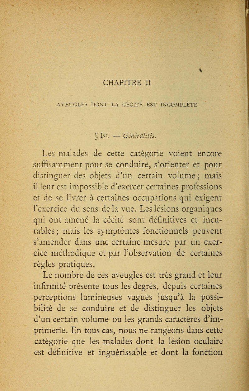 AVEUGLES DONT LA CECITE EST INCOMPLETE § Ier. — Généralités. Les malades de cette catégorie voient encore suffisamment pour se conduire, s'orienter et pour distinguer des objets d'un certain volume; mais il leur est impossible d'exercer certaines professions et de se livrer à certaines occupations qui exigent l'exercice du sens delà vue. Les lésions organiques qui ont amené la cécité sont définitives et incu- rables; mais les symptômes fonctionnels peuvent s'amender dans une certaine mesure par un exer- cice méthodique et par l'observation de certaines règles pratiques. Le nombre de ces aveugles est très grand et leur infirmité présente tous les degrés, depuis certaines perceptions lumineuses vagues jusqu'à la possi- bilité de se conduire et de distinguer les objets d'un certain volume ou les grands caractères d'im- primerie. En tous cas, nous ne rangeons dans cette catégorie que les malades dont la lésion oculaire est définitive et inguérissable et dont la fonction