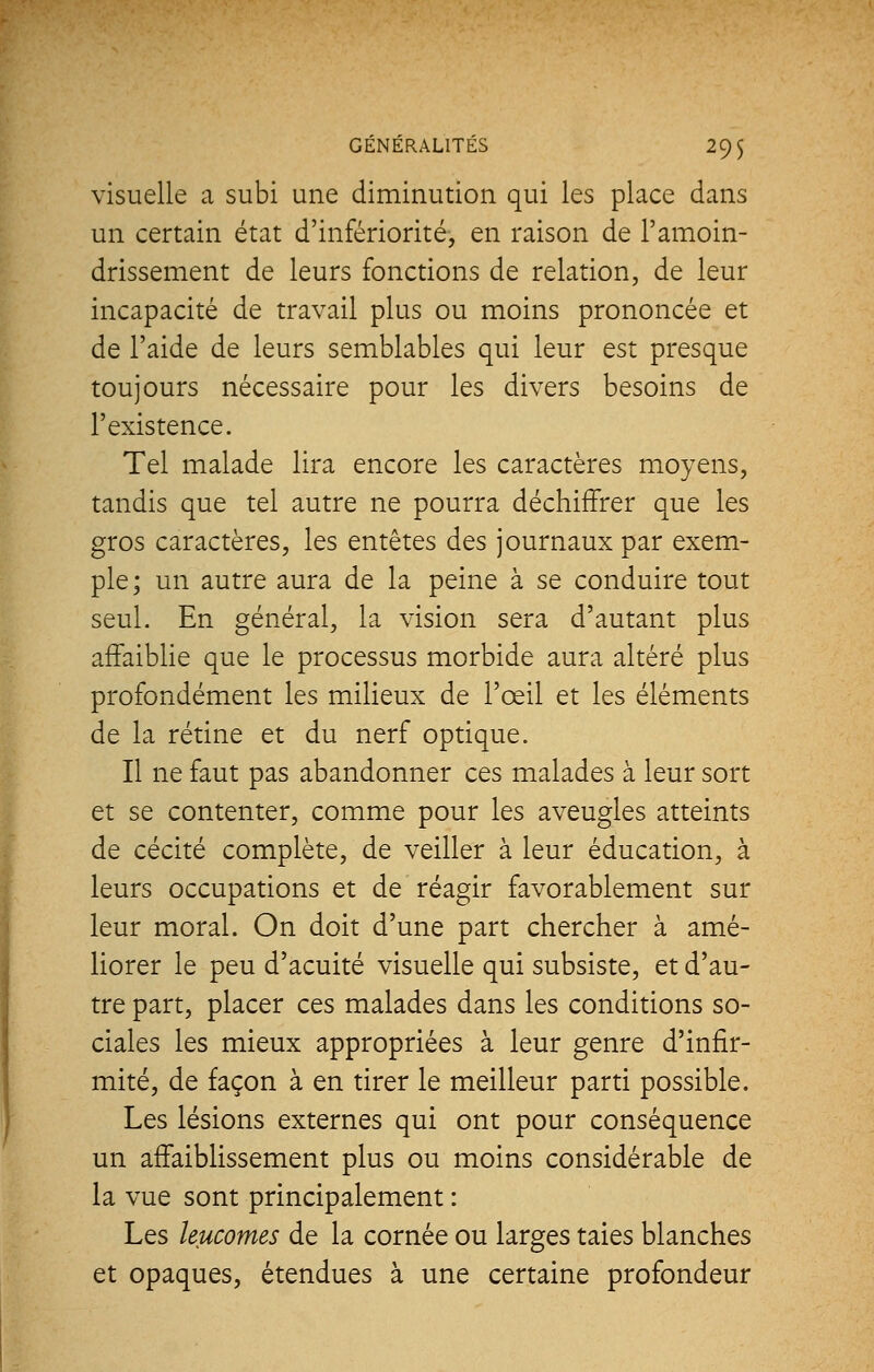 visuelle a subi une diminution qui les place dans un certain état d'infériorité, en raison de l'amoin- drissement de leurs fonctions de relation, de leur incapacité de travail plus ou moins prononcée et de l'aide de leurs semblables qui leur est presque toujours nécessaire pour les divers besoins de l'existence. Tel malade lira encore les caractères moyens, tandis que tel autre ne pourra déchiffrer que les gros caractères, les entêtes des journaux par exem- ple; un autre aura de la peine à se conduire tout seul. En général, la vision sera d'autant plus affaiblie que le processus morbide aura altéré plus profondément les milieux de l'œil et les éléments de la rétine et du nerf optique. Il ne faut pas abandonner ces malades à leur sort et se contenter, comme pour les aveugles atteints de cécité complète, de veiller à leur éducation, à leurs occupations et de réagir favorablement sur leur moral. On doit d'une part chercher à amé- liorer le peu d'acuité visuelle qui subsiste, et d'au- tre part, placer ces malades dans les conditions so- ciales les mieux appropriées à leur genre d'infir- mité, de façon à en tirer le meilleur parti possible. Les lésions externes qui ont pour conséquence un affaiblissement plus ou moins considérable de la vue sont principalement : Les leucomes de la cornée ou larges taies blanches et opaques, étendues à une certaine profondeur