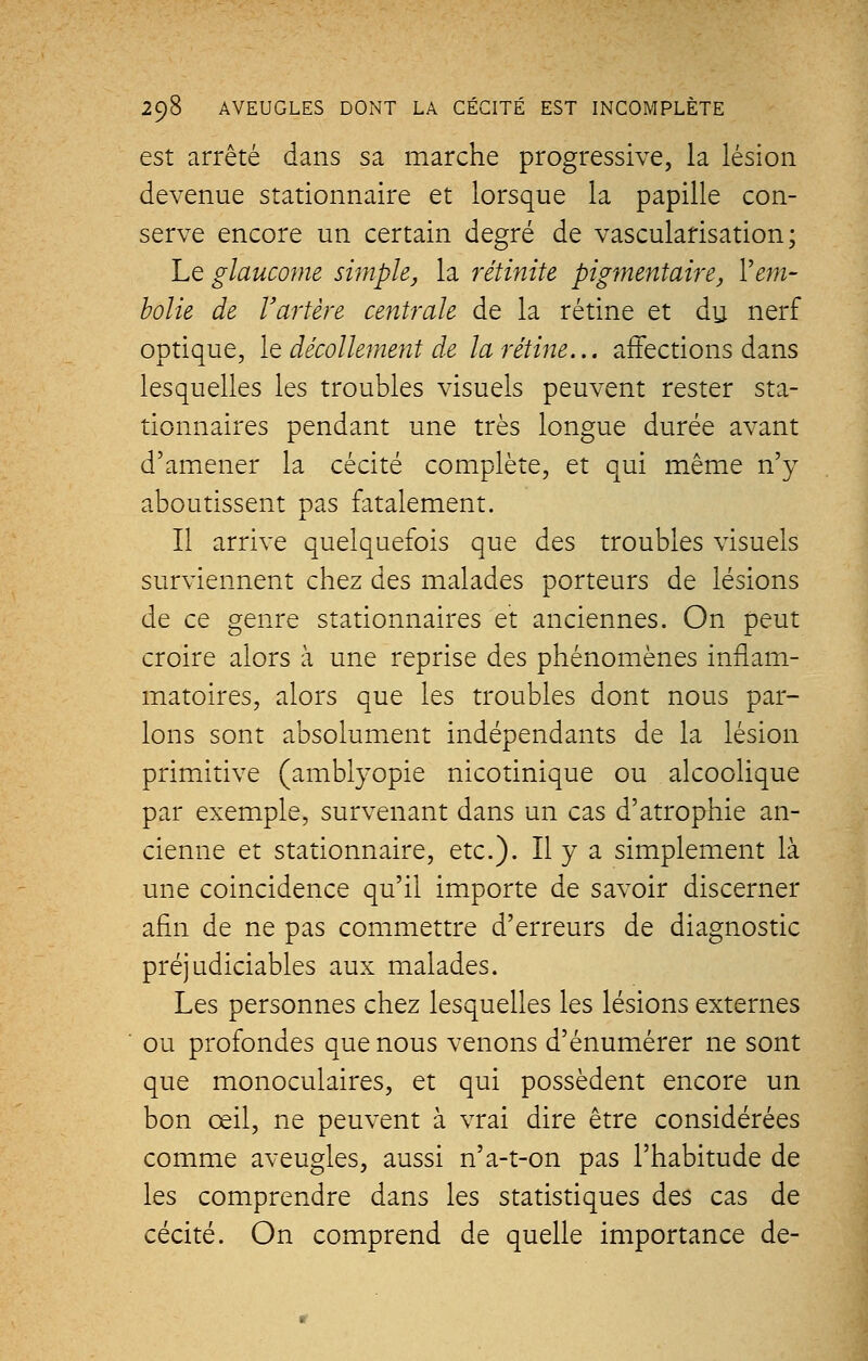 est arrêté dans sa marche progressive, la lésion devenue stationnaire et lorsque la papille con- serve encore un certain degré de vascularisation; Le glaucome simple, la rétinite pigmentaire, Vem- bolie de Y artère centrale de la rétine et du nerf optique, le décollement de la rétine... affections dans lesquelles les troubles visuels peuvent rester sta- tionnaires pendant une très longue durée avant d'amener la cécité complète, et qui même n'y aboutissent pas fatalement. Il arrive quelquefois que des troubles visuels surviennent chez des malades porteurs de lésions de ce genre stationnaires et anciennes. On peut croire alors à une reprise des phénomènes inflam- matoires, alors que les troubles dont nous par- lons sont absolument indépendants de la lésion primitive (amblyopie nicotinique ou alcoolique par exemple, survenant dans un cas d'atrophie an- cienne et stationnaire, etc.). Il y a simplement là une coïncidence qu'il importe de savoir discerner afin de ne pas commettre d'erreurs de diagnostic préjudiciables aux malades. Les personnes chez lesquelles les lésions externes ou profondes que nous venons d'énumérer ne sont que monoculaires, et qui possèdent encore un bon œil, ne peuvent à vrai dire être considérées comme aveugles, aussi n'a-t-on pas l'habitude de les comprendre dans les statistiques des cas de cécité. On comprend de quelle importance de-