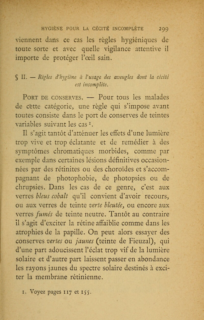 viennent dans ce cas les règles hygiéniques de toute sorte et avec quelle vigilance attentive il importe de protéger l'œil sain. §11. — Règles d'hygiène à l'usage des aveugles dont la cécité est incomplète. Port de conserves. — Pour tous les malades de cette catégorie, une règle qui s'impose avant toutes consiste dans le port de conserves de teintes variables suivant les cas *. Il s'agit tantôt d'atténuer les effets d'une lumière trop vive et trop éclatante et de remédier à des symptômes chromatiques morbides, comme par exemple dans certaines lésions définitives occasion- nées par des rétinites ou des choroïdes et s'accom- pagnant de photophobie, de photopsies ou de chrupsies. Dans les cas de ce genre, c'est aux verres bleus cobalt qu'il convient d'avoir recours, ou aux verres de teinte verte bleutée, ou encore aux verres fumés de teinte neutre. Tantôt au contraire il s'agit d'exciter la rétine affaiblie comme dans les atrophies de la papille. On peut alors essayer des conserves vertes ou jaunes (teinte de Fieuzal), qui d'une part adoucissent l'éclat trop vif de la lumière solaire et d'autre part laissent passer en abondance les rayons jaunes du spectre solaire destinés à exci- ter la membrane rétinienne. 1. Voyez pages 117 et 155.