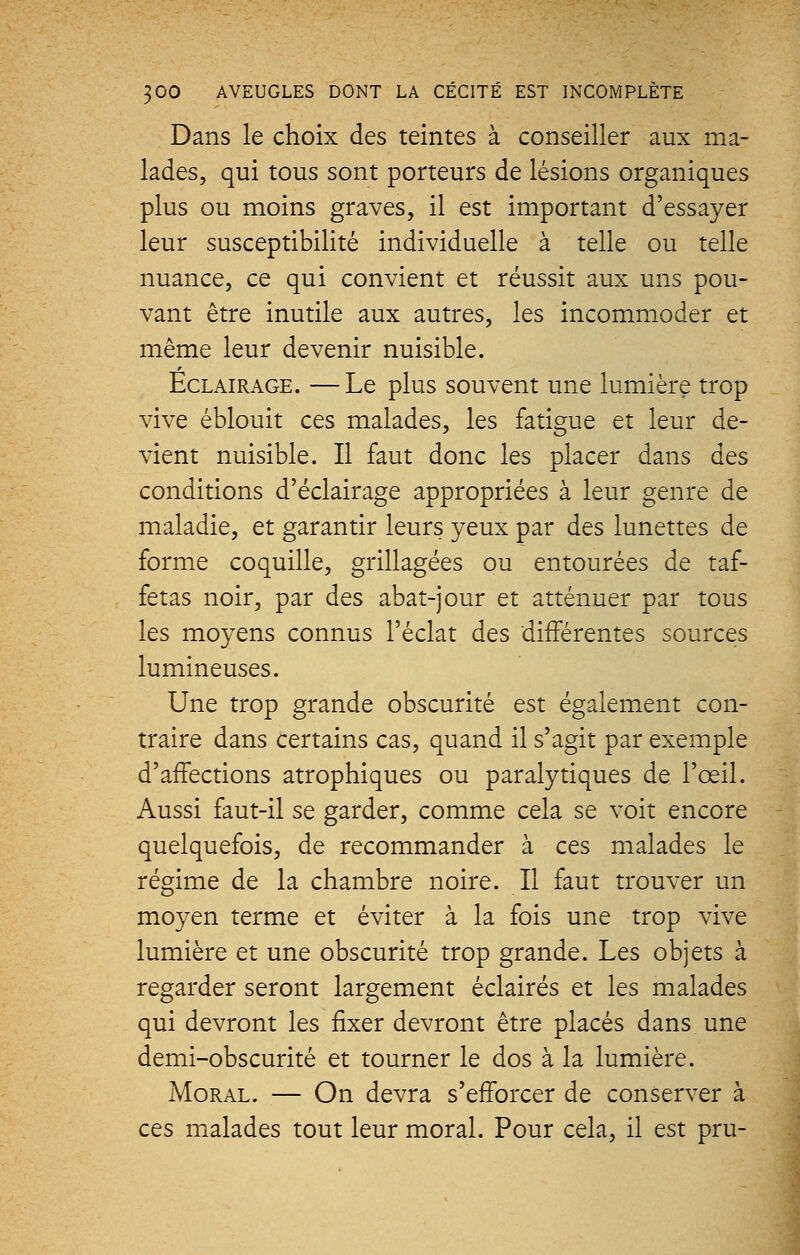 Dans le choix des teintes à conseiller aux ma- lades, qui tous sont porteurs de lésions organiques plus ou moins graves, il est important d'essayer leur susceptibilité individuelle à telle ou telle nuance, ce qui convient et réussit aux uns pou- vant être inutile aux autres, les incommoder et même leur devenir nuisible. Eclairage. —Le plus souvent une lumière trop vive éblouit ces malades, les fatigue et leur de- vient nuisible. Il faut donc les placer dans des conditions d'éclairage appropriées à leur genre de maladie, et garantir leurs yeux par des lunettes de forme coquille, grillagées ou entourées de taf- fetas noir, par des abat-jour et atténuer par tous les moyens connus l'éclat des différentes sources lumineuses. Une trop grande obscurité est également con- traire dans certains cas, quand il s'agit par exemple d'affections atrophiques ou paralytiques de l'œil. Aussi faut-il se garder, comme cela se voit encore quelquefois, de recommander à ces malades le régime de la chambre noire. Il faut trouver un moyen terme et éviter à la fois une trop vive lumière et une obscurité trop grande. Les objets à regarder seront largement éclairés et les malades qui devront les fixer devront être placés dans une demi-obscurité et tourner le dos à la lumière. Moral. — On devra s'efforcer de conserver à ces malades tout leur moral. Pour cela, il est pru-