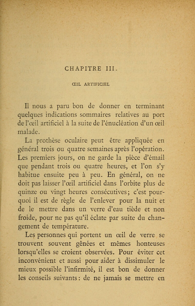 CHAPITRE III ŒIL ARTIFICIEL Il nous a paru bon de donner en terminant quelques indications sommaires relatives au port de l'œil artificiel à la suite de l'énucléation d'un œil malade. La prothèse oculaire peut être appliquée en général trois ou quatre semaines après l'opération. Les premiers jours, on ne garde la pièce d'émail que pendant trois ou quatre heures, et l'on s'y habitue ensuite peu à peu. En général, on ne doit pas laisser l'œil artificiel dans l'orbite plus de quinze ou vingt heures consécutives; c'est pour- quoi il est de règle de l'enlever pour la nuit et de le mettre dans un verre d'eau tiède et non froide, pour ne pas qu'il éclate par suite du chan- gement de température. Les personnes qui portent un œil de verre se trouvent souvent gênées et mêmes honteuses lorsqu'elles se croient observées. Pour éviter cet inconvénient et aussi pour aider à dissimuler le mieux possible l'infirmité, il est bon de donner les conseils suivants: de ne jamais se mettre en