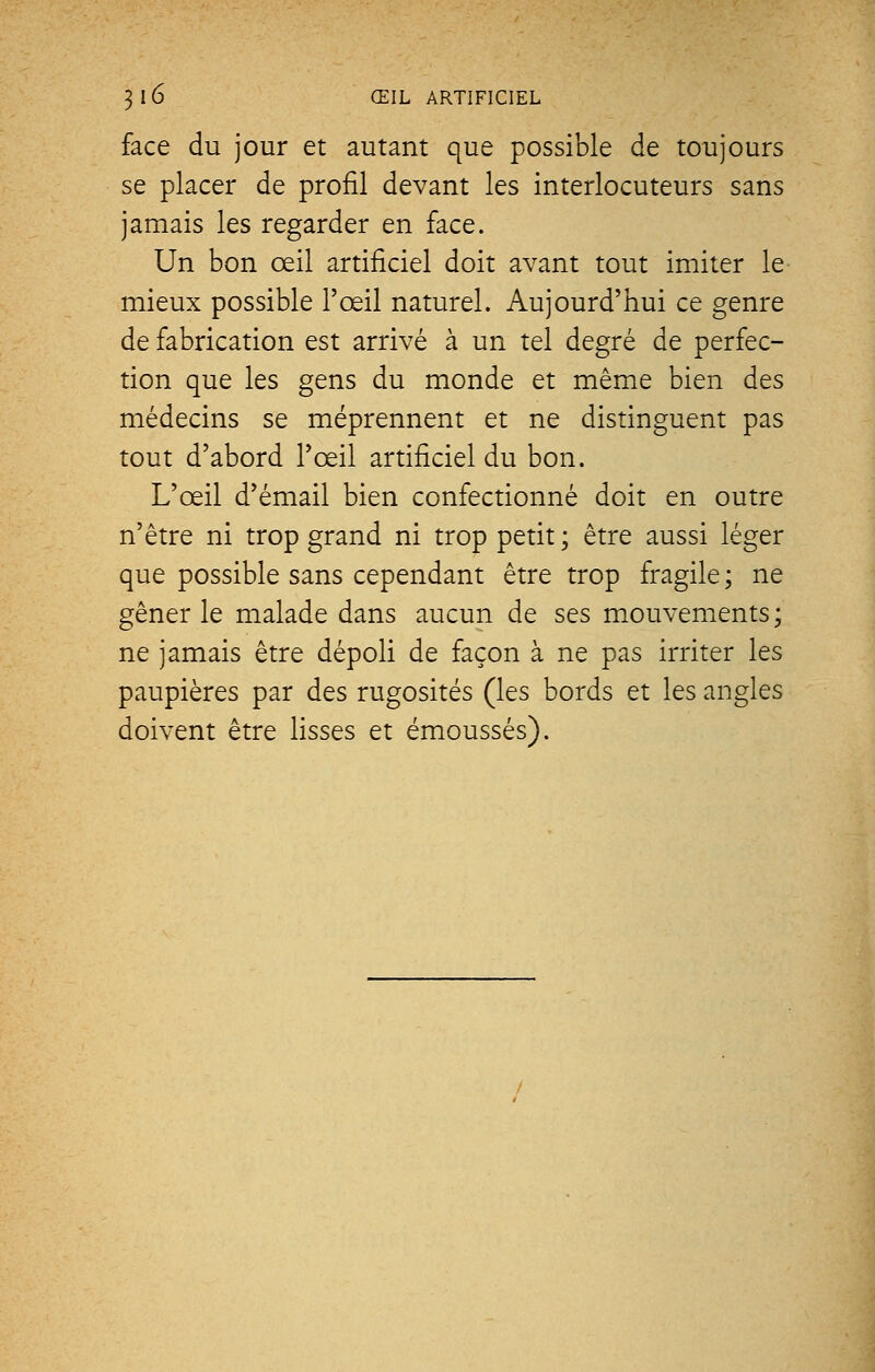 face du jour et autant que possible de toujours se placer de profil devant les interlocuteurs sans jamais les regarder en face. Un bon œil artificiel doit avant tout imiter le mieux possible l'œil naturel. Aujourd'hui ce genre de fabrication est arrivé à un tel degré de perfec- tion que les gens du monde et même bien des médecins se méprennent et ne distinguent pas tout d'abord l'œil artificiel du bon. L'œil d'émail bien confectionné doit en outre n'être ni trop grand ni trop petit ; être aussi léger que possible sans cependant être trop fragile ; ne gêner le malade dans aucun de ses mouvements; ne jamais être dépoli de façon à ne pas irriter les paupières par des rugosités (les bords et les angles doivent être lisses et émoussés).