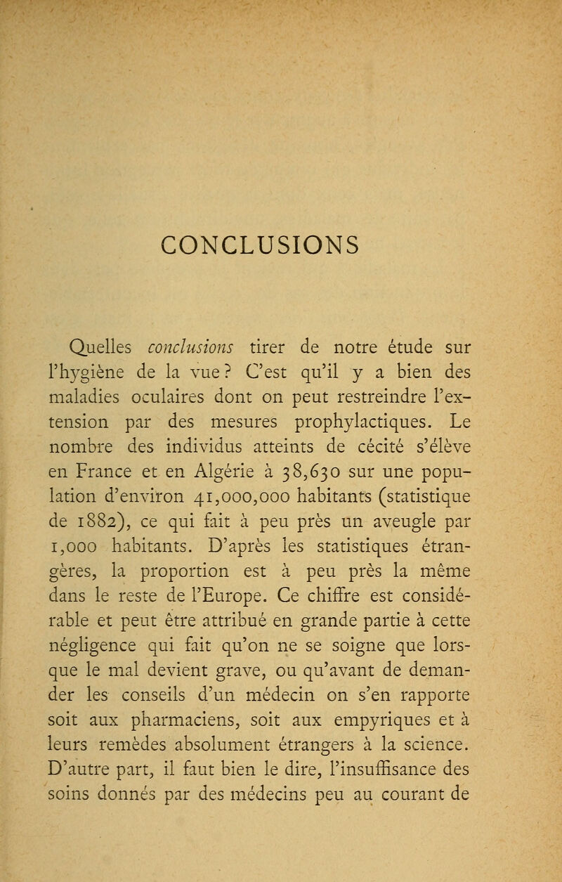 CONCLUSIONS Quelles conclusions tirer de notre étude sur l'hygiène de la vue ? C'est qu'il y a bien des maladies oculaires dont on peut restreindre l'ex- tension par des mesures prophylactiques. Le nombre des individus atteints de cécité s'élève en France et en Algérie à 38,630 sur une popu- lation d'environ 41,000,000 habitants (statistique de 1882), ce qui fait à peu près un aveugle par 1,000 habitants. D'après les statistiques étran- gères, la proportion est à peu près la même dans le reste de l'Europe. Ce chiffre est considé- rable et peut être attribué en grande partie à cette négligence qui fait qu'on ne se soigne que lors- que le mal devient grave, ou qu'avant de deman- der les conseils d'un médecin on s'en rapporte soit aux pharmaciens, soit aux empyriques et à leurs remèdes absolument étrangers à la science. D'autre part, il faut bien le dire, l'insuffisance des soins donnés par des médecins peu au courant de