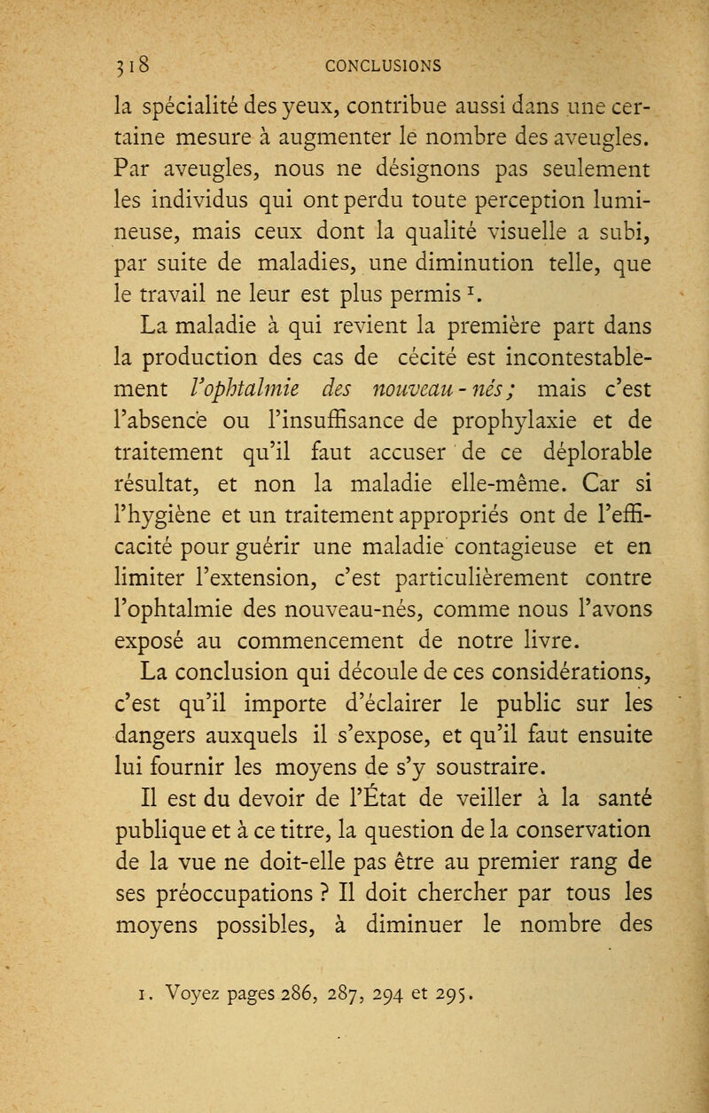 la spécialité des yeux, contribue aussi dans une cer- taine mesure à augmenter le nombre des aveugles. Par aveugles, nous ne désignons pas seulement les individus qui ont perdu toute perception lumi- neuse, mais ceux dont la qualité visuelle a subi, par suite de maladies, une diminution telle, que le travail ne leur est plus permis r. La maladie à qui revient la première part dans la production des cas de cécité est incontestable- ment l'ophtalmie des nouveau - nés ; mais c'est l'absence ou l'insuffisance de prophylaxie et de traitement qu'il faut accuser de ce déplorable résultat, et non la maladie elle-même. Car si l'hygiène et un traitement appropriés ont de l'effi- cacité pour guérir une maladie contagieuse et en limiter l'extension, c'est particulièrement contre l'ophtalmie des nouveau-nés, comme nous l'avons exposé au commencement de notre livre. La conclusion qui découle de ces considérations, c'est qu'il importe d'éclairer le public sur les dangers auxquels il s'expose, et qu'il faut ensuite lui fournir les moyens de s'y soustraire. Il est du devoir de l'État de veiller à la santé publique et à ce titre, la question de la conservation de la vue ne doit-elle pas être au premier rang de ses préoccupations ? Il doit chercher par tous les moyens possibles, à diminuer le nombre des