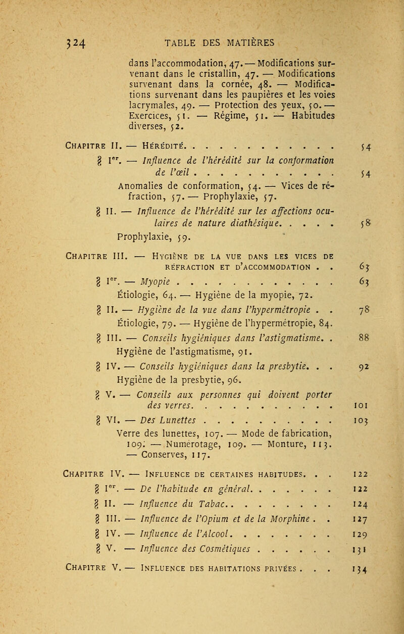 dans l'accommodation, 47.— Modifications sur- venant dans le cristallin, 47. — Modifications survenant dans la cornée, 48. — Modifica- tions survenant dans les paupières et les voies lacrymales, 49. — Protection des yeux, jo.— Exercices, $1. — Régime, 51. — Habitudes diverses, 52. Chapitre II. — Hérédité $4 § Ier. — Influence de l'hérédité sur la conjormation de l'œil 54 Anomalies de conformation, 54. — Vices de ré- fraction, 57.— Prophylaxie, 57. § II. — Influence de l'hérédité sur les affections ocu- laires de nature diathèsique $8 Prophylaxie, 59. Chapitre III. — Hygiène de la vue dans les vices de RÉFRACTION ET D'ACCOMMODATION . I Ier. — Myopie Étiologie, 64. — Hygiène de la myopie, 72. § II. — Hygiène de la vue dans l'hypermétropie . Étiologie, 79. — Hygiène de l'hypermétropie, 8/ g III. — Conseils hygiéniques dans l'astigmatisme. Hygiène de l'astigmatisme, 91. § IV. — Conseils hygiéniques dans la presbytie. . Hygiène de la presbytie, 96. 65 7* 92 des verres 101 § VI. — Des Lunettes 105 Verre des lunettes, 107. — Mode de fabrication, 109; — Numérotage, 109. — Monture, 113. — Conserves, 117. Chapitre IV. — Influence de certaines habitudes. . . 122 § Ier. — De l'habitude en général 122 § II. — Influence du Tabac 124 § III. — Influence de l'Opium et de la Morphine . . 127 § IV. — Influence de l'Alcool 129 % V. — Influence des Cosmétiques 131 Chapitre V.— Influence des habitations privées . . . 134