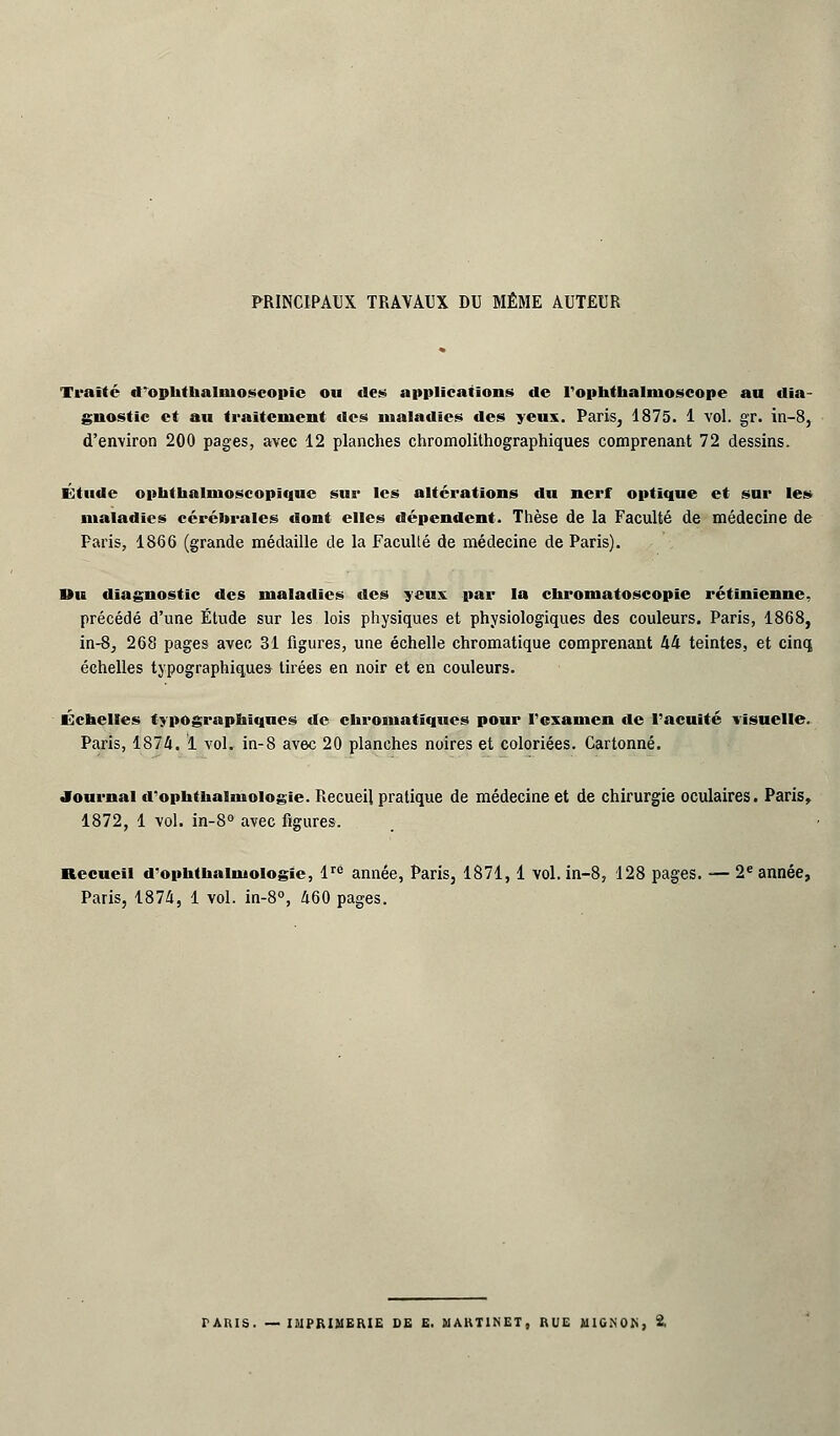 PRINCIPAUX TRAVAUX DU MÊME AUTEUR Traité d'ophthalinoseopîc ou des applications de l'ophthalnioscope au dia- gnostic et au traitement des maladies des yeux. Paris, 1875. 1 vol. gr. in-8, d'environ 200 pages, avec 12 planches chromolithographiques comprenant 72 dessins. Étude ophthalnioscopique sur les altérations du nerf optique et sur les maladies cérébrales dont elles dépendent. Thèse de la Faculté de médecine de Paris, 1866 (grande médaille de la Facullé de médecine de Paris). Du diagnostic des maladies des yeux par la chroma toscopic rétinienne, précédé d'une Étude sur les lois physiques et physiologiques des couleurs. Paris, 1868, in-8, 268 pages avec 31 figures, une échelle chromatique comprenant 44 teintes, et cinq échelles typographiques tirées en noir et en couleurs. Échelles typographiques de chromatiques pour l'examen de l'acuité visuelle. Paris, 1874. 1 vol. in-8 avec 20 planches noires et coloriées. Cartonné. Journal d'ophthalmologie. Recueil pratique de médecine et de chirurgie oculaires. Paris, 1872, 1 vol. in-8° avec figures. Recueil cTophthaiiuoiogic, lrÉ année, Paris, 1871,1 vol. in-8, 128 pages. — 2e année, Paris, 1874, 1 vol. in-8°, 460 pages. TARIS. — IMPRIMERIE DE E. MARTINET. RUE MIGNON, 2,