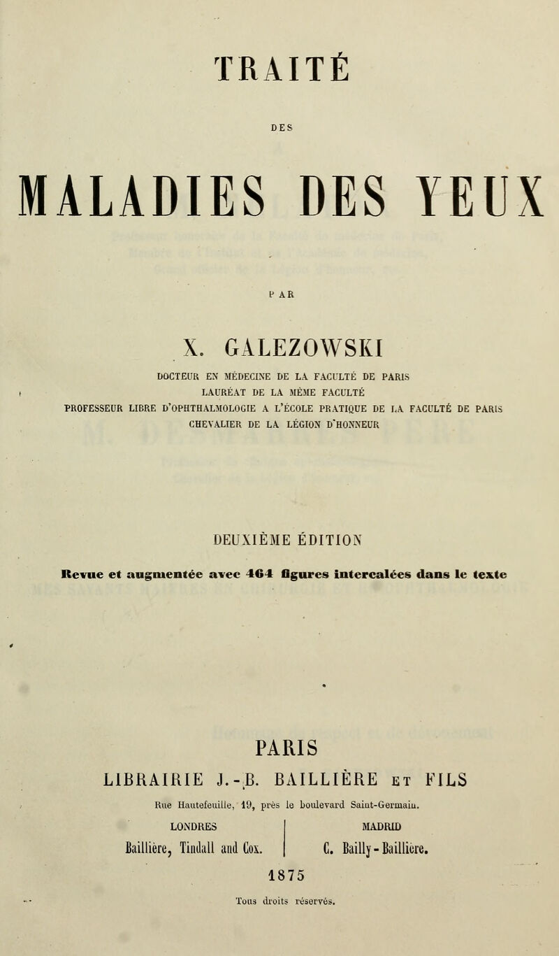 MALADIES DES YEUX X. GÀLEZOWSKI DOCTEUR EN MÉDECINE DE LA FACULTÉ DE PARIS LAURÉAT DE LA MÊME FACULTÉ PROFESSEUR LIBRE D'OPHTHALMOLOGIE A L'ÉCOLE PRATIQUE DE LA FACULTÉ DE PARIS CHEVALIER DE LA LÉGION D'HONNEUR DEUXIÈME ÉDITION Revue et augmentée avec 464 ligures intercalées dans le texte PARIS LIBRAIRIE J.-.B. BAILLIÈRE et FILS Rue Hautefeuille, 19, prés le boulevard Saiut-Germaiu. LOiNDRES MADRID Baillière, Tindall and Cox. | C. Bailly-Baillicre. 1875 Tous droits réservés.