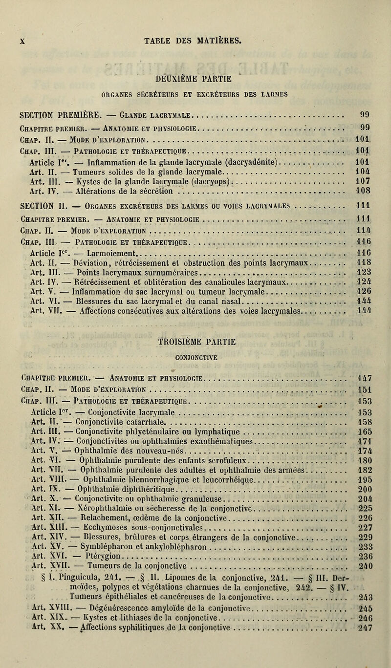 DEUXIÈME PARTIE ORGANES SÉCRÉTEURS ET EXCRÉTEURS DES LARMES SECTION PREMIÈRE. — Glande lacrymale 99 Chapitre premier. — Anatomie et physiologie 99 Chap. II. — Mode d'exploration 101 Chap. III. — Pathologie et thérapeutique 101 Article Ier. — Inflammation de la glande lacrymale (dacryadénite) 101 Art. II. — Tumeurs solides de la glande lacrymale 104 Art. III. — Kystes de la glande lacrymale (dacryops) 107 Art. IV. — Altérations de la sécrétion 108 SECTION II. — Organes excréteurs des larmes ou voies lacrymales 111 Chapitre premier. — Anatomie et physiologie 111 Chap. II. — Mode d'exploration 114 Chap. III, — Pathologie et thérapeutique . 116 Article Ier. — Larmoiement 116 Art. II. — Déviation, rétrécissement et obstruction des points lacrymaux 118 Art. III. — Points lacrymaux surnuméraires 123 Art. IV. — Rétrécissement et oblitération des canalicules lacrymaux 124 Art. V. — Inflammation du sac lacrymal ou tumeur lacrymale 126 Art. VI. — Blessures du sac lacrymal et du canal nasal 144 Art. VII. — Affections consécutives aux altérations des voies lacrymales 144 TROISIÈME PARTIE conjonctive Chapitre premier. — Anatomie et physiologie 147 Chap. II. — Mode d'exploration . 151 Chap. III. — Pathologie et thérapeutique 153 Article Ier. — Conjonctivite lacrymale 153 Art. II. — Conjonctivite catarrhale 158 Art. III. — Conjonctivite phlycténulaire ou lymphatique 165 Art. IV.' ■— Conjonctivites ou ophthalmies exanthématiques 171 Art. V. — Ophthalmie dés nouveau-nés 174 Art. VI. — Ophthalmie purulente des enfants scrofuleux 180 Art. VII. — Ophthalmie purulente des adultes et ophthalmie des armées. . 182 Art. VIII. — Ophthalmie blennorrhagique et leucorrhéique 195 Art. IX. — Ophthalmie diphthéritique 200 Art. X. — Conjonctivite ou ophthalmie granuleuse 204 Art. XI. — Xérophthalmie ou sécheresse de la conjonctive 225 Art. XII. — Relâchement, œdème de la conjonctive 226 Art. XIII. — Ecchymoses sous-conjonctivales 227 Art. XIV. — Blessures, brûlures et corps étrangers de la conjonctive 229 Art. XV. — Symblépharon et ankyloblépharon 233 Art. XVI. — Ptérygion 236 Art. XVII. — Tumeurs de la conjonctive 240 § I. Pinguicula, 241. — § II. Lipomes de la conjonctive, 241. — § III. Der- moi'des, polypes et végétations charnues de la conjonctive, 242. — § IV. ■ Tumeurs épithéliales et cancéreuses de la conjonctive 243 Art. XVIII. — Dégénérescence amyloïde de la conjonctive 245 Art. XIX. — Kystes et lithiases de la conjonctive 246 Art. XX. — Affections syphilitiques de la conjonctive 247