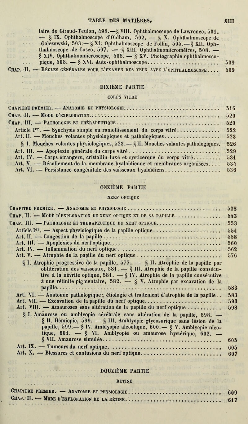 laire de Giraud-Teulon, 498.—§ VIII. Ophthalmoscope de Lawrence, 501. — § IX. Ophthalmoscope d'Oldham, 502. — § X. Ophthalmoscope de Galezowski, 503.—§ XI. Ophthalmoscope de Follin, 505.—§ XII. Oph- thalmoscope de Cusco, 507. § XIII, Ophthalmomicromèlres, 508. — § XIV. Ophthalmomicroscope, 508. — § XV. Photographie ophthalmosco- pique, 508. — § XVI. Auto-ophthalmoscope 509 CHAP. II. — RÈGLES GÉNÉRALES POUR L'EXAMEN DES YEUX AVEC L'OPHTHALMOSCQPÈ 509 DIXIÈME PARTIE corps vitré Chapitre premier. — Anatomie et physiologie 516 €hap. II. — Mode d'exploration. ...:;. 520 Chap. III. — Pathologie et thérapeutique 520 Article Ier. — Synchysis simple ou ramollissement du corps vitré 522 Art. II. — Mouches volantes physiologiques et pathologiques 523 § I. Mouches volantes physiologiques, 523.— § II. Mouches volantes pathologiques. 526 Art. III. — Apoplexie générale du corps vitré 529 Art. IV. — Corps étrangers, cristallin luxé et cysticerque du corps vitré 531 Art. V. — Décollement de la membrane hyaloïdienne et membranes organisées... . 534 Art. VI. — Persistance congénitale des vaisseaux hyaloïdiens 536 ONZIÈME PARTIE nerf optique Chapitre premier. — Anatomie et physiologie 538 Chap. II. '■— Mode d'exploration du nerf optique et de sa papille 543 Chap. III. — Pathologie et thérapeutique du nerf optique 553 Article Ier. — Aspect physiologique de la papille optique : 554 Art. II. — Congestion de la papille 558 Art. III. — Apoplexies du nerf optique 560 Art. IV. — Inflammation du nerf optique 562 Art. V. — Atrophie de la papille du nerf optique 576 § I. Atrophie progressive de la papille, 577. — § II. Atrophie de la papille par oblitération des vaisseaux, 581. — § III. Atrophie de la papille consécu- tive à la névrite optique, 581. — § IV. Atrophie de la papille consécutive à une rétinite pigmentaire, 582. — § V. Atrophie par excavation de la papille 583 Art. VI. — Anatomie pathologique ; étiologie et traitement d'atrophie de la papille. . 583 Art. VII. — Excavation de la papille du nerf optique 593 Art. VIII. — Amauroses sans altération de la papille du nerf optique 598 § I. Amâurose ou amblyopie cérébrale sans altération de la papille, 598. — § II. Hémiopie, 599. — § III. Amblyopie glycosurique sans lésion de la papille, 599.— § IV. Amblyopie alcoolique, 600.— § V. Amblyopie nico- tique, 601. — § VI. Amblyopie ou amâurose hystérique, 602. —- § VII. Amâurose simulée 605 Art. IX. ■— Tumeurs du nerf optique 605 Art. X. — Blessures et contusions du nerf optique 607 DOUZIÈME PARTIE RÉTINE Chapitre premier. — Anatomie et physiologie 609 •Chap.-IIi — Mode d'exploration de la rétine 617