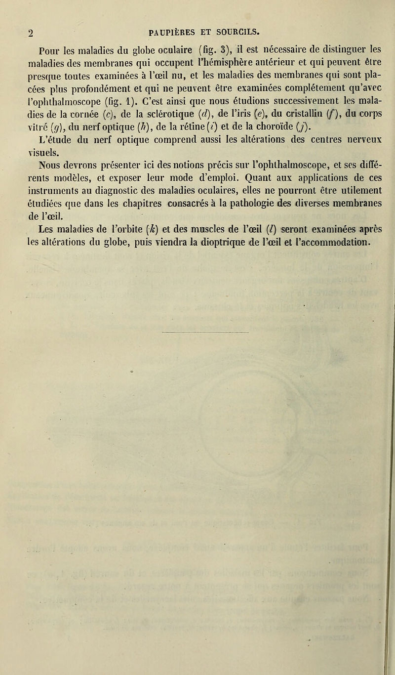 Pour les maladies du globe oculaire (fig. 3), il est nécessaire de distinguer les maladies des membranes qui occupent l'hémisphère antérieur et qui peuvent être presque toutes examinées à l'œil nu, et les maladies des membranes qui sont pla- cées plus profondément et qui ne peuvent être examinées complètement qu'avec l'ophthalmoscope (fig. 1). C'est ainsi que nous étudions successivement les mala- dies de la cornée (c), de la sclérotique (d), de l'iris (e), du cristallin (/), du corps vidé (g), du nerf optique (/?), de la rétine (i) et de la choroïde (/'). L'étude du nerf optique comprend aussi les altérations des centres nerveux visuels. Nous devrons présenter ici des notions précis sur rophlhalmoscope, et ses diffé- rents modèles, et exposer leur mode d'emploi. Quant aux applications de ces instruments au diagnostic des maladies oculaires, elles ne pourront être utilement étudiées que dans les chapitres consacrés à la pathologie des diverses membranes de l'œil. Les maladies de l'orbite (7c) et des muscles de l'œil (/) seront examinées après les altérations du globe, puis viendra la dioptrique de l'œil et l'accommodation.