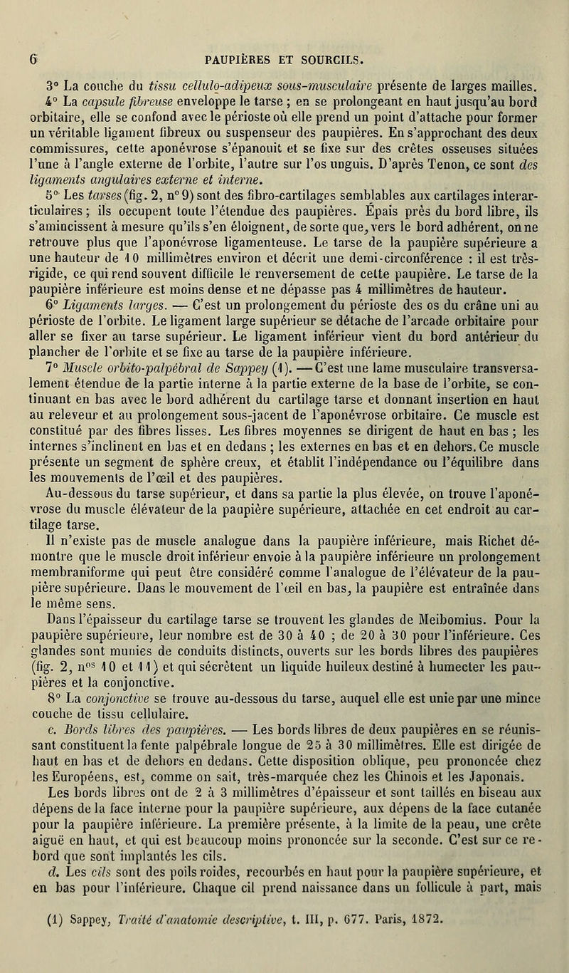 3° La couche du tissu ceîlulq-adipeux sous-musculaire présente de larges mailles. 4° La capsule fibreuse enveloppe le tarse ; en se prolongeant en haut jusqu'au bord orbitaire, elle se confond avec le périoste où elle prend un point d'attache pour former un véritable ligament fibreux ou suspenseur des paupières. En s'approchant des deux commissures, cette aponévrose s'épanouit et se fixe sur des crêtes osseuses situées l'une à l'angle externe de l'orbite, l'autre sur l'os unguis. D'après Tenon, ce sont des ligaments angulaires externe et interne. 5° Les tavses(fig. 2, n°9) sont des fibro-cartilages semblables aux cartilages interar- ticulaires ; ils occupent toute l'étendue des paupières. Épais près du bord libre, ils s'amincissent à mesure qu'ils s'en éloignent, de sorte que,vers le bord adhérent, onne retrouve plus que l'aponévrose ligamenteuse. Le tarse de la paupière supérieure a une hauteur de 1 0 millimètres environ et décrit une demi-circonférence : il est très- rigide, ce qui rend souvent difficile le renversement de celte paupière. Le tarse de la paupière inférieure est moins dense et ne dépasse pas 4 millimètres de hauteur. 6° Ligaments larges. — C'est un prolongement du périoste des os du crâne uni au périoste de l'orbite. Le ligament large supérieur se détache de l'arcade orbitaire pour aller se fixer au tarse supérieur. Le ligament inférieur vient du bord antérieur du plancher de l'orbite et se fixe au tarse de la paupière inférieure. 7° Muscle orbito-palpébral de Sappey (1). —C'est une lame musculaire transversa- lement étendue de la partie interne à la partie externe de la base de l'orbite, se con- tinuant en bas avec le bord adhérent du cartilage tarse et donnant insertion en haut au releveur et au prolongement sous-jacent de l'aponévrose orbitaire. Ce muscle est constitué par des fibres lisses. Les fibres moyennes se dirigent de haut en bas ; les internes srinclinent en bas et en dedans ; les externes en bas et en dehors. Ce muscle présente un segment de sphère creux, et établit l'indépendance ou l'équilibre dans les mouvements de l'œil et des paupières. Au-dessous du tarse supérieur, et dans sa partie la plus élevée, on trouve l'aponé- vrose du muscle élévateur de la paupière supérieure, attachée en cet endroit au car- tilage tarse. Il n'existe pas de muscle analogue dans la paupière inférieure, mais Richet dé- montre que le muscle droit inférieur envoie à la paupière inférieure un prolongement membraniforme qui peut être considéré comme l'analogue de l'élévateur de la pau- pière supérieure. Dans le mouvement de l'œil en bas, la paupière est entraînée dans le même sens. Dans l'épaisseur du cartilage tarse se trouvent les glandes de Meibomius. Pour la paupière supérieure, leur nombre est de 30 à 40 ; de 20 à 30 pour l'inférieure. Ces glandes sont munies de conduits distincts, ouverts sur les bords libres des paupières (fig. 2, nos 10 et 11) et qui sécrètent un liquide huileux destiné à humecter les pau- pières et la conjonctive. 8° La conjonctive se trouve au-dessous du tarse, auquel elle est unie par une mince couche de tissu cellulaire. c. Bords libres des paupières. ■— Les bords libres de deux paupières en se réunis- sant constituent la fente palpébrale longue de 25 à 30 millimètres. Elle est dirigée de haut en bas et de dehors en dedans. Cette disposition oblique, peu prononcée chez les Européens, est, comme on sait, très-marquée chez les Chinois et les Japonais. Les bords libres ont de 2 à 3 millimètres d'épaisseur et sont taillés en biseau aux dépens de la face interne pour la paupière supérieure, aux dépens de la face cutanée pour la paupière inférieure. La première présente, à la limite de la peau, une crête aiguë en haut, et qui est beaucoup moins prononcée sur la seconde. C'est sur ce re- bord que sont implantés les cils. d. Les cils sont des poils roides, recourbés en haut pour la paupière supérieure, et en bas pour l'inférieure. Chaque cil prend naissance dans un follicule à part, mais (1) Sappey, Traité d'anatomie descriptive, t. III, p. 677. Paris, 1872.