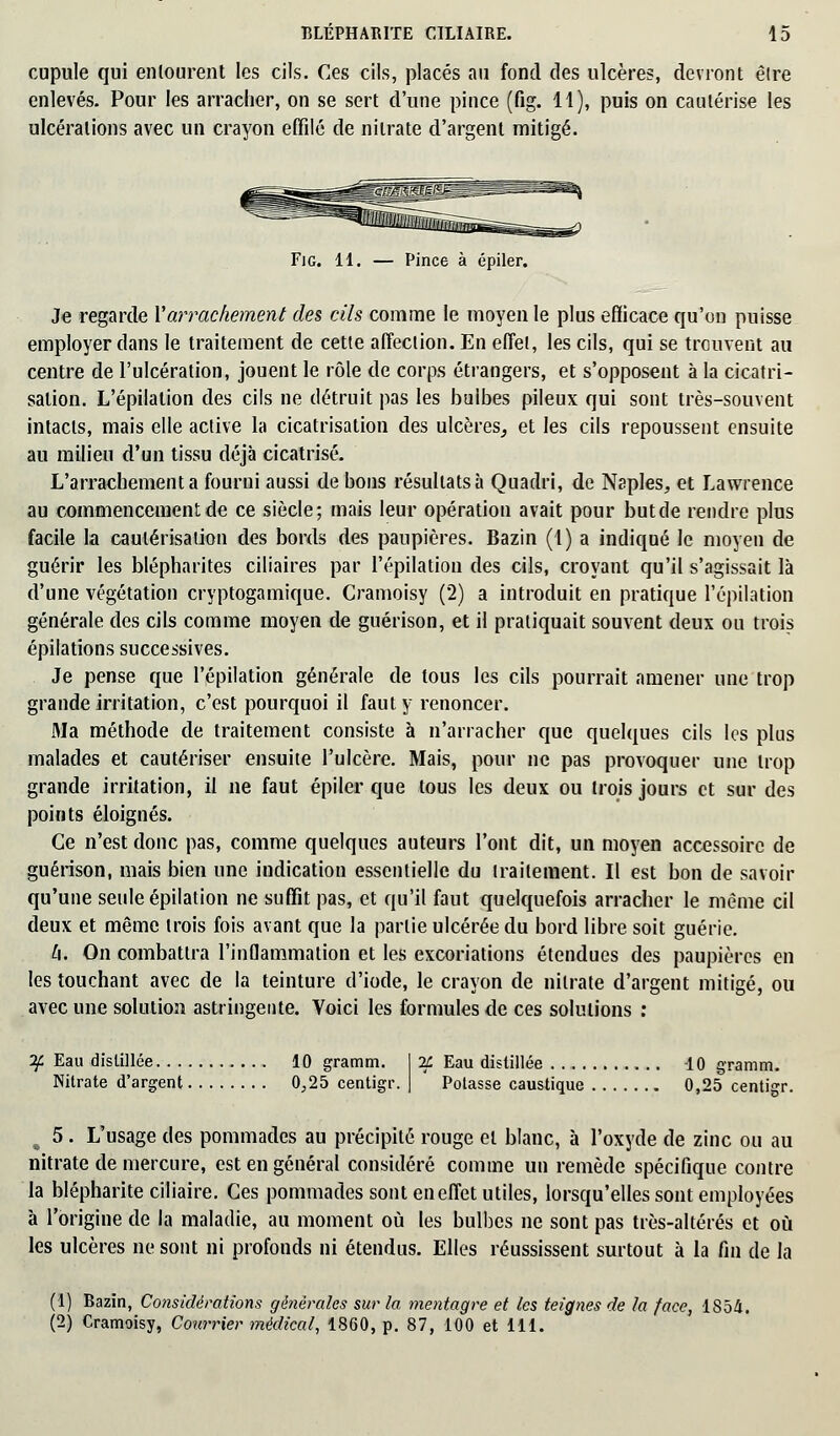 cupule qui entourent les cils. Ces cils, placés au fond des ulcères, devront être enlevés. Pour les arracher, on se sert d'une pince (fig. 11), puis on cautérise les ulcérations avec un crayon effilé de nitrate d'argent mitigé. Fig. 11. — Pince à épiler. Je regarde Y arrachement des cils comme le moyen le plus efficace qu'on puisse employer dans le traitement de cette affection. En effet, les cils, qui se trouvent au centre de l'ulcération, jouent le rôle de corps étrangers, et s'opposent à la cicatri- sation. L'épilation des cils ne détruit pas les bulbes pileux qui sont très-souvent intacts, mais elle active la cicatrisation des ulcères, et les cils repoussent ensuite au milieu d'un tissu déjà cicatrisé. L'arrachement a fourni aussi de bons résultats à Quadri, de Naples, et Lawrence au commencement de ce siècle; mais leur opération avait pour butde rendre plus facile la cautérisation des bords des paupières. Bazin (1) a indiqué le moyen de guérir les blépharites ciliaires par l'épilation des cils, croyant qu'il s'agissait là d'une végétation cryptogamique. Oamoisy (2) a introduit en pratique l'épilation générale des cils comme moyen de guérison, et il pratiquait souvent deux ou trois épilations successives. Je pense que l'épilation générale de tous les cils pourrait amener une trop grande irritation, c'est pourquoi il faut y renoncer. Ma méthode de traitement consiste à n'arracher que quelques cils les plus malades et cautériser ensuite l'ulcère. Mais, pour ne pas provoquer une trop grande irritation, il ne faut épiler que tous les deux ou trois jours et sur des points éloignés. Ce n'est donc pas, comme quelques auteurs l'ont dit, un moyen accessoire de guérison, mais bien une indication essentielle du traitement. Il est bon de savoir qu'une seule épilation ne suffit pas, et qu'il faut quelquefois arracher le même cil deux et même trois fois avant que la partie ulcérée du bord libre soit guérie. h. On combattra l'inflammation et les excoriations étendues des paupières en les touchant avec de la teinture d'iode, le crayon de nitrate d'argent mitigé, ou avec une solution astringente. Voici les formules de ces solutions : 1£ Eau distillée 10 gramm. I IL Eau distillée 10 gramm. Nitrate d'argent 0,25 centigr. | Potasse caustique 0,25 centigr. 5 . L'usage des pommades au précipité rouge et blanc, à l'oxyde de zinc ou au nitrate de mercure, est en général considéré comme un remède spécifique contre la blépharite ciliaire. Ces pommades sont en effet utiles, lorsqu'elles sont employées à l'origine de la maladie, au moment où les bulbes ne sont pas très-altérés et où les ulcères ne sont ni profonds ni étendus. Elles réussissent surtout à la fin de la (1) Bazin, Considérations générales sur la mentagre et les teignes de la face, 1S54. (2) Oamoisy, Courrier médical, 1860, p. 87, 100 et 111.