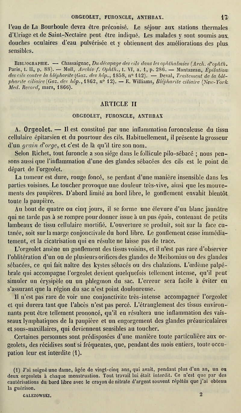 ORGEOLET, FURONCLE, ANTHRAX. 11 l'eau de La Bourboule devra être préconisé. Le séjour aux stations thermales d'Uriage et de Saint-Nectaire peut être indiqué. Les malades y sont soumis aux. douches oculaires d'eau pulvérisée et y obtiennent des améliorations des plus sensibles. Bibliographie. — Chassaignac, Du décapage des cils dans les ophthalmies (Arch. d'ophth. Paris, t. II, p. 88). — Moll, Archiv f. Ophth., t. VI, a. 1, p. 286. — Mantazean, Épilation-. des cils contre la blépharite {Gaz. des hôp., 1858, n° 142). — Deval, Traitement de la blé- pharite ciliaire{Gaz. des Adp.,1862, n° 12). — E. Williams, Blépharite ciliaire (New-York. Med. Record, mars, 1866). ARTICLE II ORGEOLET, FURONCLE, ANTHRAX A. Orgeolet. — Il est constitué par une inflammation furonculeuse du tissu cellulaire épitarsien et du pourtour des cils. Habituellement, il présente la grosseur d'un grain d'orge, et c'est de là qu'il tire son nom. Selon Richet, tout furoncle a son siège dans le follicule pilo-sébacé ; nous pen- sons aussi que l'inflammation d'une des glandes sébacées des cils est le point de départ de l'orgeolet. La tumeur est dure, rouge foncé, se perdant d'une manière insensible dans les parties voisines. Le toucher provoque une douleur très-vive, ainsi que les mouve- ments des paupières. D'abord limité au bord libre, le gonflement envahit bientôt toute la paupière. Au bout de quatre ou cinq jours, il se forme une élevure d'un blanc jaunâtre qui ne tarde pas à se rompre pour donner issue à un pus épais, contenant de petits lambeaux de tissu cellulaire mortifié. L'ouverlure se produit, soit sur la face cu- tanée, soit sur la marge conjonctivale du bord libre. Le gonflement cesse immédia- tement, et la cicatrisation qui en résulte ne laisse pas de trace. L'orgeolet amène un gonflement des tissus voisins, et il n'est pas rare d'observer l'oblitération d'un ou de plusieurs orifices des glandes de Meibomius ou des glandes sébacées, ce qui fait naître des kystes sébacés ou des chalazions. L'œdème palpé- brale qui accompagne l'orgeolet devient quelquefois tellement intense, qu'il peut simuler un érysipèle ou un phlegmon du sac. L'erreur sera facile à éviter eu s'assurant que la région du sac n'est point douloureuse. Il n'est pas rare de voir une conjonctivite très-intense accompagner l'orgeolet et qui durera tant que l'abcès n'est pas percé. L'étranglement des tissus environ- nants peut être tellement prononcé, qu'il en résultera une inflammation des vais- seaux lymphatiques de la paupière et un engorgement des glandes préauriculaires et sous-maxillaires, qui deviennent sensibles au toucher. Certaines personnes sont prédisposées d'une manière toute particulière aux or- geolets, des récidives sont si fréquentes, que, pendant des mois entiers, toute occu- pation leur est interdite (1). (1) J'ai soigné une dame, âgée de vingt-cinq ans, qui avait, pendant plus d'un an, un ou deux orgeolets à chaque menstruation. Tout travail lui était interdit. Ce n'est que par des cautérisations du bord libre avec le crayon de nitrate d'argent souvent répétés que j'ai obtenu la guérison. GALEZOWSKI. 2