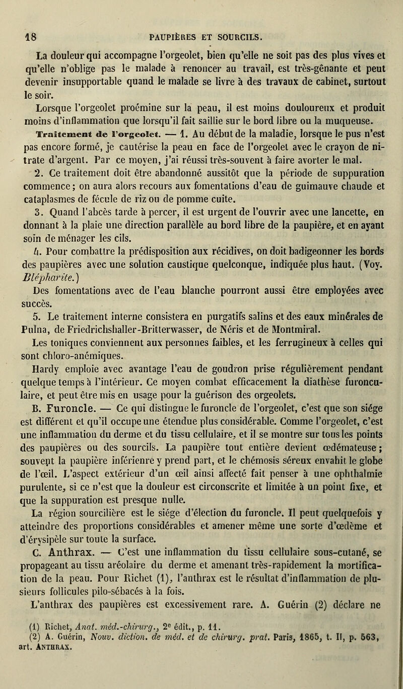 La douleur qui accompagne l'orgeolet, bien qu'elle ne soit pas des plus vives et qu'elle n'oblige pas le malade à renoncer au travail, est très-gênante et peut devenir insupportable quand le malade se livre à des travaux de cabinet, surtout le soir. Lorsque l'orgeolet proémine sur la peau, il est moins douloureux et produit moins d'inflammation que lorsqu'il fait saillie sur le bord libre ou la muqueuse. Traitement de l'orgeolet. — 1. Au début de la maladie, lorsque le pus n'est pas encore formé, je cautérise la peau en face de l'orgeolet avec le crayon de ni- trate d'argent. Par ce moyen, j'ai réussi très-souvent à faire avorter le mal. 2. Ce traitement doit être abandonné aussitôt que la période de suppuration commence ; on aura alors recours aux fomentations d'eau de guimauve chaude et cataplasmes de fécule de riz ou de pomme cuite. 3. Quand l'abcès tarde à percer, il est urgent de l'ouvrir avec une lancette, en donnant à la plaie une direction parallèle au bord libre de la paupière, et en ayant soin de ménager les cils. U. Pour combattre la prédisposition aux récidives, on doit badigeonner les bords des paupières avec une solution caustique quelconque, indiquée plus haut. (Voy. Blépharite.) Des fomentations avec de l'eau blanche pourront aussi être employées avec succès. 5. Le traitement interne consistera en purgatifs salins et des eaux minérales de Pulna, de Friedrichshaller-Britterwasser, de Néris et de Montmiral. Les toniques conviennent aux personnes faibles, et les ferrugineux à celles qui sont chloro-anémiques. Hardy emploie avec avantage l'eau de goudron prise régulièrement pendant quelque temps à l'intérieur. Ce moyen combat efficacement la diathèse furoncu- laire, et peut être mis en usage pour la guérison des orgeolets. B. Furoncle. — Ce qui distingue le furoncle de l'orgeolet, c'est que son siège est différent et qu'il occupe une étendue plus considérable. Comme l'orgeolet, c'est une inflammation du derme et du tissu cellulaire, et il se montre sur tous les points des paupières ou des sourcils. La paupière tout entière devient œdémateuse ; souvent la paupière inférienre y prend part, et le chémosis séreux envahit, le globe de l'œil. L'aspect extérieur d'un œil ainsi affecté fait penser à une oph thaï mie purulente, si ce n'est que la douleur est circonscrite et limitée à un point fixe, et que la suppuration est presque nulle. La région sourcilière est le siège d'élection du furoncle. Il peut quelquefois y atteindre des proportions considérables et amener même une sorte d'œdème et d'érysipèle sur toute la surface. C. Anthrax. — C'est une inflammation du tissu cellulaire sous-cutané, se propageant au tissu aréolaire du derme et amenant très-rapidement la mortifica- tion de la peau. Pour Richet (1), l'anthrax est le résultat d'inflammation de plu- sieurs follicules pilo-sébacés à la fois. L'anthrax des paupières est excessivement rare. A. Guéiïn (2) déclare ne (1) Richet, Anat. méd.-chirurg., 2e édit., p. 11. (2) A. Guérin, Nouv. diction, de méd. et de chirurg. prat. Paris, 1865, t. II, p. 563, art. Anthrax.