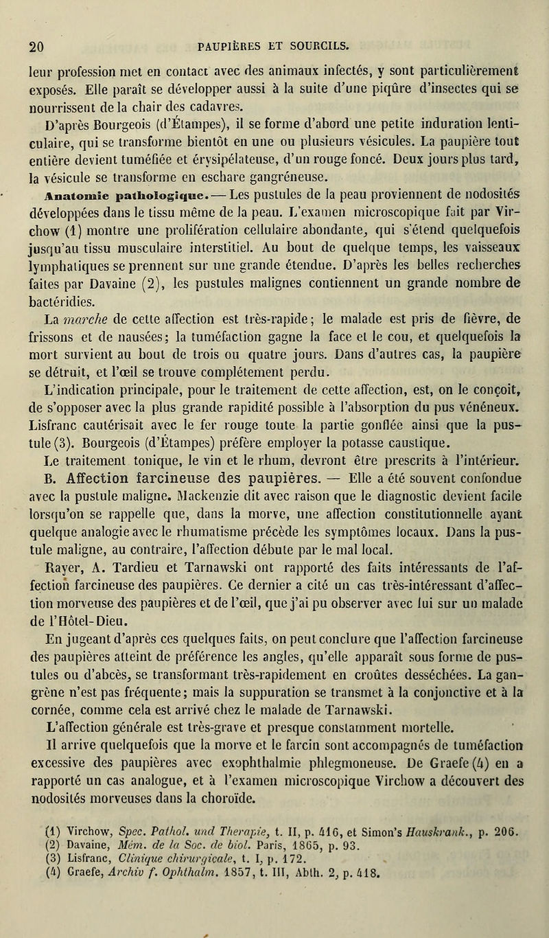 leur profession met en contact avec des animaux infectés, y sont particulièrement exposés. Elle paraît se développer aussi à la suite d'une piqûre d'insectes qui se nourrissent delà chair des cadavres. D'après Bourgeois (d'Étampes), il se forme d'abord une petite induration lenti- culaire, qui se transforme bientôt en une ou plusieurs vésicules. La paupière tout entière devient tuméfiée et érysipélateuse, d'un rouge foncé. Deux jours plus tard, la vésicule se transforme en eschare gangreneuse. Anatomle pathologique.— Les pustules de la peau proviennent de nodosités développées dans le tissu même de la peau. L'examen microscopique fuit par Vir- chow (1) montre une prolifération cellulaire abondante, qui s'élend quelquefois jusqu'au tissu musculaire interstitiel. Au bout de quelque temps, les vaisseaux lymphatiques se prennent sur une grande étendue. D'après les belles recherches faites par Davaine (2), les pustules malignes contiennent un grande nombre de bactéridies. La marche de celte affection est très-rapide ; le malade est pris de fièvre, de frissons et de nausées; la tuméfaction gagne la face et le cou, et quelquefois la mort survient au bout de trois ou quatre jours. Dans d'autres cas, la paupière se détruit, et l'œil se trouve complètement perdu. L'indication principale, pour le traitement de cette affection, est, on le conçoit, de s'opposer avec la plus grande rapidité possible à l'absorption du pus vénéneux. Lisfranc cautérisait avec le fer rouge toute la partie gonflée ainsi que la pus- tule (3). Bourgeois (d'Étampes) préfère employer la potasse caustique. Le traitement tonique, le vin et le rhum, devront être prescrits à l'intérieur. B. Affection farcineuse des paupières. — Elle a été souvent confondue avec la pustule maligne. Mackenzie dit avec raison que le diagnostic devient facile lorsqu'on se rappelle que, dans la morve, une affection constitutionnelle ayant quelque analogie avec le rhumatisme précède les symptômes locaux. Dans la pus- tule maligne, au contraire, l'affection débute par le mal local. Rayer, A. Tardieu et Tarnawski ont rapporté des faits intéressants de l'af- fection farcineuse des paupières. Ce dernier a cité un cas très-intéressant d'affec- lion morveuse des paupières et de l'œil, que j'ai pu observer avec lui sur un malade de l'Hôtel-Dieu. En jugeant d'après ces quelques faits, on peut conclure que l'affection farcineuse des paupières atteint de préférence les angles, qu'elle apparaît sous forme de pus- tules ou d'abcès, se transformant très-rapidement en croûtes desséchées. La gan- grène n'est pas fréquente; mais la suppuration se transmet à la conjonctive et à la cornée, comme cela est arrivé chez le malade de Tarnawski. L'affection générale est très-grave et presque constamment mortelle. Il arrive quelquefois que la morve et le farcin sont accompagnés de tuméfaction excessive des paupières avec exophthalmie phlegmoneuse. De Graefe(&)en a rapporté un cas analogue, et à l'examen microscopique Virchow a découvert des nodosités morveuses dans la choroïde. (1) Virchow, Spec. Pafhol. und Thérapie, t. II, p. 416, et Simon's Hauskrank., p. 206. (2) Davaine, Mém. de la Soc. de biol. Paris, 1865, p. 93. (3) Lisfranc, Clinique chirurgicale, t. I, p. 172. (Il) Graefe, Archiv f. Ophtha'lm. 1857, t. III, Abth. 2, p. 418.