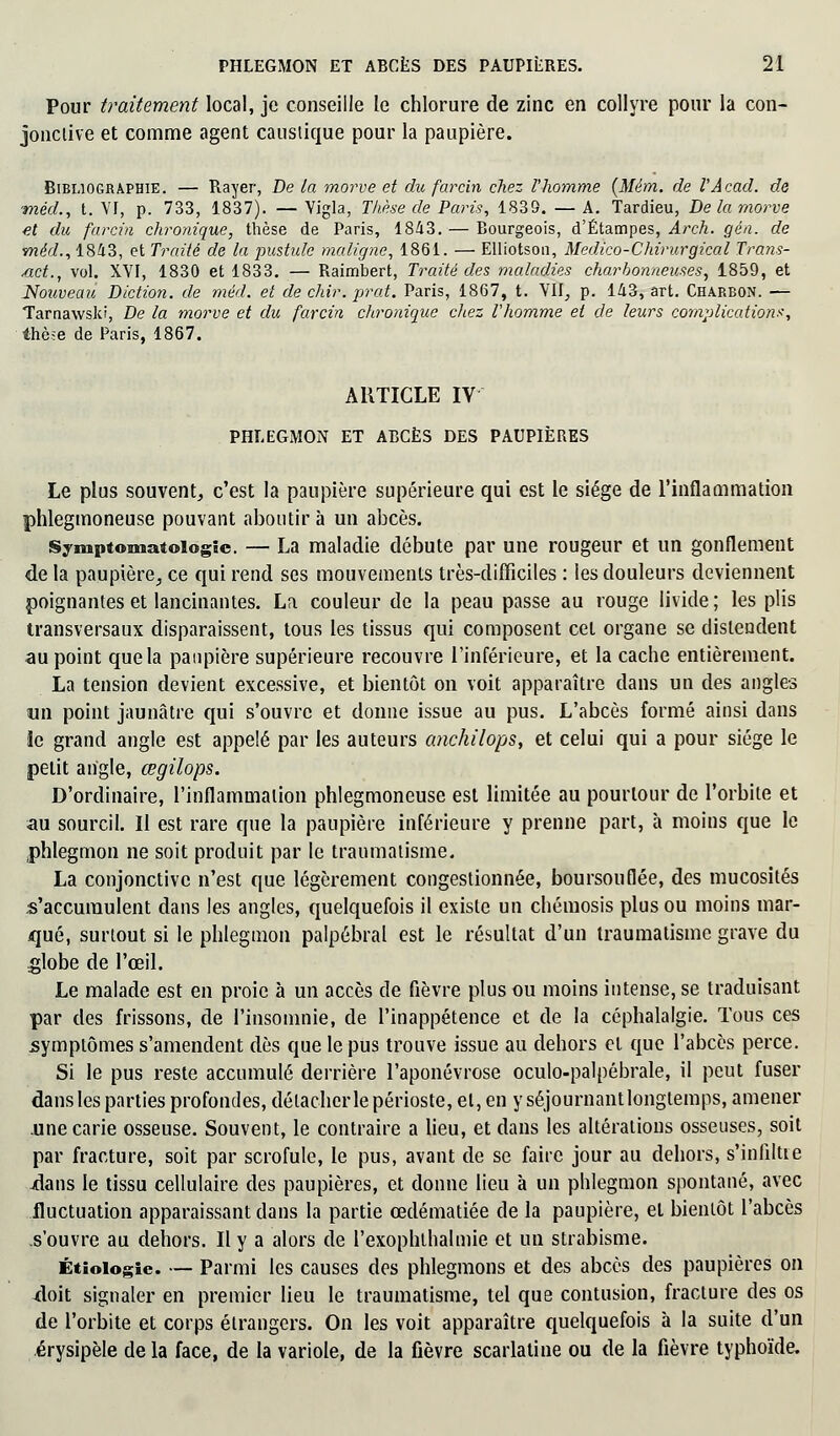 Pour traitement local, je conseille le chlorure de zinc en collyre pour la con- jonctive et comme agent caustique pour la paupière. Bibliographie. — Rayer, De la morve et du farcin chez l'homme (Mém. de l'Âcacl. de méd., t. YI, p. 733, 1837). — Yigla, Thèse de Paris, 1839. — A. Tardieu, De la morve et du farcin chronique, thèse de Paris, 18-43. — Bourgeois, d'Étampes, Arch. gén. de méd., 1843, et Traité de la jmstide maligne, 1861. — Elliotson, Médico-Chirurgical Trans- met., vol. XYI, 1830 et 1833. — Raimbert, Traité des maladies charbonneuses, 1859, et Nouveau Diction, de méd. et de chir. prat. Paris, 1867, t. VII, p. 143, art. Charbon. — Tarnawski, De la morve et du farcin chronique chez l'homme et de leurs complications-, thèse de Paris, 1867. ARTICLE IV PHLEGMON ET ABCÈS DES PAUPIÈRES Le plus souvent, c'est la paupière supérieure qui est le siège de l'inflammation phlegmoneuse pouvant aboutir à un abcès. Symptomatoiogîc. — La maladie débute par une rougeur et un gonflement de la paupière, ce qui rend ses mouvements très-difficiles : les douleurs deviennent poignantes et lancinantes. La couleur de la peau passe au rouge livide; les plis transversaux disparaissent, tous les tissus qui composent cet organe se distendent au point que la paupière supérieure recouvre l'inférieure, et la cache entièrement. La tension devient excessive, et bientôt on voit apparaître dans un des angles un point jaunâtre qui s'ouvre et donne issue au pus. L'abcès formé ainsi dans le grand angle est appelé par les auteurs anchilops, et celui qui a pour siège le petit angle, œgilops. D'ordinaire, l'inflammation phlegmoneuse est limitée au pourtour de l'orbite et au sourcil. Il est rare que la paupière inférieure y prenne part, à moins que le phlegmon ne soit produit par le traumatisme. La conjonctive n'est que légèrement congestionnée, boursouflée, des mucosités s'accumulent dans les angles, quelquefois il existe un chémosis plus ou moins mar- qué, surtout si le phlegmon palpébral est le résultat d'un traumatisme grave du globe de l'œil. Le malade est en proie à un accès de fièvre plus ou moins intense, se traduisant par des frissons, de l'insomnie, de l'inappétence et de la céphalalgie. Tous ces symptômes s'amendent dès que le pus trouve issue au dehors et que l'abccs perce. Si le pus reste accumulé derrière l'aponévrose oculo-palpébrale, il peut fuser dans les parties profondes, détacher le périoste, et, en y séjournantlonglemps, amener .une carie osseuse. Souvent, le contraire a lieu, et dans les altérations osseuses, soit par fracture, soit par scrofule, le pus, avant de se faire jour au dehors, s'infiltre jdans le tissu cellulaire des paupières, et donne lieu à un phlegmon spontané, avec fluctuation apparaissant dans la partie œdématiée de la paupière, et bientôt l'abcès s'ouvre au dehors. Il y a alors de l'exophlhalmie et un strabisme. Étiologie. — Parmi les causes des phlegmons et des abcès des paupières on doit signaler en premier lieu le traumatisme, tel que contusion, fracture des os de l'orbite et corps étrangers. On les voit apparaître quelquefois à la suite d'un érysipèle de la face, de la variole, de la fièvre scarlatine ou de la fièvre typhoïde.