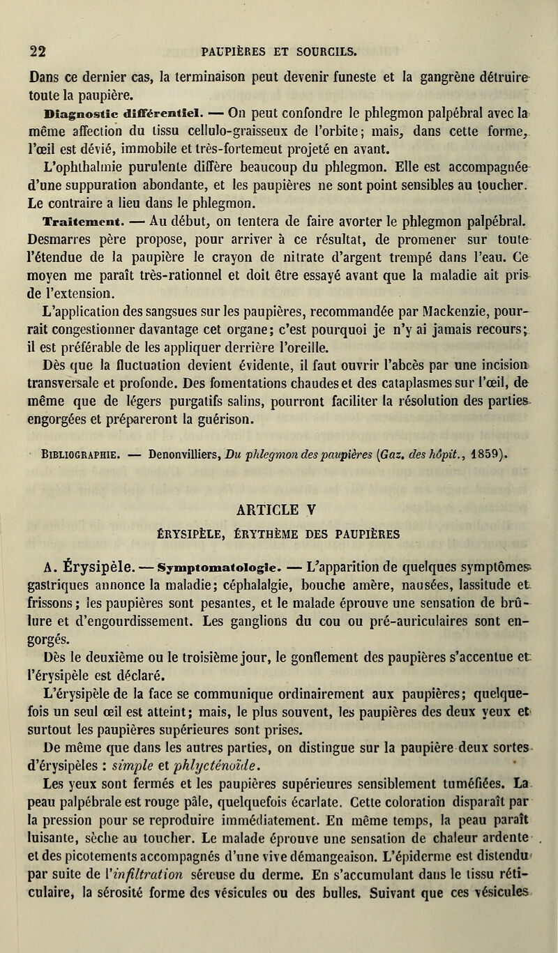 Dans ce dernier cas, la terminaison peut devenir funeste et la gangrène détruire toute la paupière. Diagnostic différentiel. — On peut confondre le phlegmon palpébral avec la même affection du tissu cellulo-graisseux de l'orbite; mais, dans cette forme, l'œil est dévié, immobile et très-fortemeut projeté en avant. L'ophthalmie purulente diffère beaucoup du phlegmon. Elle est accompagnée d'une suppuration abondante, et les paupières ne sont point sensibles au loucher. Le contraire a lieu dans le phlegmon. Traitement. — Au début, on tentera de faire avorter le phlegmon palpébral. Desmarres père propose, pour arriver à ce résultat, de promener sur toute l'étendue de la paupière le crayon de nitrate d'argent trempé dans l'eau. Ce moyen me paraît très-rationnel et doit être essayé avant que la maladie ait pris de l'extension. L'application des sangsues sur les paupières, recommandée par Mackenzie, pour- rait congestionner davantage cet organe; c'est pourquoi je n'y ai jamais recours; il est préférable de les appliquer derrière l'oreille. Dès que la fluctuation devient évidente, il faut ouvrir l'abcès par une incision transversale et profonde. Des fomentations chaudes et des cataplasmes sur l'œil, de même que de légers purgatifs salins, pourront faciliter la résolution des parties engorgées et prépareront la guérison. Bibliographie. — Denonvilliers, Du phlegmon des paupières (Gaz. deshôpit., 1859). ARTICLE V ÉRYSIPÈLE, ÉRYTHÈME DES PAUPIÈRES A. Érysipèle. — Symptomatoiogie. — L'apparition de quelques symptômes- gastriques annonce la maladie; céphalalgie, bouche amère, nausées, lassitude et frissons; les paupières sont pesantes, et le malade éprouve une sensation de brû- lure et d'engourdissement. Les ganglions du cou ou pré-auriculaires sont en- gorgés. Dès le deuxième ou le troisième jour, le gonflement des paupières s'accentue et l'érysipèle est déclaré. L'érysipèle de la face se communique ordinairement aux paupières ; quelque- fois un seul œil est atteint; mais, le plus souvent, les paupières des deux yeux et surtout les paupières supérieures sont prises. De même que dans les autres parties, on distingue sur la paupière deux sortes d'érysipèles : simple et phlyeténoïde. Les yeux sont fermés et les paupières supérieures sensiblement tuméfiées. La peau palpébrale est rouge pâle, quelquefois écarlate. Cette coloration disparaît par la pression pour se reproduire immédiatement. En même temps, la peau paraît luisante, sèche au toucher. Le malade éprouve une sensation de chaleur ardente . et des picotements accompagnés d'une vive démangeaison. L'épiderme est distendu' par suite de Y infiltration séreuse du derme. En s'accumulant dans le tissu réti- culaire, la sérosité forme des vésicules ou des bulles. Suivant que ces vésicules