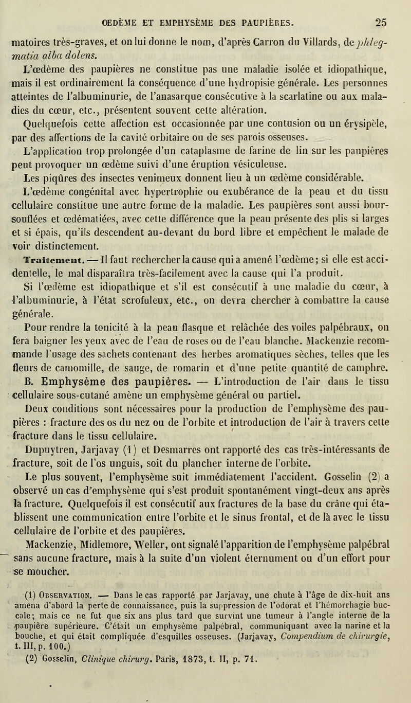 matoires très-graves, et on lui donne le nom, d'après Canon du Villards, A&phleg- matia alba dolens. L'œdème des paupières ne constitue pas une maladie isolée et idiopalhique, mais il est ordinairement la conséquence d'une hydropisie générale. Les personnes atteintes de l'albuminurie, de l'anasarque consécutive à la scarlatine ou aux mala- dies du cœur, etc., présentent souvent celte altération. Quelquefois cette affection est occasionnée par une contusion ou un érysipèle, par des afle-rtions de la cavité orbitaire ou de ses parois osseuses. L'application trop prolongée d'un cataplasme de farine de lin sur les paupières peut provoquer un œdème suivi d'une éruption vésiculeuse. Les piqûres des insectes venimeux donnent lieu à un œdème considérable. L'œdème congénital avec hypertrophie ou exubérance de la peau et du tissu cellulaire constitue une autre forme de la maladie. Les paupières sont aussi bour- souflées et œdémaliées, avec cette différence que la peau présente des plis si larges et si épais, qu'ils descendent au-devant du bord libre et empêchent le malade de voir distinctement. Traitement. — Il faut rechercher la cause quia amené l'œdème; si elle est acci- dentelle, le mal disparaîtra très-facilement avec la cause qui l'a produit. Si l'œdème est idiopathique et s'il est consécutif à une maladie du cœur, à l'albuminurie, à l'état scrofuleux, etc., on devra chercher à combattre la cause générale. Pour rendre la tonicité à la peau flasque et relâchée des voiles palpébraux, on fera baigner les yeux avec de l'eau de roses ou de l'eau blanche. Mackenzie recom- mande l'usage des sachets contenant des herbes aromatiques sèches, telles que les fleurs de camomille, de sauge, de romarin et d'une petite quantité de camphre. B. Emphysème des paupières. — L'introduction de l'air dans le tissu cellulaire sous-cutané amène un emphysème général ou partiel. Deux conditions sont nécessaires pour la production de l'emphysème des pau- pières : fracture des os du nez ou de l'orbite et introduction de l'air à travers cette fracture dans le tissu cellulaire. Dupuytren, Jarjavay (1) et Desmarres ont rapporté des cas très-intéressants de fracture, soit de l'os unguis, soit du plancher interne de l'orbite. Le plus souvent, l'emphysème suit immédiatement l'accident. Gosselin (2V a observé un cas d'emphysème qui s'est produit spontanément vingt-deux ans après la fracture. Quelquefois il est consécutif aux fractures de la base du crâne qui éta- blissent une communication entre l'orbite et le sinus frontal, et de là avec le tissu cellulaire de l'orbite et des paupières. Mackenzie, Midlemore, Weller, ont signalé l'apparition de l'emphysème palpébral sans aucune fracture, mais à la suite d'un violent éternument ou d'un effort pour se moucher. (1) Observation. — Dans le cas rapporté par Jarjavay, une chute à l'âge de dix-huit ans amena d'abord la perte de connaissance, puis la suppression de l'odorat et l'hémorrhagie buc- cale; mais ce ne fut que six ans plus tard que survint une tumeur à l'angle interne de la ■paupière supérieure. C'était un emphysème palpébral, communiquant avec la narine et la bouche, et qui était compliquée d'esquilles osseuses. (Jarjavay, Compendium de chirurgie, t. III, p. 100.) (2) Gosselin, Clinique chirurg. Paris, 1873, t. II, p. 71.