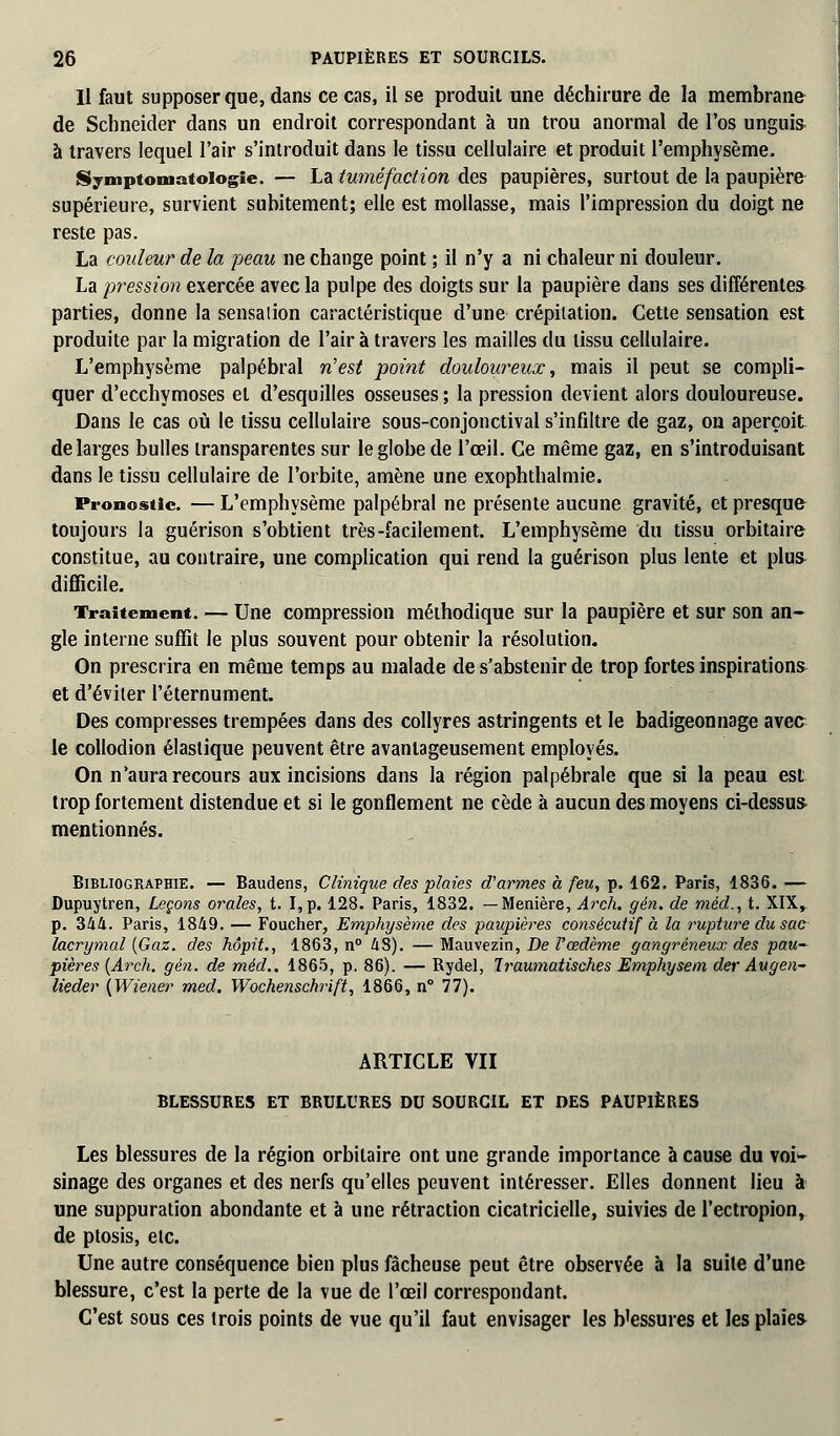 Il faut supposer que, dans ce cas, il se produit une déchirure de la membrane de Schneider dans un endroit correspondant à un trou anormal de l'os unguis à travers lequel l'air s'introduit dans le tissu cellulaire et produit l'emphysème. Symptomatoiogie. — La tuméfaction des paupières, surtout de la paupière supérieure, survient subitement; elle est mollasse, mais l'impression du doigt ne reste pas. La couleur de la peau ne change point ; il n'y a ni chaleur ni douleur. La pression exercée avec la pulpe des doigts sur la paupière dans ses différentes parties, donne la sensaiion caractéristique d'une crépitation. Cette sensation est produite par la migration de l'air à travers les mailles du tissu cellulaire. L'emphysème palpébral n'est point douloureux, mais il peut se compli- quer d'ecchymoses et d'esquilles osseuses ; la pression devient alors douloureuse. Dans le cas où le tissu cellulaire sous-conjonctival s'infiltre de gaz, on aperçoit de larges bulles transparentes sur le globe de l'œil. Ce même gaz, en s'introduisant dans le tissu cellulaire de l'orbite, amène une exophthalmie. Pronostic. — L'emphysème palpébral ne présente aucune gravité, et presque toujours la guérison s'obtient très-facilement. L'emphysème du tissu orbitaire constitue, au contraire, une complication qui rend la guérison plus lente et plus difficile. Traitement. — Une compression méthodique sur la paupière et sur son an- gle interne suffit le plus souvent pour obtenir la résolution. On prescrira en même temps au malade de s'abstenir de trop fortes inspirations et d'éviter l'éternument. Des compresses trempées dans des collyres astringents et le badigeonnage avec le collodion élastique peuvent être avantageusement employés. On n'aura recours aux incisions dans la région palpébrale que si la peau est trop fortement distendue et si le gonflement ne cède à aucun des moyens ci-dessus mentionnés. Bibliographie. — Baudens, Clinique des plaies d'armes h feu, p. 162. Paris, 1836. — Dupuytren, Leçons orales, t. I,p. 128. Paris, 1832. —Menière, Arch. gén. de méd., t. XIX,. p. Zkli. Paris, 1849. — Foucher, Emphysème des paupières consécutif à la rupture du sac lacrymal (Gaz. des hôpit., 1863, n° 48). — Mauvezin, De l'œdème gangreneux des pau- pières (Arch, gén. de méd.. 1865, p. 86). — Rydel, Traumatisches Emphysem der Augen- lieder (Wiener med. Wochenschrift, 1866, n° 77). ARTICLE VII BLESSURES ET BRULURES DU SOURCIL ET DES PAUPIÈRES Les blessures de la région orbitaire ont une grande importance à cause du voi^- sinage des organes et des nerfs qu'elles peuvent intéresser. Elles donnent lieu à une suppuration abondante et à une rétraction cicatricielle, suivies de l'ectropion, de ptosis, etc. Une autre conséquence bien plus fâcheuse peut être observée à la suite d'une blessure, c'est la perte de la vue de l'œil correspondant. C'est sous ces trois points de vue qu'il faut envisager les b'essures et les plaies