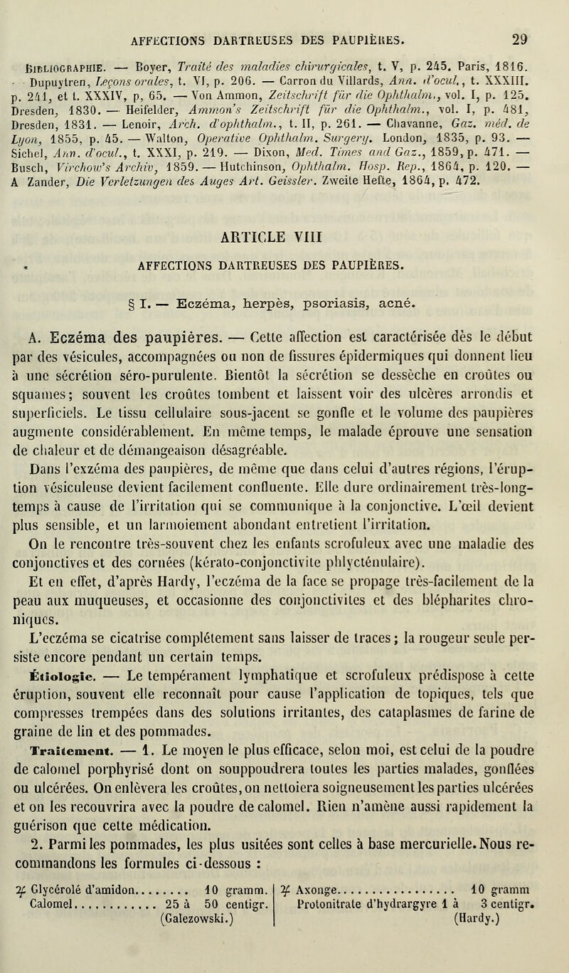 Bibliographie. — Boyer, Traité des maladies chirurgicales, t. V, p. 245. Paris, 1816. - Dupuytren, Leçons orales, t. VI, p. 206. — Carron du Villards, Ann. d'ocul., t. XXXIII. p. 241, et t. XXXIV, p, 65. — Von Ammon, Zeitschrift fur die Ophthalm,, vol. I, p. 125. Dresden, 1830. — Beifelder, Ammon's Zeitschrift fur die Ophthalm., vol. I, p. 481, Dresden, 1831. — Lenoir, Arch. dophthalm., t. II, p. 261. — Cliavanne, Gaz. méd. de Lyon, 1855, p. 45. — Walton, Operatioe Ophthalm. Surgerij. London, 1835, p. 93. — Sichel, Ann. d'ocul., t. XXXI, p. 219. — Dixon, Med. Times and Gaz., 1859, p. 471. — Busch, Virchow's Archiv, 1859. — Hutchinson, Ophthalm. Hosp. Rep., 1864, p. 120. — A Zander, Die Verletzungen des Auges Art. Geissler. Zweite Hefte, 1864, p. 472. ARTICLE VIII AFFECTIONS DARTREUSES DES PAUPIÈRES. § I. — Eczéma, herpès, psoriasis, acné. A. Eczéma des paupières. — Cette affection est caractérisée dès le début par des vésicules, accompagnées ou non de fissures épidermiques qui donnent lieu à une sécrétion séro-purulente. Bientôt la sécrétion se dessèche en croûtes ou squames; souvent les croûtes tombent et laissent voir des ulcères arrondis et superficiels. Le tissu cellulaire sous-jacent se gonfle et le volume des paupières augmente considérablement. En môme temps, le malade éprouve une sensation de chaleur et de démangeaison désagréable. Dans l'exzéma des paupières, de même que dans celui d'autres régions, l'érup- tion vésiculeuse devient facilement confluenlc. Elle dure ordinairement très-long- temps à cause de l'irritation qui se communique à la conjonctive. L'œil devient plus sensible, et un larmoiement abondant entrelient l'irritation. On le rencontre très-souvent chez les enfants scrofuleux avec une maladie des conjonctives et des cornées (kéralo-conjonctivite phlycténulaire). Et en effet, d'après Hardy, l'eczéma de la face se propage très-facilement de la peau aux muqueuses, et occasionne des conjonctivites et des blépharites chro- niques. L'eczéma se cicatrise complètement sans laisser de traces ; la rougeur seule per- siste encore pendant un certain temps. Étiologic. — Le tempérament lymphatique et scrofuleux prédispose à celte éruption, souvent elle reconnaît pour cause l'application de topiques, tels que compresses trempées dans des solutions irritantes, des cataplasmes de farine de graine de lin et des pommades. Traitement. — 1. Le moyen le plus efficace, selon moi, est celui de la poudre de calomel porphyrisé dont on souppoudrera loules les parties malades, gonflées ou ulcérées. On enlèvera les croûtes, on nettoiera soigneusement les parties ulcérées et on les recouvrira avec la poudre de calomel. Rien n'amène aussi rapidement la guérison que celte médication. 2. Parmi les pommades, les plus usitées sont celles à base mercurielle. Nous re- commandons les formules ci-dessous : 2f Glycérolé d'amidon 10 gramm. Calomel 25 à 50 centigr. (Galezowski.) if Axonge 10 gramm Protonitrate d'hydrargyre là 3 centigr. (Hardy.)