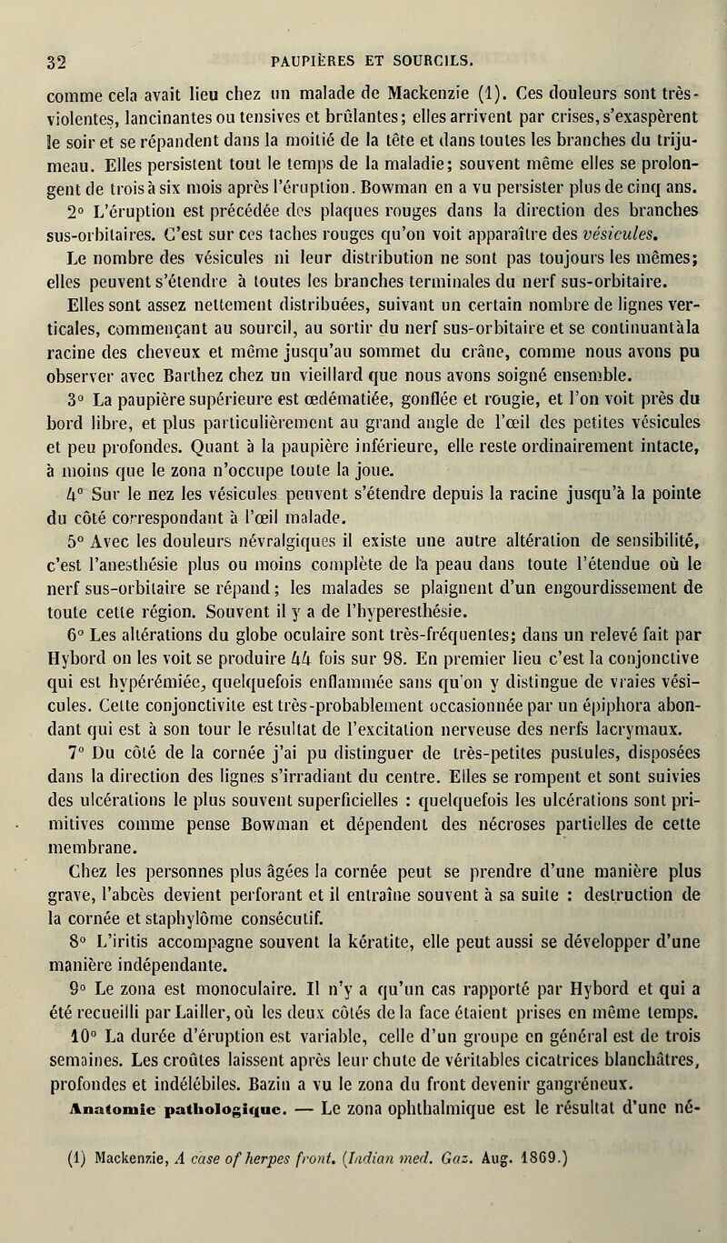 comme cela avait lieu chez un malade de Mackenzie (1). Ces douleurs sont très- violentes, lancinantes ou tensives et brûlantes; elles arrivent par crises, s'exaspèrent le soir et se répandent dans la moitié de la tête et dans toutes les branches du triju- meau. Elles persistent tout le temps de la maladie; souvent même elles se prolon- gent de trois à six mois après l'éruption. Bowman en a vu persister plus de cinq ans. 2° L'éruption est précédée des plaques rouges dans la direction des branches sus-orbitaires. C'est sur ces taches rouges qu'on voit apparaître des vésicules. Le nombre des vésicules ni leur distribution ne sont pas toujours les mêmes; elles peuvent s'étendre à toutes les branches terminales du nerf sus-orbitaire. Elles sont assez nettement distribuées, suivant un certain nombre de lignes ver- ticales, commençant au sourcil, au sortir du nerf sus-orbitaire et se conlinuantàla racine des cheveux et même jusqu'au sommet du crâne, comme nous avons pu observer avec Barthez chez un vieillard que nous avons soigné ensemble. 3° La paupière supérieure est œdématiée, gonflée et rougie, et l'on voit près du bord libre, et plus particulièrement au grand angle de l'œil des petites vésicules et peu profondes. Quant à la paupière inférieure, elle reste ordinairement intacte, à moins que le zona n'occupe toute la joue. k° Sur le nez les vésicules peuvent s'étendre depuis la racine jusqu'à la pointe du côté correspondant à l'œil malade. 5° Avec les douleurs névralgiques il existe une autre altération de sensibilité, c'est l'anesthésie plus ou moins complète de l'a peau dans toute l'étendue où le nerf sus-orbilaire se répand ; les malades se plaignent d'un engourdissement de toute cette région. Souvent il y a de l'hyperesthésie. 6° Les altérations du globe oculaire sont très-fréquentes; dans un relevé fait par Hybord on les voit se produire hh fois sur 98. En premier lieu c'est la conjonctive qui est hypérémiée, quelquefois enflammée sans qu'on y distingue de vraies vési- cules. Cette conjonctivite est très-probablement occasionnée par un épiphora abon- dant qui est à son tour le résultat de l'excitation nerveuse des nerfs lacrymaux. 7° Du côté de la cornée j'ai pu distinguer de très-petites pustules, disposées dans la direction des lignes s'irradiant du centre. Elles se rompent et sont suivies des ulcérations le plus souvent superficielles : quelquefois les ulcérations sont pri- mitives comme pense Bowman et dépendent des nécroses partielles de cette membrane. Chez les personnes plus âgées la cornée peut se prendre d'une manière plus grave, l'abcès devient perforant et il entraîne souvent à sa suite : destruction de la cornée et staphylôme consécutif. 8° L'iritis accompagne souvent la kératite, elle peut aussi se développer d'une manière indépendante. 9° Le zona est monoculaire. Il n'y a qu'un cas rapporté par Hybord et qui a été recueilli parLailler,où les deux côtés delà face étaient prises en même temps. 10° La durée d'éruption est variable, celle d'un groupe en général est de trois semaines. Les croûtes laissent après leur chute de véritables cicatrices blanchâtres, profondes et indélébiles. Bazin a vu le zona du front devenir gangreneux. jinatomie pathologique. — Le zona ophthalmique est le résultat d'une né- (1) Mackenzie, A case of herpès front. {ludion med. Gaz. Aug. 1869.)