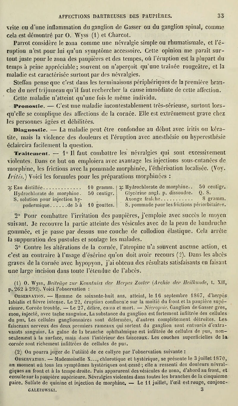 vrîle ou d'une inflammation du ganglion de Gasser ou du ganglion spinal, comme cela est démontré par 0. Wyss (1) et Charcot. Parrot considère le zona comme une névralgie simple ou rhumatismale, et l'é- ruption n'est pour lui qu'un symptôme accessoire. Cette opinion me paraît sur- tout juste pour le zona des paupières et des tempes, où l'éruption est la plupart du temps à peine appréciable; souvent on n'aperçoit qu'une traînée rougeâtre, et la maladie est caractérisée surtout par des névralgies. Steflan pense que c'est clans les terminaisons périphériques de la première bran- che du nerf trijumeau qu'il faut rechercher la cause immédiate de cette affection. Celte maladie n'atteint qu'une fois le même individu. Pronostic — C'est une maladie incontestablement très-sérieuse., surtout lors- qu'elle se complique des affections de la cornée. Elle est extrêmement grave chez les personnes âgées et débilitées. Diagnostic. — La maladie peut être confondue au début avec iritis ou kéra- tite, mais la violence des douleurs et l'éruption avec anesthésie ou hyperesthésic éclaircira facilement la question. Traitement. — 1° Il faut combattre les névralgies qui sont excessivement violentes. Dans ce but on emploiera avec avantage les injections sous-cutanées de morphine, les frictions avec la pommade morphinéc, l'éthérisalion localisée. (Voy. Iritis.) Voici les formules pour les préparations morphinces : 2f Eau distillée 10 gramm. Hydrochlorate de morphine. 50 centigr. S. solution pour injection hy- podermique de 5 à 10 gouttes. 2£ Hydrochlorate de morphine.. 50 centigr. Glycérine an^l. p. dissoudre. Q. S. Axonge fraîche 8 gramm. S. pommade pour les frictions périorbilaires. 2° Pour combattre l'irritation des paupières, j'emploie avec succès le moyen ■suivant. Je recouvre la partie atteinte des vésicules avec de la peau de baudruche gommée, et je passe par dessus une couche de collodion élastique. Cela arrête la suppuration des pustules et soulage les malades. 3° Contre les altérations de la cornée, l'atropine n'a souvent aucune action, et c'est au contraire à l'usage d'ésérine qu'on doit avoir recours (2). Dans les abcès graves de la cornée avec hypopyon, j'ai obtenu des résultats satisfaisants en faisant une large incision dans toute l'étendue de l'abcès. (1) 0. Wyss, Beifruge zur Kenntniss der Herpès Zoster {Archiv der Heilkunde, t. XIf, p, 262 à 292). Voici l'observation : Observation. — Homme de soixante-huit ans, atteint, le 16 septembre 1867, d'herpès labialis et fièvre intense. Le 22, éruption confluence sur la moitié du front et la paupière supé- rieure. Cornée trouble. — Le 27, délire, coma et mort. — Nëcropsie. Ganglion de Gasser gros, mou, injecté, avec tache sanguine. La substance du ganglion est fortement infiltrée des cellules ■du pus. Les cellules ganglionnaires sont déformées, d'autres complètement détruites. Les- faisceaux nerveux des deux premiers rameaux qui sortent du ganglion sont entourés d'extra- vasats sanguins. La gaîne de la branche ophthalmique est infiltrée de cellules de pus, non- seulement à la surface, mais dans l'intérieur des faisceaux. Les couches superficielles de la. cornée sont richement infiltrées de cellules de pus. (2) On pourra juger de l'utilité de ce collyre par l'observation suivante : Observation. — Mademoiselle X..., chlorotique et hystérique, se présente le 3 juillet 1S70, an moment où tous les symptômes hystériques ont cessé -, elle a ressenti des douleurs névral- giques au front et à la tempe droite. Puis apparurent des vésicules de zona, d'abord au front, et ensuitesur la paupière supérieure. Névralgies violentes dans toutes les branches de la cinquième paire. Sulfate de quinine et injection de morphine. — Le 11 juillet, l'œil est rouge, conjonc- calezowski. 3