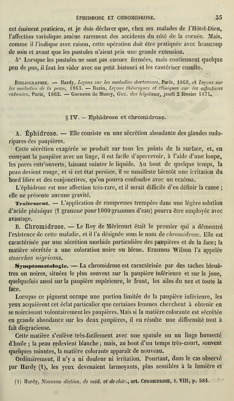 cet émiiicnt praticien, et je dois déclarer que, chez ses malades de l'Hôtel-Dieu, l'affection variolique amène rarement des accidents du côté de la cornée. Mais, comme il l'indique avec raison, cette opération doit être pratiquée avec beaucoup de soin et avant que les pustules n'aient pris une grande extension. 4° Lorsque les pustules ne sont pas encore fermées, mais contiennent quelque peu de pus, il faut les vider avec un petit bistouri et les cautériser ensuite. Bibliographie. — Hardy, Leçons sur les maladies dartreuses. Paris, 18G8, et Leçons sur les maladies de la peau, 1863. — Bazin, Leçons théoriques et cliniques sur les affections cutanées. Paris, 1862. — Gueneau de Mussy, Gaz. des hôpitaux3 jeudi 2 février 1871. § IV. — Ephidrose et chromidrose. A. Ephidrose. — Elle consiste en une sécrétion abondante des glandes sudo- ripares des paupières. Cette sécrétion exagérée se produit sur tous les points de la surface, et, en essuyant la paupière avec un linge, il est facile d'apercevoir, à l'aide d'une loupe, les pores entr'ouverts, laissant suinter le liquide. Au bout de quelque temps, la peau devient rouge, et si cet état persiste, il se manifeste bientôt une irritation du bord libre et des conjonctives, qu'on pourra confondre avec un eczéma. L'éphidrose est une affection très-rare, et il serait difficile d'en définir la cause ; elle ne présente aucune gravité. Traitement. — L'application de compresses trempées dans une légère solution d'acide phénique (1 gramme pour 1000 grammes d'eau) pourra être employée avec avantage. B. Chromidrose. — Le Roy de Méricourt était le premier qui a démontré l'existence de cette maladie, et il l'a désignée sous le nom de chromidrose. Elle est caractérisée par une sécrétion morbide particulière des paupières et de la face; la matière sécrétée a une coloration noire ou bleue. Erasmus Wilson l'a appelée stearrhea nigricans. Symptoniatoiogîc. — La chromidrose est caractérisée par des taches bleuâ- tres ou noires, situées le plus souvent sur la paupière inférieure et sur la joue, quelquefois aussi sur la paupière supérieure, le front, les ailes du nez et toute la face. Lorsque ce pigment occupe une portion limitée de la paupière inférieure, les yeux acquièrent cet éclat particulier que certaines femmes cherchent à obtenir en se noircissant volontairement les paupières. Mais si la matière colorante est sécrétée en grande abondance sur les deux paupières, il en résulte une difformité tout à fait disgracieuse. Cette matière s'enlève très-facilement avec une spatule ou un linge humecté d'huile ; la peau redevient blanche ; mais, au bout d'un temps très-court, souvent quelques minutes, la matière colorante apparaît de nouveau. Ordinairement, il n'y a ni douleur ni irritation. Pourtant, dans le cas observé par Hardy (1), les yeux devenaient larmoyants, plus sensibles à la lumière et (1) Hardy, Nouveau diction, de méd. et dechiv., art. Chromidrose, t. VIIT, p. 584.