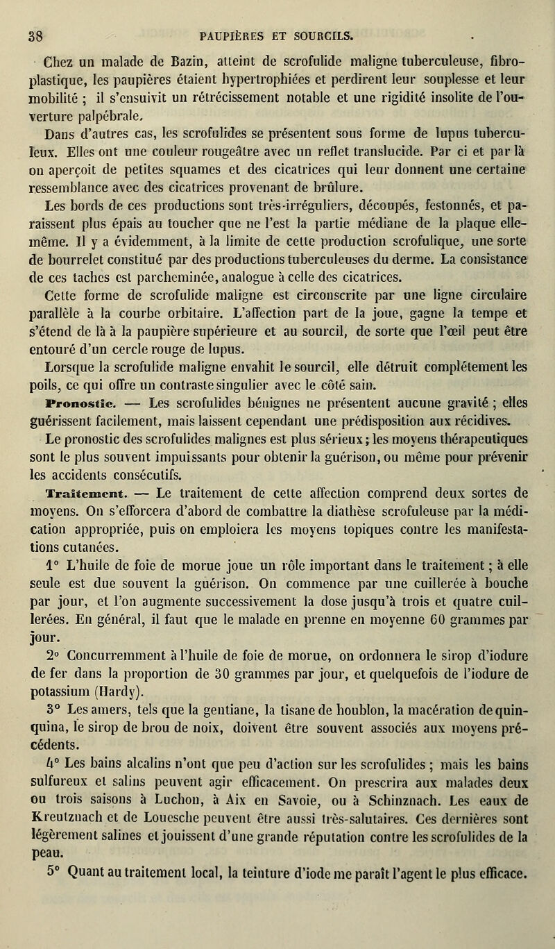 Chez un malade de Bazin, atteint de scrofulide maligne tuberculeuse, fibro- plastique, les paupières étaient hypertrophiées et perdirent leur souplesse et leur mobilité ; il s'ensuivit un rétrécissement notable et une rigidité insolite de l'ou- verture palpébrale. Dans d'autres cas, les scrofulides se présentent sous forme de lupus tubercu- leux. Elles ont une couleur rougeâtre avec un reflet translucide. Par ci et par là on aperçoit de petites squames et des cicatrices qui leur donnent une certaine ressemblance avec des cicatrices provenant de brûlure. Les bords de ces productions sont très-irréguliers, découpés, festonnés, et pa- raissent plus épais au toucher que ne l'est la partie médiane de la plaque elle- même. Il y a évidemment, à la limite de celte production scrofulique, une sorte de bourrelet constitué par des productions tuberculeuses du derme. La consistance de ces taches est parcheminée, analogue à celle des cicatrices. Cette forme de scrofulide maligne est circonscrite par une ligne circulaire parallèle à la courbe orbitaire. L'affection part de la joue, gagne la tempe et s'étend de là à la paupière supérieure et au sourcil, de sorte que l'œil peut être entouré d'un cercle rouge de lupus. Lorsque la scrofulide maligne envahit le sourcil, elle détruit complètement les poils, ce qui offre un contraste singulier avec le côté sain. Pronostic. — Les scrofulides bénignes ne présentent aucune gravité ; elles guérissent facilement, mais laissent cependant une prédisposition aux récidives. Le pronostic des scrofulides malignes est plus sérieux; les moyens thérapeutiques sont le plus souvent impuissants pour obtenir la guérison.ou même pour prévenir les accidents consécutifs. Traitement. — Le traitement de celte affection comprend deux sortes de moyens. On s'efforcera d'abord de combattre la diathèse scrofuleuse par la médi- cation appropriée, puis on emploiera les moyens topiques contre les manifesta- tions cutanées. 1° L'huile de foie de morue joue un rôle important dans le traitement ; à elle seule est due souvent la guérison. On commence par une cuillerée à bouche par jour, et l'on augmente successivement la dose jusqu'à trois et quatre cuil- lerées. En général, il faut que le malade en prenne en moyenne 60 grammes par jour. 2° Concurremment à l'huile de foie de morue, on ordonnera le sirop d'iodure de fer dans la proportion de 30 grammes par jour, et quelquefois de l'iodure de potassium (Hardy). 3° Les amers, tels que la gentiane, la tisane de houblon, la macération de quin- quina, le sirop de brou de noix, doivent être souvent associés aux moyens pré- cédents. U° Les bains alcalins n'ont que peu d'action sur les scrofulides ; mais les bains sulfureux et salins peuvent agir efficacement. On prescrira aux malades deux ©u trois saisons à Ludion, à Aix en Savoie, ou à Schinznach. Les eaux de Kreulznach et de Louesche peuvent être aussi très-salutaires. Ces dernières sont légèrement salines et jouissent d'une grande réputation contre les scrofulides de la peau. 5° Quant au traitement local, la teinture d'iode me paraît l'agent le plus efficace.