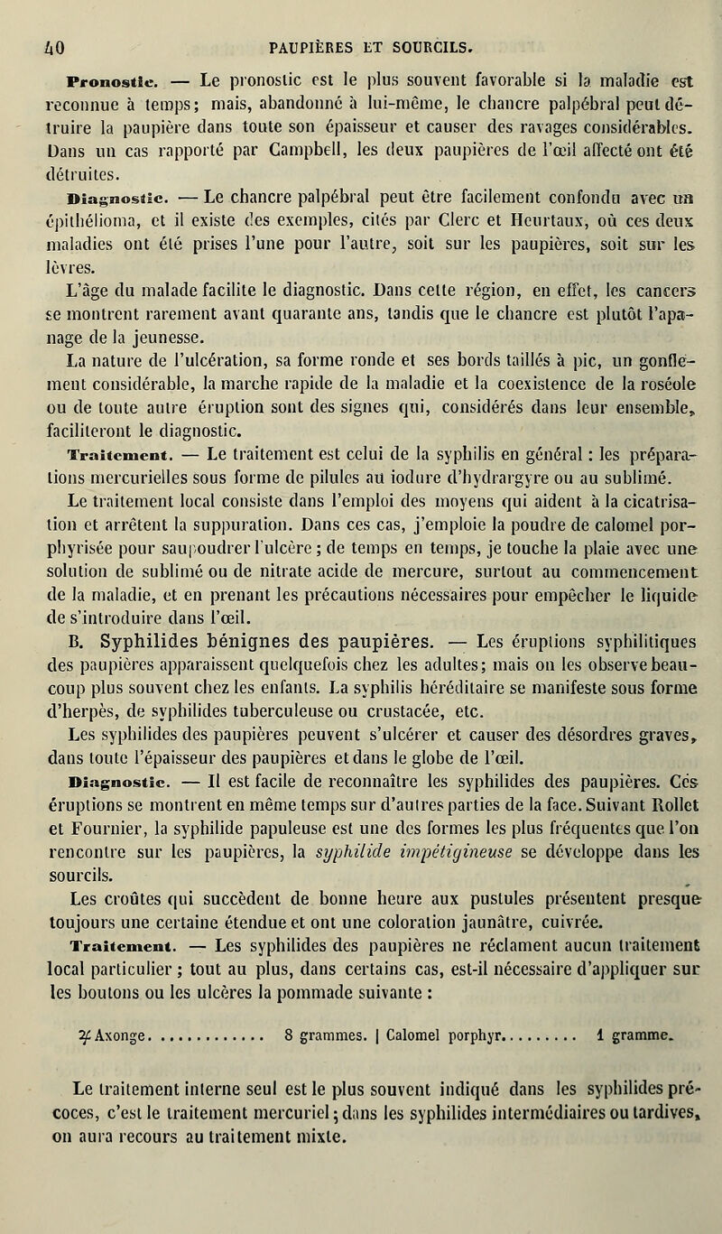 Pronostic. — Le pronostic est le plus souvent favorable si la maladie est reconnue à temps; mais, abandonné à lui-même, le chancre palpébral peut dé- truire la paupière dans toute son épaisseur et causer des ravages considérables. Dans un cas rapporté par Campbell, les deux paupières de l'œil affecté ont été détruites. Diagnostic. — Le chancre palpébral peut être facilement confondu avec un épithélioma, et il existe des exemples, cités par Clerc et Heurtaux, où ces deux maladies ont élé prises l'une pour l'autre, soit sur les paupières, soit sur les lèvres. L'âge du malade facilite le diagnostic. Dans celte région, en effet, les cancers se montrent rarement avant quarante ans, tandis que le chancre est plutôt l'apa- nage de la jeunesse. La nature de l'ulcération, sa forme ronde et ses bords taillés à pic, un gonfle- ment considérable, la marche rapide de la maladie et la coexistence de la roséole ou de toute autre éruption sont des signes qui, considérés dans leur ensemble, faciliteront le diagnostic. Traitement. — Le traitement est celui de la syphilis en général : les prépara- tions mercurielles sous forme de pilules au iodure d'hydrargyre ou au sublimé. Le traitement local consiste dans l'emploi des moyens qui aident à la cicatrisa- tion et arrêtent la suppuration. Dans ces cas, j'emploie la poudre de calomel por- phyrisée pour saupoudrer l'ulcère ; de temps en temps, je touche la plaie avec une solution de sublimé ou de nitrate acide de mercure, surtout au commencement de la maladie, et en prenant les précautions nécessaires pour empêcher le liquide de s'introduire dans l'œil. B. Syphilides bénignes des paupières. — Les éruptions syphilitiques des paupières apparaissent quelquefois chez les adultes; mais on les observe beau- coup plus souvent chez les enfants. La syphilis héréditaire se manifeste sous forme d'herpès, de syphilides tuberculeuse ou crustacée, etc. Les syphilides des paupières peuvent s'ulcérer et causer des désordres graves, dans toute l'épaisseur des paupières et dans le globe de l'œil. Diagnostic. — Il est facile de reconnaître les syphilides des paupières. Ces éruptions se montrent en même temps sur d'autres parties de la face. Suivant Rollet et Fournier, la syphilide papuleuse est une des formes les plus fréquentes que l'on rencontre sur les paupières, la syphilide impétigineuse se développe dans les sourcils. Les croûtes qui succèdent de bonne heure aux pustules présentent presque toujours une certaine étendue et ont une coloration jaunâtre, cuivrée. Traitement. — Les syphilides des paupières ne réclament aucun traitement local particulier ; tout au plus, dans certains cas, est-il nécessaire d'appliquer sur. les boulons ou les ulcères la pommade suivante : 2f Axonge 8 grammes. | Calomel porphyr 1 gramme. Le traitement interne seul est le plus souvent indiqué dans les syphilides pré- coces, c'est le traitement mercuriel ; dans les syphilides intermédiaires ou tardives» on aura recours au traitement mixte.