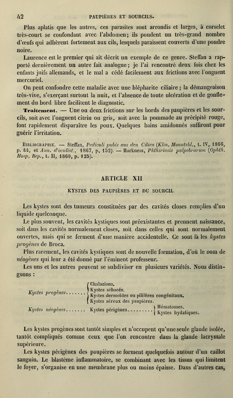 Plus aplatis que les autres, ces parasites sont arrondis et larges, à corselet très-court se confondant avec l'abdomen; ils pondent un très-grand nombre d'œufs qui adhèrent fortement aux cils, lesquels paraissent couverts d'une poudre noire. Laurence est le premier qui ait décrit un exemple de ce genre. Steffan a rap- porté dernièrement un autre fait analogue ; je l'ai rencontré deux fois chez les enfants juifs allemands, et le mal a cédé facilement aux frictions avec l'onguent mercuriel. On peut confondre cette maladie avec une blépharile ciliaire ; la démangeaison très-vive, s'exerçant surtout la nuit, et l'absence de toute ulcération et de gonfle- ment du bord libre facilitent le diagnostic. Traitement. — Une ou deux frictions sur les bords des paupières et les sour- cils, soit avec l'onguent citrin ou gris, soit avec la pommade au précipité rouge, font rapidement disparaître les poux. Quelques bains amidonnés suffiront pour guérir l'irritation. Bibliographie. — Steffan, Pediculi pubis aus den Cilien (Klin. Monatsbl., t. IV, 1866, p. 44, et Ann. d'ocuhst., 1867, p, 152). —Harkness, Phthiriasis palpebrarum {Ophth. Hosp. Rep., t. II, 1860, p. 125). ARTICLE XII KYSTES DES PAUPIÈRES ET DU SOURCIL Les kystes sont des tumeurs constituées par des cavités closes remplies d'un liquide quelconque. Le plus souvent, les cavités kystiques sont préexistantes et prennent naissance, soit dans les cavités normalement closes, soit dans celles qui sont normalement ouvertes, mais qui se ferment d'une manière accidentelle. Ce sont là les kystes progènes de Broca. Plus rarement, les cavités kystiques sont de nouvelle formation, d'où le nom de néogènes qui leur a été donné par l'éminent professeur. Les uns et les autres peuvent se subdiviser en plusieurs variétés. Nous distin- guons : (Chalazions. Kystes sébacés. * P  \ Kystes dermoïdes ou pilifères congénitaux. [ Kystes séreux des paupières. -.r . , Tr . . • > l Hématomes. Kystes néogenes Kystes pengenes j Kj,gles hydaliques> Les kystes progènes sont tantôt simples et n'occupent qu'une seule glande isolée, tantôt compliqués comme ceux que l'on rencontre dans la glande lacrymale supérieure. Les kystes périgènes des paupières se forment quelquefois autour d'un caillot sanguin. Le blastème inflammatoire, se combinant avec les tissus qui limitent le foyer, s'organise en une membrane plus ou moins épaisse. Dans d'aulres cas,