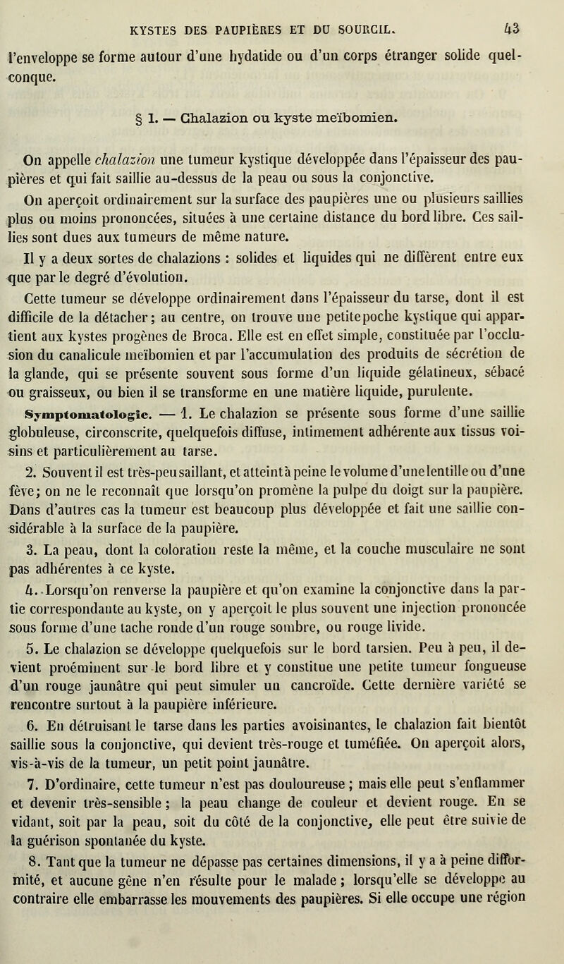 l'enveloppe se forme autour d'une hydatide ou d'un corps étranger solide quel- conque. § 1. — Ghalazion ou kyste meïbomien. On appelle chalazion une tumeur kystique développée dans l'épaisseur des pau- pières et qui fait saillie au-dessus de la peau ou sous la conjonctive. On aperçoit ordinairement sur la surface des paupières une ou plusieurs saillies plus ou moins prononcées, situées à une certaine distance du bord libre. Ces sail- lies sont dues aux tumeurs de même nature. Il y a deux sortes de chalazions : solides et liquides qui ne diffèrent entre eux que parle degré d'évolution. Cette tumeur se développe ordinairement dans l'épaisseur du tarse, dont il est difficile de la détacher; au centre, on trouve une petitepoche kystique qui appar- tient aux kystes progènes de Broca. Elle est en effet simple, constituée par l'occlu- sion du canalicule meïbomien et par l'accumulation des produits de sécrétion de la glande, qui se présente souvent sous forme d'un liquide gélatineux, sébacé ou graisseux, ou bien il se transforme en une matière liquide, purulente. Symptoniatoiogie. — 1. Le chalazion se présente sous forme d'une saillie globuleuse, circonscrite, quelquefois diffuse, intimement adhérente aux tissus voi- sins et particulièrement au tarse. 2. Souventil est très-peu saillant, et atteintà peine le volume d'unelentille ou d'une fève; on ne le reconnaît que lorsqu'on promène la pulpe du doigt sur la paupière. Dans d'autres cas la tumeur est beaucoup plus développée et fait une saillie con- sidérable à la surface de la paupière. 3. La peau, dont la coloration reste la même, et la couche musculaire ne sont pas adhérentes à ce kyste. k. -Lorsqu'on renverse la paupière et qu'on examine la conjonctive dans la par- tie correspondante au kyste, on y aperçoit le plus souvent une injection prononcée sous forme d'une tache ronde d'un rouge sombre, ou rouge livide. 5. Le chalazion se développe quelquefois sur le bord tarsien. Peu à peu, il de- vient proéminent sur le bord libre et y constitue une petite tumeur fongueuse d'un rouge jaunâtre qui peut simuler un cancroïde. Cette dernière variété se rencontre surtout à la paupière inférieure. 6. En détruisant le tarse dans les parties avoisinantes, le chalazion fait bientôt saillie sous la conjonctive, qui devient très-rouge et tuméfiée. On aperçoit alors, vis-à-vis de la tumeur, un petit point jaunâtre. 7. D'ordinaire, cette tumeur n'est pas douloureuse ; mais elle peut s'enflammer et devenir très-sensible ; la peau change de couleur et devient rouge. En se vidant, soit par la peau, soit du côté de la conjonctive, elle peut être suivie de îa guérison spontanée du kyste. 8. Tant que la tumeur ne dépasse pas certaines dimensions, il y a à peine diffor- mité, et aucune gêne n'en résulte pour le malade ; lorsqu'elle se développe au contraire elle embarrasse les mouvements des paupières. Si elle occupe une région