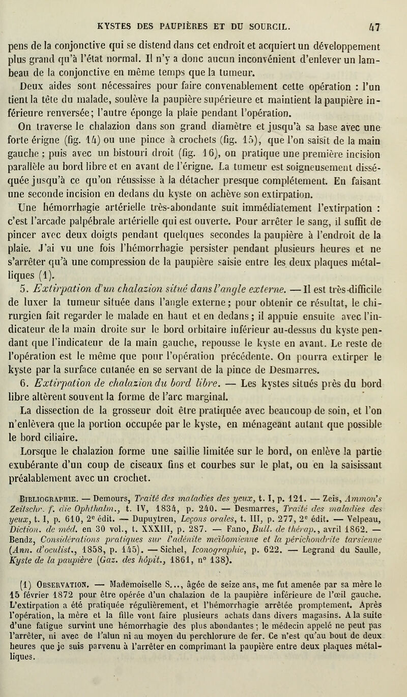 pens de la conjonctive qui se distend dans cet endroit et acquiert un développement plus grand qu'à l'état normal. Il n'y a donc aucun inconvénient d'enlever un lam- beau de la conjonctive en même temps que la tumeur. Deux aides sont nécessaires pour faire convenablement cette opération : l'un tient la tête du malade, soulève la paupière supérieure et maintient la paupière in- férieure renversée; l'autre éponge la plaie pendant l'opération. On traverse le chalazion dans son grand diamètre et jusqu'à sa base avec une forte érigne (fig. 14) ou une pince à crochets (fig. 15), que l'on saisît de la main gauche; puis avec un bistouri droit (fig. 16), on pratique une première incision parallèle au bord libre et en avant de l'érigne. La tumeur est soigneusement dissé- quée jusqu'à ce qu'on réussisse à la détacher presque complètement. En faisant une seconde incision en dedans du kyste on achève son extirpation. Une hémorrhagie artérielle très-abondante suit immédiatement l'extirpation : c'est l'arcade palpébrale artérielle qui est ouverte. Pour arrêter le sang, il suffit de pincer avec deux doigts pendant quelques secondes la paupière à l'endroit de la plaie. J'ai vu une fois l'hémorrhagie persister pendant plusieurs heures et ne s'arrêter qu'à une compression de la paupière saisie entre les deux plaques métal- liques (1). 5. Extirpation dun chalazion situé dans l'angle externe. —Il est très-difficile de luxer la tumeur située dans l'angle externe ; pour obtenir ce résultat, le chi- rurgien fait regarder le malade en haut et en dedans ; il appuie ensuite avec l'in- dicateur de la main droite sur le bord orbilaire inférieur au-dessus du kyste pen- dant que l'indicateur de la main gauche, repousse le kyste en avant. Le reste de l'opération est le même que pour l'opération précédente. On pourra extirper le kyste par la surface cutanée en se servant de la pince de Desmarres. 6. Extirpation de chalazion du bord libre. — Les kystes situés près du bord libre altèrent souvent la forme de Tare marginal. La dissection de la grosseur doit être pratiquée avec beaucoup de soin, et l'on n'enlèvera que la portion occupée par le kyste, en ménageant autant que possible le bord ciliaire. Lorsque le chalazion forme une saillie limitée sur le bord, on enlève la partie exubérante d'un coup de ciseaux fins et courbes sur le plat, ou en la saisissant préalablement avec un crochet. Bibliographie. — Demours, Traité des maladies des yeux, t. I, p. 121. — Zeis, Ammon's Zeîtschr. f. die Ophthalm., t. IV, 1834, p. 240. — Desmarres, Traite des maladies des yeux, t. I, p. 610, 2e édit. — Dupuytren, Leçons orales, t. III, p. 277, 2e édit. — Velpeau, Diction, de mèd. en 30 vol., t. XXXIII, p. 287. — Fano, Bull, de thërap., avril 1862. — Bendz, Considérations pratiques sur l'adénite meïbomienne et la périchondrite tarsienne (Ann. d'oculist., 1858, p. 145). —Sichel, Iconographie, p. 622. — Legrand du Saulle, Kyste de la paupière [Gaz. des hôpit., 1861, n° 138). (1) Observation. — Mademoiselle S..., âgée de seize ans, me fut amenée par sa mère le 15 février 1872 pour être opérée d'un chalazion de la paupière inférieure de l'œil gauche. L'extirpation a été pratiquée régulièrement, et l'hémorrhagie arrêtée promptement. Après l'opération, la mère et la fille vont faire plusieurs achats dans divers magasins. A la suite d'une fatigue survint une hémorrhagie des plus abondantes ; le médecin appelé ne peut pas l'arrêter, ni avec de l'alun ni au moyen du perchlorure de fer. Ce n'est qu'au bout de deux heures que je suis parvenu à l'arrêter en comprimant la paupière entre deux plaques métal- liques.