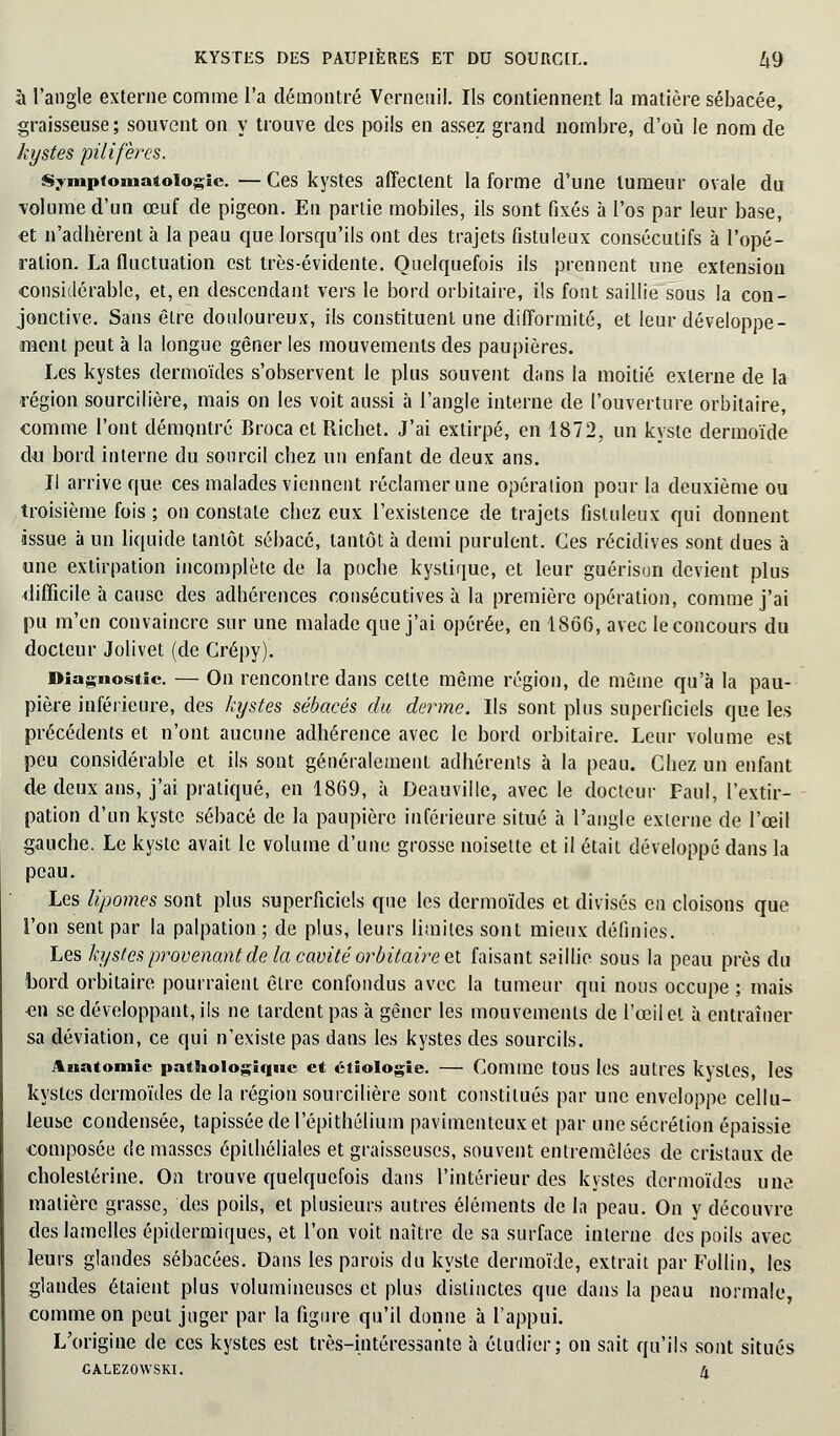 à l'angle externe comme l'a démontré Vernenil. Ils contiennent la matière sébacée, graisseuse; souvent on y trouve des poils en assez grand nombre, d'où le nom de kystes pilifèrcs. Symptomatoiogie. — Ces kystes affectent la forme d'une tumeur ovale du volume d'un œuf de pigeon. En partie mobiles, ils sont fixés à l'os par leur base, et n'adhèrent à la peau que lorsqu'ils ont des trajets fistuleux consécutifs à l'opé- ration. La fluctuation est très-évidente. Quelquefois ils prennent une extension considérable, et, en descendant vers le bord orbitaire, ils font saillie sous la con- jonctive. Sans être douloureux, ils constituent une difformité, et leur développe- ment peut à la longue gêner les mouvements des paupières. Les kystes dermoïdes s'observent le plus souvent dans la moitié externe de la région sourcilière, mais on les voit aussi à l'angle interne de l'ouverture orbitaire, comme l'ont démontré Broca et Richet. J'ai extirpé, en 1872, un kyste dermoïde du bord interne du sourcil chez un enfant de deux ans. Il arrive que ces malades viennent réclamer une opération pour la deuxième ou troisième fois; on constate chez eux l'existence de trajets fistuleux qui donnent issue à un liquide tantôt sébacé, tantôt à demi purulent. Ces récidives sont dues à une extirpation incomplète de la poche kystique, et leur guérison devient plus difficile à cause des adhérences consécutives à la première opération, comme j'ai pu m'en convaincre sur une malade que j'ai opérée, en 1866, avec le concours du docteur Jolivet (de Grépy). Diagnostic — On rencontre dans celte même région, de même qu'à la pau- pière inférieure, des kystes sébacés du derme. Ils sont plus superficiels que les précédents et n'ont aucune adhérence avec le bord orbitaire. Leur volume est peu considérable et ils sont généralement adhérents à la peau. Chez un enfant de deux ans, j'ai pratiqué, en 1869, à Deauville, avec le docteur Paul, l'extir- pation d'un kyste sébacé de la paupière inférieure situé à l'angle externe de l'œil gauche. Le kyste avait le volume d'une grosse noisette et il était développé dans la peau. Les lipomes sont plus superficiels que les dermoïdes et divisés en cloisons que l'on sent par la palpation ; de plus, leurs limites sont mieux définies. Les kystes provenant de la cavité orbitaire et faisant saillie sous la peau près du bord orbitaire pourraient êlre confondus avec la tumeur qui nous occupe ; mais en se développant, ils ne tardent pas à gêner les mouvements de l'œil et à entraîner sa déviation, ce qui n'existe pas dans les kystes des sourcils. Aiiatomic pathologique et ctiologie. — Comme tous les autres kystes, les kystes dermoïdes de la région sourcilière sont constitués par une enveloppe cellu- leuse condensée, tapissée de l'épithélium pavimenteuxet par une sécrétion épaissie composée de masses épithéliales et graisseuses, souvent entremêlées de cristaux de cholestérine. On trouve quelquefois dans l'intérieur des kystes dermoïdes une matière grasse, des poils, et plusieurs autres éléments de la peau. On y découvre des lamelles épidermiques, et l'on voit naître de sa surface interne des poils avec leurs glandes sébacées. Dans les parois du kyste dermoïde, extrait par Follin, les glandes étaient plus volumineuses et plus distinctes que dans la peau normale, comme on peut juger par la figure qu'il donne à l'appui. L'origine de ces kystes est très-intéressante à étudier; on sait qu'ils sont situés CALEZOWSKI. 4