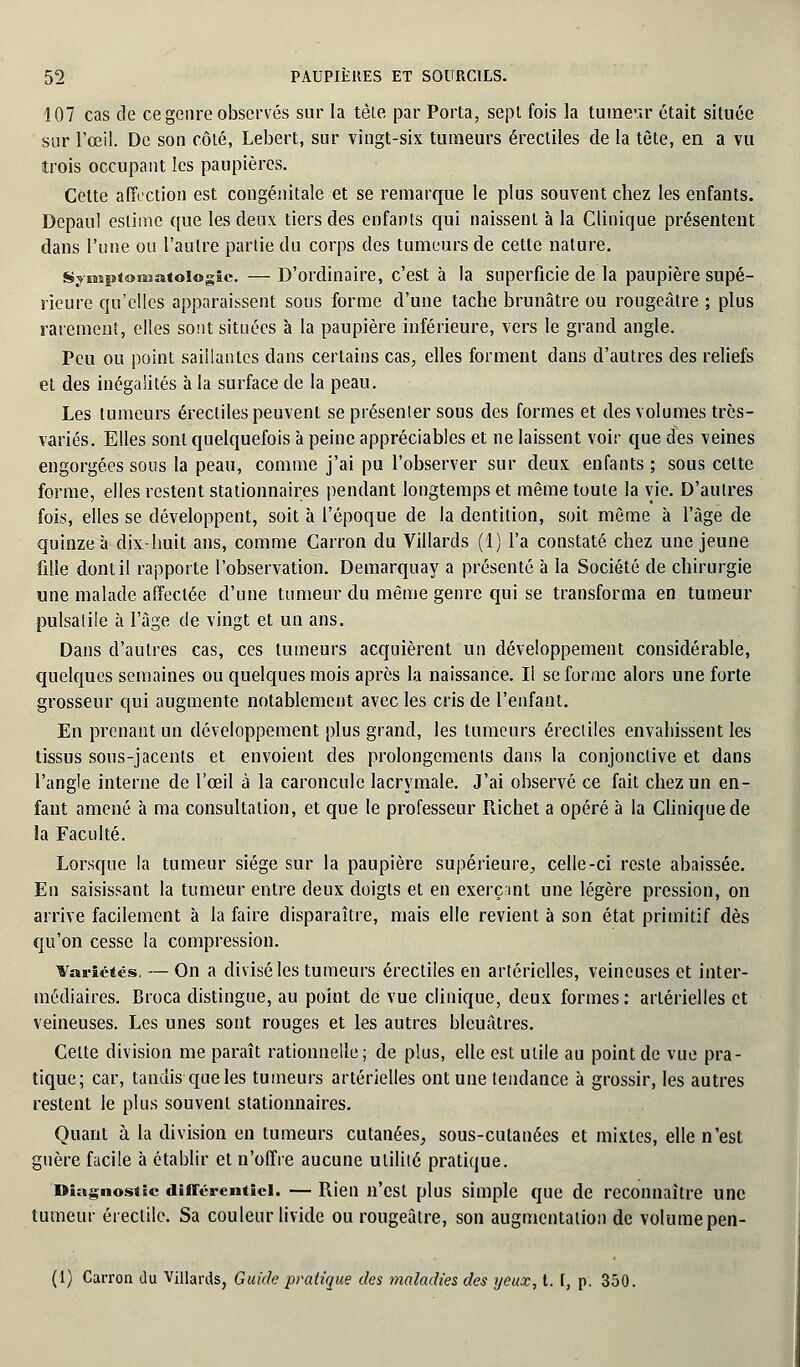 107 cas de ce genre observés sur la tête par Porta, sept fois la tumeur était située sur l'œil. De son côté, Lebert, sur vingt-six tumeurs érecliles de la tète, en a vu trois occupant les paupières. Cette affection est congénitale et se remarque le plus souvent chez les enfants. Depaul estime que les deux tiers des enfants qui naissent à la Clinique présentent dans l'une ou l'autre partie du corps des tumeurs de cette nature. Synî!s<o!Matoi©gïe. — D'ordinaire, c'est à la superficie de la paupière supé- rieure qu'elles apparaissent sous forme d'une tache brunâtre ou rougeâtre ; plus rarement, elles sont situées à la paupière inférieure, vers le grand angle. Peu ou point saillantes dans certains cas, elles forment dans d'autres des reliefs et des inégalités à la surface de la peau. Les tumeurs érecliles peuvent se présenler sous des formes et des volumes très- variés. Elles sont quelquefois à peine appréciables et ne laissent voir que des veines engorgées sous la peau, comme j'ai pu l'observer sur deux enfants ; sous celte forme, elles restent staiionnaires pendant longtemps et même toute la vie. D'autres fois, elles se développent, soit à l'époque de la dentition, soit même à l'âge de quinze à dix-huit ans, comme Garron du Villards (1) l'a constaté chez une jeune fille dont il rapporte l'observation. Demarquay a présenté à la Société de chirurgie une malade affectée d'une tumeur du même genre qui se transforma en tumeur pulsalile à l'âge de vingt et un ans. Dans d'autres cas, ces tumeurs acquièrent un développement considérable, quelques semaines ou quelques mois après la naissance. Il se forme alors une forte grosseur qui augmente notablement avec les cris de l'enfant. En prenant un développement plus grand, les tumeurs érecliles envahissent les tissus sous-jacents et envoient des prolongements dans la conjonctive et dans l'angle interne de l'œil à la caroncule lacrymale. J'ai observé ce fait chez un en- fant amené à ma consultation, et que le professeur Richet a opéré à la Clinique de la Faculté. Lorsque la tumeur siège sur la paupière supérieure, celle-ci reste abaissée. En saisissant la tumeur entre deux doigts et en exerçant une légère pression, on arrive facilement à la faire disparaître, mais elle revient à son état primitif dès qu'on cesse la compression. ¥ai-ié*és. — On a divisé les tumeurs érectiles en artérielles, veineuses et inter- médiaires. Broca distingue, au point de vue clinique, deux formes: artérielles et veineuses. Les unes sont rouges et les autres bleuâtres. Cette division me paraît rationnelle; de plus, elle est utile au point de vue pra- tique; car, tandis que les tumeurs artérielles ont une tendance à grossir, les autres restent le plus souvent stationnaires. Quant à la division en tumeurs cutanées, sous-cutanées et mixtes, elle n'est guère facile à établir et n'offre aucune utilité pratique. Diagnostic différentiel. — Rien n'est plus simple que de reconnaître une tumeur érectilc. Sa couleur livide ou rougeâtre, son augmentation de volume pen- (I) Carron du Villards, Guide pratique des maladies des yeux, t. f, p. 350.