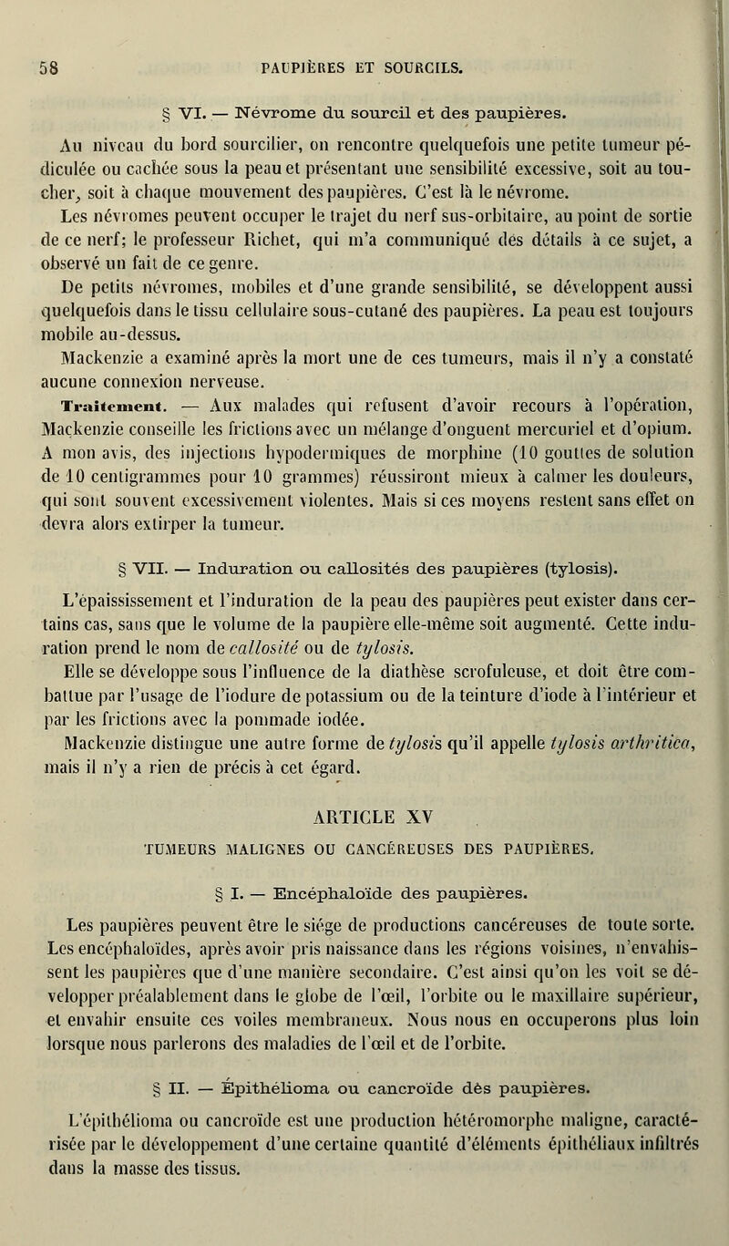 § VI. — Névrome du sourcil et des paupières. Au niveau du bord sourciller, on rencontre quelquefois une petite tumeur pé- diculée ou cachée sous la peau et présentant une sensibilité excessive, soit au tou- cher, soit à chaque mouvement des paupières. C'est là le névrome. Les névromes peuvent occuper le trajet du nerf sus-orbilaire, au point de sortie de ce nerf; le professeur Richet, qui m'a communiqué dés détails à ce sujet, a observé un fait de ce genre. De petits névromes, mobiles et d'une grande sensibilité, se développent aussi quelquefois dans le tissu cellulaire sous-cutané des paupières. La peau est toujours mobile au-dessus. Mackenzie a examiné après la mort une de ces tumeurs, mais il n'y a constaté aucune connexion nerveuse. Traitement. — Aux malades qui refusent d'avoir recours à l'opération, Mackenzie conseille les frictions avec un mélange d'onguent mercuriel et d'opium. A mon avis, des injections hypodermiques de morphine (10 gouttes de solution de 10 centigrammes pour 10 grammes) réussiront mieux à calmer les douleurs, qui sont souvent excessivement violentes. Mais si ces moyens restent sans effet on devra alors extirper la tumeur. § VII. — Induration ou callosités des paupières (tylosis). L'épaississement et l'induration de la peau des paupières peut exister dans cer- tains cas, sans que le volume de la paupière elle-même soit augmenté. Cette indu- ration prend le nom de callosité ou de tylosis. Elle se développe sous l'influence de la diathèse scrofuleuse, et doit être com- battue par l'usage de l'iodure de potassium ou de la teinture d'iode à l'intérieur et par les frictions avec la pommade iodée. Mackenzie distingue une autre forme de tylosis qu'il appelle tylosis arthritica, mais il n'y a rien de précis à cet égard. ARTICLE XV TUMEURS MALIGNES OU CANCÉREUSES DES PAUPIÈRES. § I. — Encéphaloïde des paupières. Les paupières peuvent être le siège de productions cancéreuses de toute sorte. Les encéphaloïdes, après avoir pris naissance dans les régions voisines, n'envahis- sent les paupières que d'une manière secondaire. C'est ainsi qu'on les voit se dé- velopper préalablement dans le globe de l'œil, l'orbite ou le maxillaire supérieur, et envahir ensuite ces voiles membraneux. Nous nous en occuperons plus loin lorsque nous parlerons des maladies de l'œil et de l'orbite. § II. — Epithélioma ou cancroïde dès paupières. L epithélioma ou cancroïde est une production hétéromorphe maligne, caracté- risée par le développement d'une certaine quantité d'éléments épithéliaux infiltrés dans la masse des tissus.