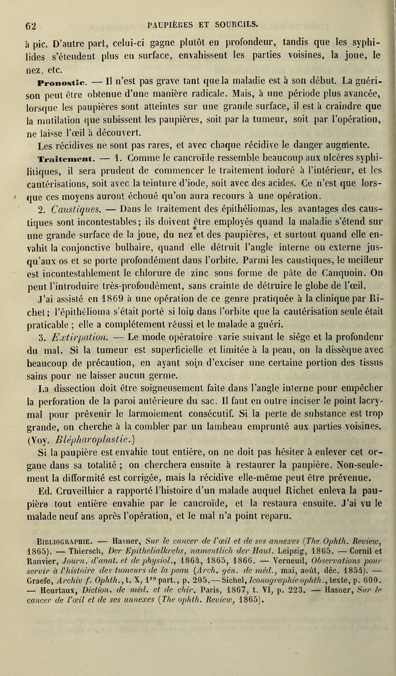 à pic. D'autre part, celui-ci gagne plutôt en profondeur, tandis que les syphi- lides s'étendent plus en surface, envahissent les parties voisines, la joue, le nez, etc. Pronostic. — Il n'est pas grave tant que la maladie est à son début. La guéri- son peut être obtenue d'une manière radicale. Mais, à une période plus avancée, lorsque les paupières sont atteintes sur une grande surface, il est à craindre que la mutilation que subissent les paupières, soit par la tumeur, soit par l'opération, ne laisse l'œil à découvert. Les récidives ne sont pas rares, et avec chaque récidive le danger augmente. Traitement. — 1. Comme le cancroïde ressemble beaucoup aux ulcères syphi- litiques, il sera prudent de commencer le traitement ioduré à l'intérieur, et les cautérisations, soit avec la teinture d'iode, soit avec des acides. Ce n'est que lors- que ces moyens auront échoué qu'on aura recours à une opération. 2. Caustiques. — Dans le traitement des épithéliomas, les avantages des caus- tiques sont incontestables; ils doivent être employés quand la maladie s'étend sur une grande surface de la joue, du nez et des paupières, et surtout quand elle en- vahit la conjonctive bulbaire, quand elle détruit l'angle interne ou externe jus- qu'aux os et se porte profondément dans l'orbite. Parmi les caustiques, le meilleur est incontestablement le chlorure de zinc sous forme de pâte de Canquoin. On peut l'introduire très-profondément, sans crainte de détruire le globe de l'œil. J'ai assisté en 1869 à une opération de ce genre pratiquée à la clinique par Ri- chet; l'épithélioma s'était porté si loiu dans l'orbite que la cautérisation seule était praticable ; elle a complètement réussi et le malade a guéri. 3. Extirpation. — Le mode opératoire varie suivant le siège et la profondeur du mal. Si la tumeur est superficielle et limitée à la peau, on la dissèque avec beaucoup de précaution, en ayant soin d'exciser une certaine portion des tissus sains pour ne laisser aucun germe. La dissection doit être soigneusement faite dans l'angle interne pour empêcher la perforation de la paroi antérieure du sac. Il faut en outre inciser !e point lacry- mal pour prévenir le larmoiement consécutif. Si la perle de substance est trop grande, on cherche à la combler par un lambeau emprunté aux parties voisines. (Voy. Blépharoplastie.) Si la paupière est envahie tout entière, on ne doit pas hésiter à enlever cet or- gane dans sa totalité ; on cherchera ensuite à restaurer la paupière. Non-seule- ment la difformité est corrigée, mais la récidive elle-même peut être prévenue. Ed. Cruveilhier a rapporté l'histoire d'un malade auquel Richel enleva la pau- pière tout entière envahie par îe cancroïde, et la restaura ensuite. J'ai vu le malade neuf ans après l'opération, et le mal n'a point reparu. Bibliographie. — Hasner, Sur le cancer de l'œil et de ses annexes (The. Ophth. Review, 1865). — Thiersch, Der Epithelialkrebs, namentlich der Haut. Leipzig, 1865. — Cornil et Ranvier, Journ. d'anal, et de physiol., 1864, 1865, 1866. — Verneuil, Observatioyis pour servir à l'histoire des tumeurs de la peau (Arch. gén. de méd., mai, août, déc. 1854). — Graefe, Archiv f. Ophth.,t. X, lrepart., p. 205.— Sichel, Iconographie ophth., texte, p. 600. —• Heurtaux, Diction, de méd. et de chir. Paris, 1867, t. VI, p. 223. — Hasner, Sur le cancer de l'œil et de ses annexes (The ophth. Review, 1865).