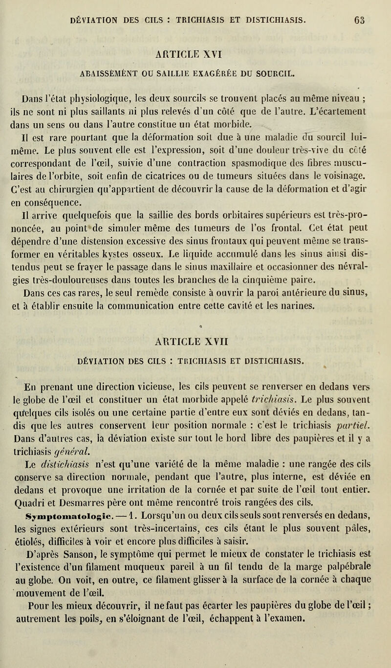 ARTICLE XVI ABAISSEMENT OU SAILLIE EXAGÉRÉE DU SOURCIL. Dans l'état physiologique, les deux sourcils se trouvent placés au même niveau ; ils ne sont ni plus saillants ni plus relevés d'un côté que de l'autre. L'écartement dans un sens ou dans l'autre constitue un état morbide. Il est rare pourtant que la déformation soit due à une maladie du sourcil lui- même. Le plus souvent elle est l'expression, soit d'une douleur très-vive du côté correspondant de l'œil, suivie d'une contraction spasmodique des fibres muscu- laires de l'orbite, soit enfin de cicatrices ou de tumeurs situées dans le voisinage. C'est au chirurgien qu'appartient de découvrir la cause de la déformation et d'agir en conséquence. Il arrive quelquefois que la saillie des bords orbitaires supérieurs est très-pro- noncée, au point de simuler même des tumeurs de l'os frontal. Cet état peut dépendre d'une distension excessive des sinus frontaux qui peuvent même se trans- former en véritables kystes osseux. Le liquide accumulé dans les sinus ainsi dis- tendus peut se frayer le passage dans le sinus maxillaire et occasionner des névral- gies très-douloureuses dans toutes les branches de la cinquième paire. Dans ces cas rares, le seul remède consiste à ouvrir la paroi antérieure du sinus, et à établir ensuite la communication entre cette cavité et les narines. ARTICLE XVII DÉVIATION DES CILS : TI1ICIIIASIS ET DISTICHIASIS. En prenant une direction vicieuse, les cils peuvent se renverser en dedans vers le globe de l'œil et constituer un état morbide appelé trichiasis. Le plus souvent quelques cils isolés ou une certaine partie d'entre eux sont déviés en dedans, tan- dis que les autres conservent leur position normale : c'est le trichiasis partiel. Dans d'autres cas, la déviation existe sur tout le bord libre des paupières et il y a trichiasis général. Le distichiasis n'est qu'une variété de la même maladie : une rangée des cils conserve sa direction normale, pendant que l'autre, plus interne, est déviée en dedans et provoque une irritation de la cornée et par suite de l'œil tout entier. Quadri et Desmarres père ont même rencontré trois rangées des cils. Symptomatoiogic — 1. Lorsqu'un ou deux cils seuls sont renversés en dedans, les signes extérieurs sont très-incertains, ces cils étant le plus souvent pâles, étiolés, difficiles à voir et encore pins difficiles à saisir. D'après Sanson, le symptôme qui permet le mieux de constater le trichiasis est l'existence d'un filament muqueux pareil à un fil tendu de la marge palpébrale au globe. On voit, en outre, ce filament glisser à la surface de la cornée à chaque mouvement de l'œil. Pour les mieux découvrir, il ne faut pas écarter les paupières du globe de l'œil ; autrement les poils, en s'éloignant de l'œil, échappent à l'examen.