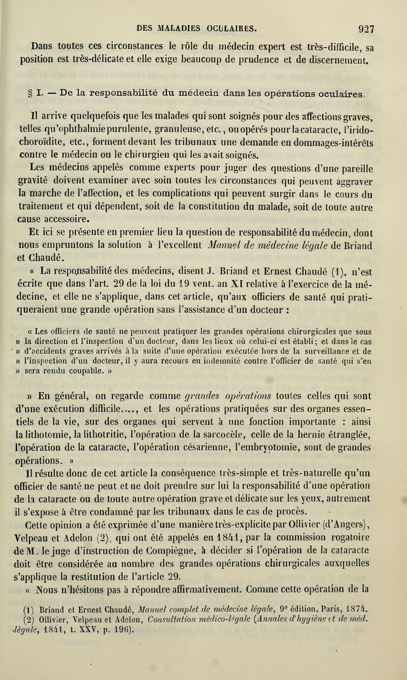 Dans toutes ces circonstances le rôle du médecin expert est très-difficile, sa position est très-délicate et elle exige beaucoup de prudence et de discernement. § I. — De la responsabilité du médecin dans les opérations oculaires. Il arrive quelquefois que les malades qui sont soignés pour des affections graves, telles qu'ophthalmie purulente, granuleuse, etc., ou opérés pourlacataracle, i'irido- choroïdite, etc., forment devant les tribunaux une demande endommages-intérêts contre le médecin ou le chirurgien qui les avait soignés. Les médecins appelés comme experts pour juger des questions d'une pareille gravité doivent examiner avec soin toutes les circonstances qui peuvent aggraver la marche de l'affection, et les complications qui peuvent surgir dans le cours du traitement et qui dépendent, soit de la constitution du malade, soit de toute autre cause accessoire. Et ici se présente en premier lieu la question de responsabilité du médecin, dont nous empruntons la solution à l'excellent Manuel de médecine légale de Briand et Chaude. « La responsabilité des médecins, disent J. Briand et Ernest Chaude (1), n'est écrite que dans l'art. 29 de la loi du 19 vent, an XI relative à l'exercice de la mé- decine, et elle ne s'applique, dans cet article, qu'aux officiers de santé qui prati- queraient une grande opération sans l'assistance d'un docteur : « Les officiers de santé ne peuvent pratiquer les grandes opérations chirurgicales que sous » la direction et l'inspection d'un docteur, dans les lieux où celui-ci est établi; et dans le cas ' » d'accidents graves arrivés à la suite d'une opération exécutée hors de la surveillance et de » l'inspection d'un docteur, il y aura recours en indemnité contre l'officier de santé qui s'en » sera rendu coupable. » » En général, on regarde comme grandes opérations toutes celles qui sont d'une exécution difficile...., et les opérations pratiquées sur des organes essen- tiels de la vie, sur des organes qui servent à une fonction importante : ainsi la litholomie, la lilholritie, l'opération de la sarcocèle, celle de la hernie étranglée, l'opération de la cataracte, l'opération césarienne, l'embryotomie, sont de grandes opérations. » Il résulte donc de cet article la conséquence très-simple et très-naturelle qu'un officier de santé ne peut et ne doit prendre sur lui la responsabilité d'une opération de la cataracte ou de toute autre opération grave et délicate sur les yeux, autrement il s'expose à être condamné par les tribunaux dans le cas de procès. Cette opinion a été exprimée d'une manière très-explicite par Ollivier (d'Angers), Velpeau et Adelon (2), qui ont été appelés en 1841, par la commission rogatoire de M. le juge d'instruction de Compiègne, à décider si l'opération de la cataracte doit être considérée au nombre des grandes opérations chirurgicales auxquelles s'applique la restitution de l'article 29. « Nous n'hésitons pas à répondre affirmativement. Comme cette opération de la (1) Briand et Ernest Chaude, Manuel complet de médecine légale, 9e édition. Paris, 1874. (2) Ollivier, Velpeau et Adelon, Consultation médico-légale (Annales d hygiène et de mèd. Jégale, 1841, t. XXV, p. 196).