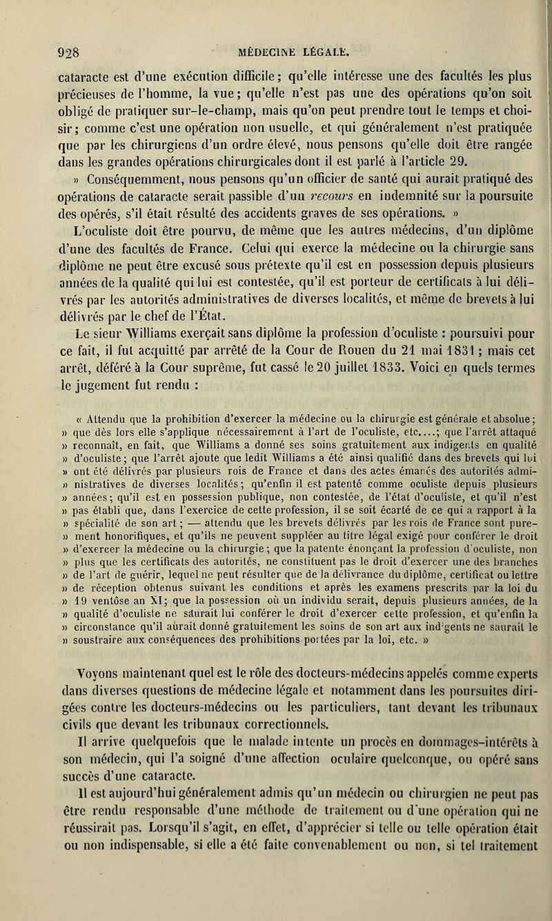 cataracte est d'une exécution difficile; qu'elle intéresse une des facultés les plus précieuses de l'homme, la vue ; qu'elle n'est pas une des opérations qu'on soit obligé de pratiquer sur-le-champ, mais qu'on peut prendre tout le temps et choi- sir; comme c'est une opération non usuelle, et qui généralement n'est pratiquée que par les chirurgiens d'un ordre élevé, nous pensons qu'elle doit être rangée dans les grandes opérations chirurgicales dont il est parlé à l'article 29. » Conséquemment, nous pensons qu'un officier de santé qui aurait pratiqué des opérations de cataracte serait passible d'un recours en indemnité sur la poursuite des opérés, s'il était résulté des accidents graves de ses opérations. » L'oculiste doit être pourvu, de même que les autres médecins, d'un diplôme d'une des facultés de France. Celui qui exerce la médecine ou la chirurgie sans diplôme ne peut être excusé sous prétexte qu'il est en possession depuis plusieurs années de la qualité qui lui est contestée, qu'il est porteur de certificats à lui déli- vrés par les autorités administratives de diverses localités, et même de brevets à lui délivrés par le chef de l'Etat. Le sieur Williams exerçait sans diplôme la profession d'oculiste : poursuivi pour ce fait, il fut acquitté par arrêté de la Cour de Rouen du 21 mai 1831 ; mais cet arrêt, déféré à la Cour suprême, fut cassé le 20 juillet 1833. Voici en quels termes le jugement fut rendu : « Attendu que la prohibition d'exercer la médecine ou la chirurgie est générale et absolue; » que dès lors elle s'applique nécessairement à l'art de l'oculiste, etc....; que l'arrêt attaqué » reconnaît, en fait, que Williams a donné ses soins gratuitement aux indigents en qualité » d'oculiste; que l'arrêt ajoute que ledit Williams a été ainsi qualifié dans des brevets qui lui » ont été délivrés par plusieurs rois de France et dans des actes émanés des autorités admi- i) nislratives de diverses localités ; qu'enfin il est patenté comme oculiste depuis plusieurs » années; qu'il est en possession publique, non contestée, de l'état d'oculiste, et qu'il n'est » pas établi que, dans l'exercice de cette profession, il se soit écarté de ce qui a rapport à la » spécialité de son art ; — attendu que les brevets délivrés par les rois de France sont pure- » ment honorifiques, et qu'ils ne peuvent suppléer au titre légal exigé pour conférer le droit » d'exercer la médecine ou la chirurgie ; que la patente énonçant la profession d'oculiste, non » plus que les certificats des autorités, ne constituent pas le droit d'exercer une des branches » de l'art de guérir, lequel ne peut résulter que de la délivrance du diplôme, certificat ou lettre » de réception obtenus suivant les conditions et après les examens prescrits par la loi du » 19 ventôse an XI; que la possession où un individu serait, depuis plusieurs années, de la » qualité d'oculiste ne saurait lui conférer le droit d'exercer celte profession, et qu'enfin la » circonstance qu'il aurait donné gratuitement les soins de son art aux ind:gents ne saurait le » soustraire aux conséquences des prohibitions poitées par la loi, etc. » Voyons maintenant quel est le rôle des docteurs-médecins appelés comme experts dans diverses questions de médecine légale et notamment dans les poursuites diri- gées contre les docteurs-médecins ou les particuliers, tant devant les tribunaux civils que devant les tribunaux correctionnels. Il arrive quelquefois que le malade intente un procès en dommages-intérêts à son médecin, qui l'a soigné d'une affection oculaire quelconque, ou opéré sans succès d'une cataracte. 11 est aujourd'hui généralement admis qu'un médecin ou chirurgien ne peut pas être rendu responsable d'une méthode de traitement ou dune opération qui ne réussirait pas. Lorsqu'il s'agit, en effet, d'apprécier si telle ou telle opération était ou non indispensable, si elle a été faite convenablement ou non, si tel traitement