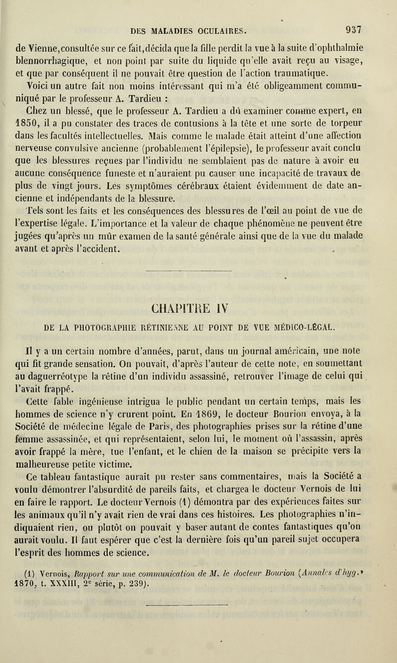 de Vienne,consultée sur ce fait,décida que la fille perdit la vue à la suite d'ophthalmie blennorrhagique, et non point par suite du liquide qu'elle avait reçu au visage, et que par conséquent il ne pouvait être question de l'action traumatique. Voici un autre fait non moins intéressant qui m'a été obligeamment commu- niqué par le professeur A. Tardieu : Chez un blessé, que le professeur A. Tardieu a dû examiner comme expert, en 1850, il a pu constater des traces de contusions à la tète et une sorte de torpeur dans les facultés intellectuelles. Mais comme le malade était atteint d'une affection nerveuse convulsive ancienne (probablement l'épilepsie), le professeur avait conclu que les blessures reçues par l'individu ne semblaient pas de nature à avoir eu aucune conséquence funeste et n'auraient pu causer une incapacité de travaux de plus de vingt jours. Les symptômes cérébraux étaient évidemment de date an- cienne et indépendants de la blessure. Tels sont les faits et les conséquences des blessures de l'œil au point de vue de l'expertise légale. L'importance et la valeur de chaque phénomène ne peuvent être jugées qu'après un mûr examen de la santé générale ainsi que de la vue du malade avant et après l'accident. CHAPITRE IV DE LA PHOTOGRAPHIE RÉTINIE.NNE AU POINT DE VUE MÉDICO-LÉGAL. Il y a un certain nombre d'années, parut, dans un journal américain, une note qui fit grande sensation. On pouvait, d'après l'auteur de celte note, en soumettant au daguerréotype la rétine d'un individu assassiné, retrouver l'image de celui qui l'avait frappé. Celte fable ingénieuse intrigua le public pendant un certain temps, mais les hommes de science n'y crurent point. En 1869, le docteur Bourion envoya, à la Société de médecine légale de Paris, des photographies prises sur la rétine d'une femme assassinée, et qui représentaient, selon lui, le moment où l'assassin, après avoir frappé la mère, tue l'enfant, et le chien de la maison se précipite vers la malheureuse petite victime. Ce tableau fantastique aurait pu rester sans commentaires, niais la Société a voulu démontrer l'absurdité de pareils faits, et chargea le docteur Vernois de lui en faire le rapport. Le docteur Vernois (1) démontra par des expériences faites sur les animaux qu'il n'y avait rien devrai dans ces histoires. Les photographies n'in- diquaient rien, ou plutôt on pouvait y baser autant de contes fantastiques qu'on aurait voulu. Il faut espérer que c'est la dernière fois qu'un pareil sujet occupera l'esprit des hommes de science. (1) Vernois, Rapport sur une communication de M. le docteur Bourion {Annales d'hyg.' 1870, t. XXXIII, 2e série, p. 239).