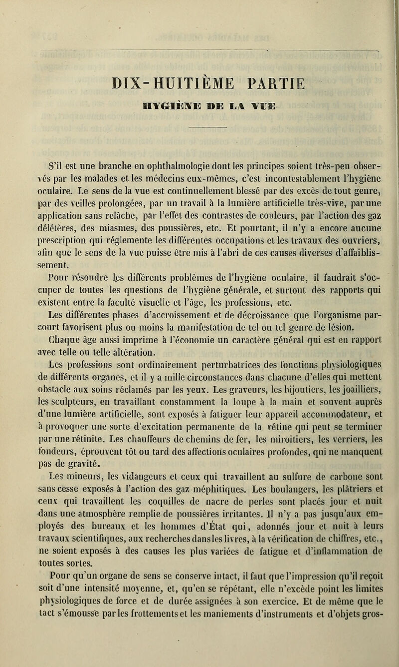 DIX-HUITIEME PARTIE HYGIÈNE »E LA TUE S'il est une branche en ophthalmologie dont les principes soient très-peu obser- vés par les malades et les médecins eux-mêmes, c'est incontestablement l'hygiène oculaire. Le sens de la vue est continuellement blessé par des excès de tout genre, par des veilles prolongées, par un travail à la lumière artificielle très-vive, par une application sans relâche, par l'effet des contrastes de couleurs, par l'action des gaz délétères, des miasmes, des poussières, etc. Et pourtant, il n'y a encore aucune prescription qui réglemente les différentes occupations et les travaux des ouvriers, afin que le sens de la vue puisse être mis à l'abri de ces causes diverses d'affaiblis- sement. Pour résoudre l.es différents problèmes de l'hygiène oculaire, il faudrait s'oc- cuper de toutes les questions de l'hygiène générale, et surtout des rapports qui existent entre la faculté visuelle et l'âge, les professions, etc. Les différentes phases d'accroissement et de décroissance que l'organisme par- court favorisent plus ou moins la manifestation de tel ou tel genre de lésion. Chaque âge aussi imprime à l'économie un caractère général qui est en rapport avec telle ou telle altération. Les professions sont ordinairement perturbatrices des fonctions physiologiques de différents organes, et il y a milie circonstances dans chacune d'elles qui mettent obstacle aux soins réclamés par les yeux. Les graveurs, les bijoutiers, les joailliers, les sculpteurs, en travaillant constamment la loupe à la main et souvent auprès d'une lumière artificielle, sont exposés à fatiguer leur appareil accommodateur, et à provoquer une sorte d'excitation permanente de la rétine qui peut se terminer par une rétinite. Les chauffeurs de chemins de fer, les miroitiers, les verriers, les fondeurs, éprouvent tôt ou tard des affections oculaires profondes, qui ne manquent pas de gravité. Les mineurs, les vidangeurs et ceux qui travaillent au sulfure de carbone sont sans cesse exposés à l'aclion des gaz méphitiques. Les boulangers, les plâtriers et ceux qui travaillent les coquilles de nacre de perles sont placés jour et nuit dans une atmosphère remplie de poussières irritantes. Il n'y a pas jusqu'aux em- ployés des bureaux et les hommes d'État qui, adonnés jour et nuit à leurs travaux scientifiques, aux recherches dansles livres, à la vérification de chiffres, etc., ne soient exposés à des causes les plus variées de fatigue et d'inflammation de toutes sortes. Pour qu'un organe de sens se conserve intact, il faut que l'impression qu'il reçoit soit d'une intensité moyenne, et, qu'en se répétant, elle n'excède point les limites physiologiques de force et de durée assignées à son exercice. Et de même que le tact s'émouss'e parles frottements et les maniements d'instruments et d'objets gros-