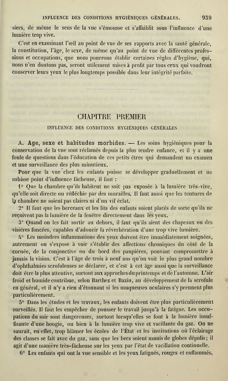 siers, de même le sens de la vue s'émousse et s'affaiblit sous l'influence d'une lumière trop vive. C'est en examinant l'œil au point de vue de ses rapports avec la santé générale, la constitution, l'âge, le sexe, de même qu'au point de vue de différentes profes- sions et occupations, que nous pourrons établir certaines règles d'hygiène, qui, nous n'en doutons pas, seront utilement mises à profit par tous ceux qui voudront conserver leurs yeux le plus longtemps possible dans leur intégrité parfaite. CHAPITRE PREMIER INFLUENCE DES CONDITIONS HYGIÉNIQUES GÉNÉRALES A. Age, sexe et habitudes morbides. — Les soins hygiéniques pour la conservation de la vue sont réclamés depuis la plus tendre enfance, et il y a une foule de questions dans l'éducation de ces petits êtres qui demandent un examen et une surveillance des plus minutieux. Pour que la vue chez les enfants puisse se développer graduellement et ne subisse point d'influence fâcheuse, il faut : 1° Que la chambre qu'ils habitent ne soit pas exposée à la lumière très-vive, qu'elle soit directe ou réfléchie par des murailles. Il faut aussi que les tentures de 1# chambre ne soient pas claires ni d'un vif éclat. 2° Il faut que les berceaux et les lits des enfants soient placés de sorte qu'ils ne reçoivent pas la lumière de la fenêtre directement dans les yeux. 3° Quand on les fait sortir au dehors, il faut qu'ils aient des chapeaux ou des visières foncées, capables d'adoucir la réverbération d'une trop vive lumière. h° Les moindres inflammations des yeux doivent être immédiatement soignées, autrement on s'expose à voir s'établir des affections chroniques du côté de la cornée, de la conjonctive ou du bord des paupières, pouvant compromettre à jamais la vision. C'est à l'âge de trois à neuf ans qu'on voit le plus grand nombre d'ophthalmies scrofuleuses se déclarer, et c'est à cet âge aussi que la surveillance doit être la plus attentive, surtout aux approchesdu printemps et de l'automne. L'air froid et humide contribue, selon Barthez et Bazin, au développement de la scrofule en général, et il n'y a rien d'étonnant si les muqueuses oculaires s'y prennent plus particulièrement. 5° Dans les études et les travaux, les enfants doivent être plus particulièrement surveillés. II faut les empêcher de pousser le travail jusqu'à la fatigue. Les occu- pations du soir sont dangereuses, surtout lorsqu'elles se font à la lumière insuf- fisante d'une bougie, ou bien à la lumière trop vive et vacillante du gaz. On ne saurait, en effet, trop blâmer les écoles de l'État et les institutions où l'éclairage des classes se fait avec du gaz, sans que les becs soient munis de globes dépolis; il agit d'une manière très-fâcheuse sur les yeux par l'état de vacillation continuelle. 6° Les enfants qui ont la vue sensible et les yeux fatigués, rouges et enflammés,