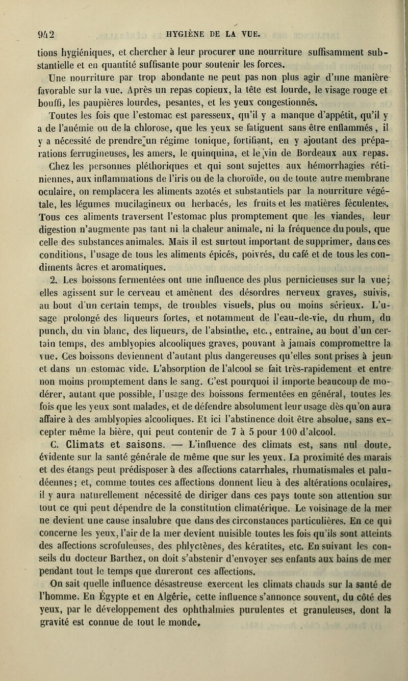 tions hygiéniques, et chercher à leur procurer une nourriture suffisamment sub- stantielle et en quantité suffisante pour soutenir les forces. Une nourriture par trop abondante ne peut pas non plus agir d'une manière favorable sur la vue. Après un repas copieux, la tête est lourde, le visage rouge et bouffi, les paupières lourdes, pesantes, et les yeux congestionnés. Toutes les fois que l'estomac est paresseux, qu'il y a manque d'appétit, qu'il y a de l'anémie ou de la chlorose, que les yeux se fatiguent sans être enflammés, il y a nécessité de prendrejun régime tonique, fortifiant, en y ajoutant des prépa- rations ferrugineuses, les amers, le quinquina, et le^vin de Bordeaux aux repas. Chez les personnes pléthoriques et qui sont sujettes aux hémorrhagies réti- niennes, aux inflammations de l'iris ou de la choroïde, ou de toute autre membrane oculaire, on remplacera les aliments azotés et substantiels par la nourriture végé- tale, les légumes mucilagineux ou herbacés, les fruits et les matières féculentes. Tous ces aliments traversent l'estomac plus promptement que les viandes, leur digestion n'augmente pas tant ni la chaleur animale, ni la fréquence du pouls, que celle des substances animales. Mais il est surtout important de supprimer, dans ces conditions, l'usage de tous les aliments épicés, poivrés, du café et de tous les con- diments acres et aromatiques. 2. Les boissons fermenlées ont une influence des plus pernicieuses sur la vue; elles agissent sur le cerveau et amènent des désordres nerveux graves, suivis, au bout d'un certain temps, de troubles visuels, plus ou moins sérieux. L'u- sage prolongé des liqueurs fortes, et notamment de l'eau-de-vie, du rhum, du punch, du vin blanc, des liqueurs, de l'absinthe, etc., entraîne, au bout d'un cer- tain temps, des amblyopies alcooliques graves, pouvant à jamais compromettre la vue. Ces boissons deviennent d'autant plus dangereuses qu'elles sont prises à jeun et dans un estomac vide. L'absorption de l'alcool se fait très-rapidement et entre non moins promptement dans le sang. C'est pourquoi il importe beaucoup de mo- dérer, autant que possible, l'usage des boissons fermentées en général, toutes les fois que les yeux sont malades, et de défendre absolument leur usage dès qu'on aura affaire à des amblyopies alcooliques. Et ici l'abstinence doit être absolue, sans ex- cepter même la bière, qui peut contenir de 7 à 5 pour 100 d'alcool. C. Climats et saisons. — L'influence des climats est, sans nul doute, évidente sur la santé générale de même que sur les yeux. La proximité des marais et des étangs peut prédisposer à des affections catarrhales, rhumatismales et palu- déennes; et, comme toutes ces affections donnent lieu à des altérations oculaires, il y aura naturellement nécessité de diriger dans ces pays toute son attention sur tout ce qui peut dépendre de la constitution climatérique. Le voisinage de la mer ne devient une cause insalubre que dans des circonstances particulières. En ce qui concerne les yeux, l'air de la mer devient nuisible toutes les fois qu'ils sont atteints des affections scrofuleuses, des phlyctènes, des kératites, etc. En suivant les con- seils du docteur Barthez, on doit s'abstenir d'envoyer ses enfants aux bains de mer pendant tout le temps que dureront ces affections. On sait quelle influence désastreuse exercent les climats chauds sur la santé de l'homme. En Egypte et en Algérie, cette influence s'annonce souvent, du côté des yeux, par le développement des ophthahnies purulentes et granuleuses, dont la gravité est connue de tout le monde.