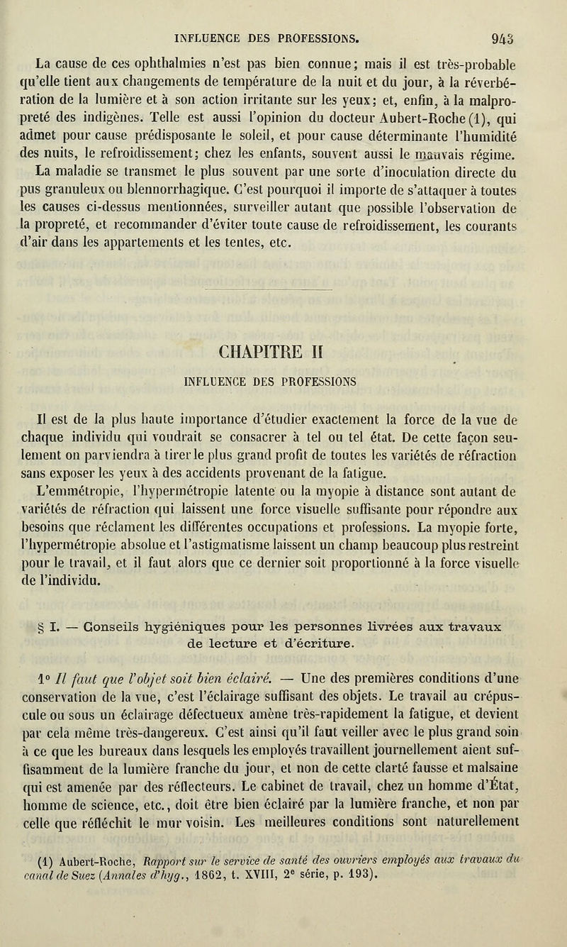 La cause de ces ophthalmies n'est pas bien connue; mais il est très-probable qu'elle tient aux changements de température de la nuit et du jour, à la réverbé- ration de la lumière et à son action irritante sur les yeux; et, enfin, à la malpro- preté des indigènes. Telle est aussi l'opinion du docteur Aubert-Roche(l), qui admet pour cause prédisposante le soleil, et pour cause déterminante l'humidité des nuits, le refroidissement; chez les enfants, souvent aussi le mauvais régime. La maladie se transmet le plus souvent par une sorte d'inoculation directe du pus granuleux ou blennorrhagique. C'est pourquoi il importe de s'attaquer à toutes les causes ci-dessus mentionnées, surveiller autant que possible l'observation de la propreté, et recommander d'éviter toute cause de refroidissement, les courants d'air dans les appartements et les tentes, etc. CHAPITRE II INFLUENCE DES PROFESSIONS II est de la plus haute importance d'étudier exactement la force de la vue de chaque individu qui voudrait se consacrer à tel ou tel état. De cette façon seu- lement on parviendra à tirer le plus grand profit de toutes les variétés de réfraction sans exposer les yeux à des accidents provenant de la fatigue. L'emmétropie, l'hypermétropie latente ou la myopie à distance sont autant de variétés de réfraction qui laissent une force visuelle suffisante pour répondre aux besoins que réclament les différentes occupations et professions. La myopie forte, l'hypermétropie absolue et l'astigmatisme laissent un champ beaucoup plus restreint pour le travail, et il faut alors que ce dernier soit proportionné à la force visuelle de l'individu. § I. — Conseils hygiéniques pour les personnes livrées aux travaux de lecture et d'écriture. 1° Il faut que l'objet soit bien éclairé. — Une des premières conditions d'une conservation de la vue, c'est l'éclairage suffisant des objets. Le travail au crépus- cule ou sous un éclairage défectueux amène très-rapidement la fatigue, et devient par cela même très-dangereux. C'est ainsi qu'il faut veiller avec le plus grand soin à ce que les bureaux dans lesquels les employés travaillent journellement aient suf- fisamment de la lumière franche du jour, et non de cette clarté fausse et malsaine qui est amenée par des réflecteurs. Le cabinet de travail, chez un homme d'État, homme de science, etc., doit être bien éclairé par la lumière franche, et non par celle que réfléchit le mur voisin. Les meilleures conditions sont naturellement (1) Aubert-Roche, Rapport sur le service de santé des ouvriers employés aux travaux du canal de Suez (Annales cl'hyg., 1862, t. XVIII, 2e série, p. 193).