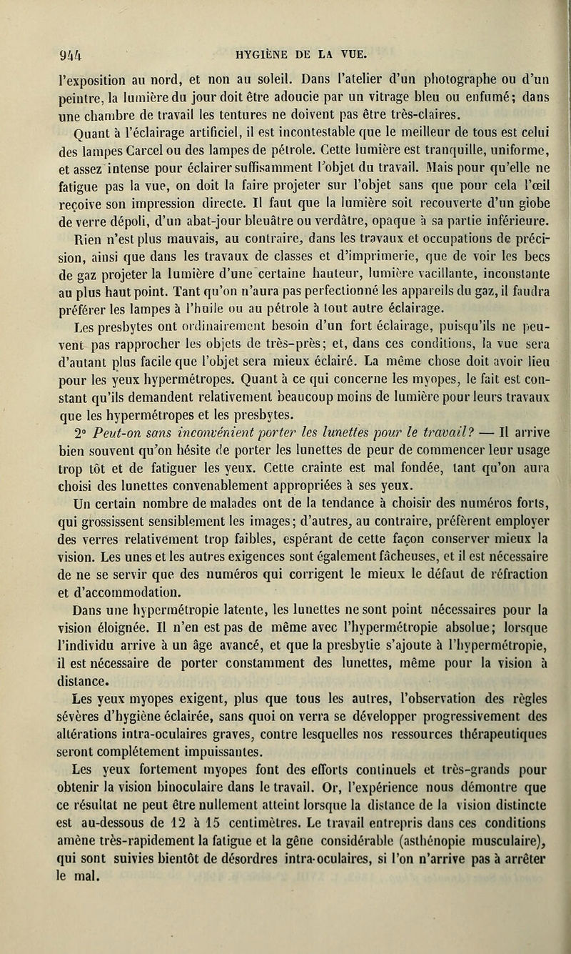 l'exposition au nord, et non au soleil. Dans l'atelier d'un photographe ou d'un peintre, la lumière du jour doit être adoucie par un vitrage bleu ou enfumé; dans une chambre de travail les tentures ne doivent pas être très-claires. Quant à l'éclairage artificiel, il est incontestable que le meilleur de tous est celui des lampes Carcel ou des lampes de pétrole. Cette lumière est tranquille, uniforme, et assez intense pour éclairer suffisamment l'objet du travail. Mais pour qu'elle ne fatigue pas la vue, on doit la faire projeter sur l'objet sans que pour cela l'œil reçoive son impression directe. Il faut que la lumière soit recouverte d'un giobe de verre dépoli, d'un abat-jour bleuâtre ou verdâtre, opaque à sa partie inférieure. Rien n'est plus mauvais, au contraire, dans les travaux et occupations de préci- sion, ainsi que dans les travaux de classes et d'imprimerie, que de voir les becs de gaz projeter la lumière d'une certaine hauteur, lumière vacillante, inconstante au plus haut point. Tant qu'on n'aura pas perfectionné les appareils du gaz, il faudra préférer les lampes à l'huile ou au pétrole à tout autre éclairage. Les presbytes ont ordinairement besoin d'un fort éclairage, puisqu'ils ne peu- vent pas rapprocher les objets de très-près; et, dans ces conditions, la vue sera d'autant plus facile que l'objet sera mieux éclairé. La même chose doit avoir lieu pour les yeux hypermétropes. Quant à ce qui concerne les myopes, le fait est con- stant qu'ils demandent relativement beaucoup moins de lumière pour leurs travaux que les hypermétropes et les presbytes. 2° Peut-on sans inconvénient porte?' les lunettes pour le travail? — Il arrive bien souvent qu'on hésite de porter les lunettes de peur de commencer leur usage trop tôt et de fatiguer les yeux. Cette crainte est mal fondée, tant qu'on aura choisi des lunettes convenablement appropriées à ses yeux. Un certain nombre de malades ont de la tendance à choisir des numéros forts, qui grossissent sensiblement les images; d'autres, au contraire, préfèrent employer des verres relativement trop faibles, espérant de cette façon conserver mieux la vision. Les unes et les autres exigences sont également fâcheuses, et il est nécessaire de ne se servir que des numéros qui corrigent le mieux le défaut de réfraction et d'accommodation. Dans une hypermétropie latente, les lunettes ne sont point nécessaires pour la vision éloignée. Il n'en est pas de même avec l'hypermétropie absolue; lorsque l'individu arrive à un âge avancé, et que la presbytie s'ajoute à l'hypermétropie, il est nécessaire de porter constamment des lunettes, même pour la vision à distance. Les yeux myopes exigent, plus que tous les autres, l'observation des règles sévères d'hygiène éclairée, sans quoi on verra se développer progressivement des altérations intra-oculaires graves, contre lesquelles nos ressources thérapeutiques seront complètement impuissantes. Les yeux fortement myopes font des efforts continuels et très-grands pour obtenir la vision binoculaire dans le travail. Or, l'expérience nous démontre que ce résultat ne peut être nullement atteint lorsque la dislance de la vision distincte est au-dessous de 12 à 15 centimètres. Le travail entrepris dans ces conditions amène très-rapidement la fatigue et la gêne considérable (asthénopie musculaire), qui sont suivies bientôt de désordres intra-oculaires, si l'on n'arrive pas à arrêter le mal.