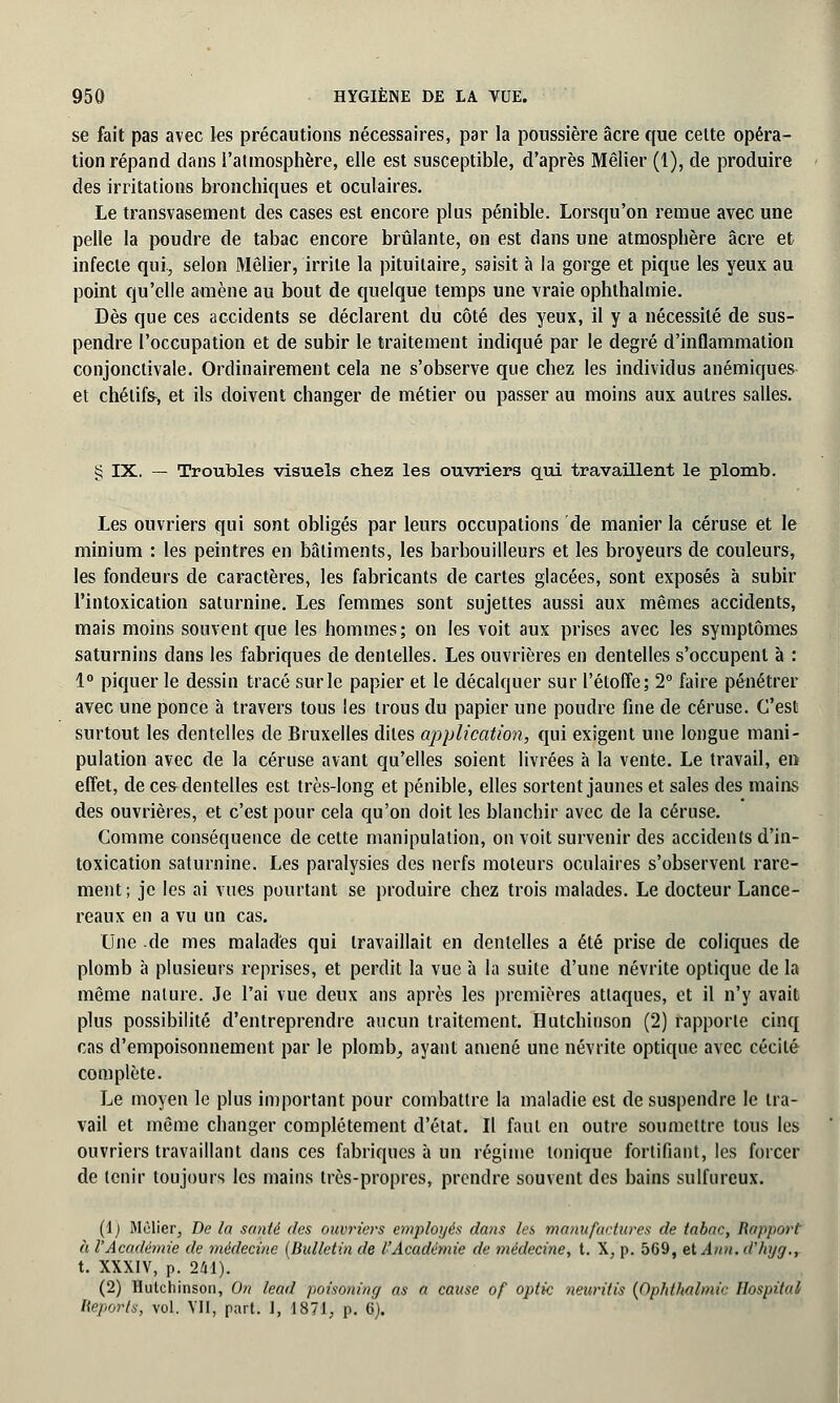 se fait pas avec les précautions nécessaires, par la poussière acre que cette opéra- tion répand dans l'atmosphère, elle est susceptible, d'après Mêlier (1), de produire des irritations bronchiques et oculaires. Le transvasement des cases est encore plus pénible. Lorsqu'on remue avec une pelle la poudre de tabac encore brûlante, on est dans une atmosphère acre et infecte qui, selon Mêlier, irrite la pituitaire, saisit à la gorge et pique les yeux au point qu'elle amène au bout de quelque temps une vraie ophthalmie. Dès que ces accidents se déclarent du côté des yeux, il y a nécessité de sus- pendre l'occupation et de subir le traitement indiqué par le degré d'inflammation conjonctivale. Ordinairement cela ne s'observe que chez les individus anémiques et chélifs-, et ils doivent changer de métier ou passer au moins aux autres salles. g IX. — Troubles visuels chez les ouvriers qui travaillent le plomb. Les ouvriers qui sont obligés par leurs occupations de manier la céruse et le minium : les peintres en bâtiments, les barbouilleurs et les broyeurs de couleurs, les fondeurs de caractères, les fabricants de cartes glacées, sont exposés à subir l'intoxication saturnine. Les femmes sont sujettes aussi aux mêmes accidents, mais moins souvent que les hommes; on les voit aux prises avec les symptômes saturnins dans les fabriques de dentelles. Les ouvrières en dentelles s'occupent à : 1° piquer le dessin tracé sur le papier et le décalquer sur l'étoffe; 2° faire pénétrer avec une ponce à travers tous les trous du papier une poudre fine de céruse. C'est surtout les dentelles de Bruxelles dites application, qui exigent une longue mani- pulation avec de la céruse avant qu'elles soient livrées à la vente. Le travail, en effet, de ces-dentelles est très-long et pénible, elles sortent jaunes et sales des mains des ouvrières, et c'est pour cela qu'on doit les blanchir avec de la céruse. Comme conséquence de cette manipulation, on voit survenir des accidents d'in- toxication saturnine. Les paralysies des nerfs moteurs oculaires s'observent rare- ment; je les ai vues pourtant se produire chez trois malades. Le docteur Lance- reaux en a vu un cas. Une de mes malades qui travaillait en dentelles a été prise de coliques de plomb à plusieurs reprises, et perdit la vue à la suite d'une névrite optique de la même nature. Je l'ai vue deux ans après les premières attaques, et il n'y avait plus possibilité d'entreprendre aucun traitement. Hutchitison (2) rapporte cinq cas d'empoisonnement par le plomb, ayant amené une névrite optique avec cécité complète. Le moyen le plus important pour combattre la maladie est de suspendre le tra- vail et même changer complètement d'état. Il faut en outre soumettre tous les ouvriers travaillant dans ces fabriques à un régime tonique fortifiant, les forcer de tenir toujours les mains très-propres, prendre souvent des bains sulfureux. (i) Mêlier, De la santé des ouvriers employés dans les manufactures de tabac, Rapport à l'Académie de médecine (Bulletin de l'Académie de médecine, t. X, p. 569, etAnn.d'hyg., t. XXXIV, p. 241). (2) Hutchinson, On lead poisoning as a cause of optic neuritis (Ophthalmie lïospital Reports, vol. VII, part. I, 1871, p. 6).