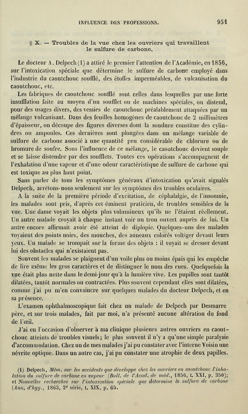 § X. — Troubles de la vue chez les ouvriers qui travaillent le sulfure de carbone. Le docteur A. Delpech (1) a attiré le premier l'attention de l'Académie, en 1856, sur l'intoxication spéciale que détermine le sulfure de carbone employé dans l'industrie du caoutchouc soufflé, des étoffes imperméables, de vulcanisation du caoutchouc, etc. Les fabriques de caoutchouc soufflé sont celles dans lesquelles par une forte insufflation faite au moyen d'un soufflet ou de machines spéciales, on distend, pour des usages divers, des vessies de caoutchouc préalablement attaquées par un mélange vulcanisant. Dans des feuilles homogènes de caoutchouc de 2 millimètres d'épaisseur, on découpe des figures diverses dont la soudure constitue des cylin- dres ou ampoules. Ces dernières sont plongées dans un mélange variable de sulfure de carbone associé à une quantité peu considérable de chlorure ou de bromure de soufre. Sous l'influence de ce mélange, le caoutchouc devient souple et se laisse distendre par des soufflets. Toutes ces opérations s'accompagnent de l'exhalation d'une vapeur et d'une odeur caractéristique de sulfure de carbone qui est toxique au plus haut point. Sans parler de tous les symptômes généraux d'intoxication qu'avait signalés Delpech, arrêtons-nous seulement sur les symptômes des troubles oculaires. A la suite de la première période d'excitation, de céphalalgie, de l'insomnie, les malades sont pris, d'après cet éminent praticien, de troubles sensibles de la vue. Une dame voyait les objets plus volumineux qu'ils ne l'étaient réellement. Un autre malade croyait à chaque instant voir un trou ouvert auprès de lui. Un autre encore affirmait avoir été atteint de diplopie. Quelques-uns des malades voyaient des points noirs, des mouches, des anneaux colorés voltiger devant leurs yeux. Un malade se trompait sur la forme des objets : il voyait se dresser devant lui des obstacles qui n'existaient pas. Souvent les malades se plaignent d'un voile plus ou moins épais qui les empêche de lire même les gros caractères et de distinguer le nom des rues. Quelquefois la vue était plus nette dans le demi-jour qu'à la lumière vive. Les pupilles sont tantôt dilatées, tantôt normales ou contractées. Plus souvent cependant elles sont dilatées, comme j'ai pu m'en convaincre sur quelques malades du docteur Delpech, et en sa présence. L'examen ophthalmoscopique fait chez un malade de Delpech par Desmarre père, et sur trois malades, fait par moi, n'a présenté aucune altération du fond de l'œil. J'ai eu l'occasion d'observer à ma clinique plusieurs autres ouvriers en caout- chouc atteints de troubles visuels; le plus souvent il n'y a qu'une simple paralysie d'accommodation. Chez un de mes malades j'ai pu constater avec l'interne Voisin une névrite optique. Dans un autre cas, j'ai pu constater une atrophie de deux papilles. (1) Delpech, Mém. sur les accidents que développe chez les ouvriers en caoutchouc Vinha- lation du sulfure de carbone en vapeur [Bull, de l'Acad. de méd., 1856, t. XXI, p. 350); et Nouvelles recherches sur l'intoxication spéciale que détermine le sulfure de carbone (Ann. tfhycj., 1863, 2e série, t. XIX, p. 65.