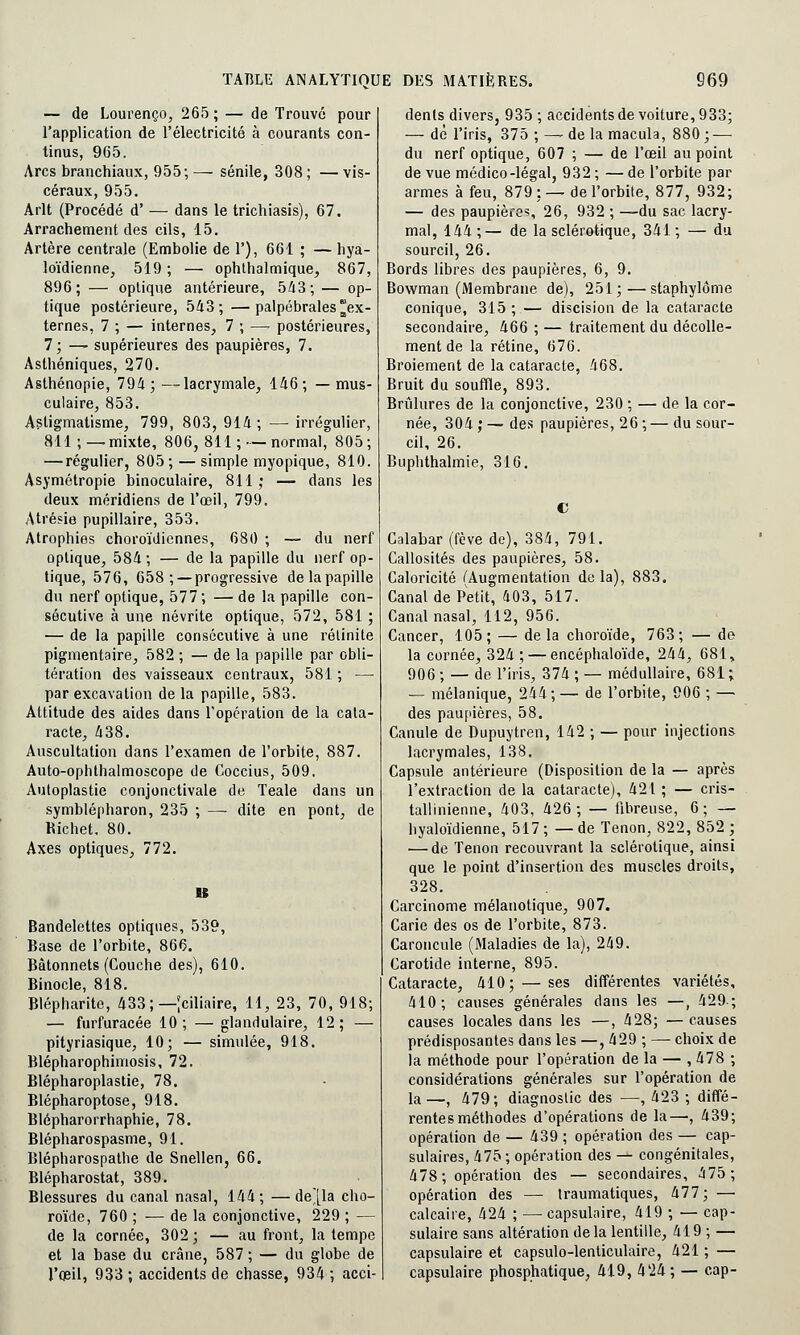 — de Lourenço, 265 ; — de Trouvé pour l'application de l'électricité à courants con- tinus, 965. Arcs branchiaux, 955; — sénile, 308 ; — vis- céraux, 955. Arlt (Procédé d' — dans le trichiasis), 67. Arrachement des cils, 15. Artère centrale (Embolie de 1'), 661 ; — hya- loïdienne, 519 ; — ophthalmique, 867, 896; — optique antérieure, 543; — op- tique postérieure, 543;—palpébrales^ex- ternes, 7 ; — internes, 7 ; —. postérieures, 7; —- supérieures des paupières, 7. Asthéniques, 270. Asthénopie, 794 ; —lacrymale, 146 ; — mus- culaire, 853. Astigmatisme, 799, 803, 914; —■ irrégulier, 811 ; — mixte, 806, 811 ; •— normal, 805 ; — régulier, 805; — simple myopique, 810. Asymétropie binoculaire, 811 ; — dans les deux méridiens de l'œil, 799. Atrésie pupillaire, 353. Atrophies choroïdiennes, 680 ; — du nerf optique, 584; — de la papille du nerf op- tique, 576, 658 ; —progressive de la papille du nerf optique, 577 ; — de la papille con- sécutive à une névrite optique, 572, 581 ; — de la papille consécutive à une rétinite pigmentaire, 582 ; — de la papille par obli- tération des vaisseaux centraux, 581 ; —■ par excavation de la papille, 583. Attitude des aides dans l'opération de la cata- racte, 438. Auscultation dans l'examen de l'orbite, 887. Auto-ophlhalmoscope de Coccius, 509. Autoplastie conjonctivale de Teale dans un symblépharon, 235 ; — dite en pont, de Richet. 80. Axes optiques, 772. n Bandelettes optiques, 539, Base de l'orbite, 866. Bâtonnets (Couche des), 610. Binocle, 818. Blépharite, 433; — Jciliaire, 11, 23, 70, 918; — furfuracée 10; — glandulaire, 12; — pityriasique, 10; — simulée, 918. Blépharophimosis, 72. Blépharoplastie, 78. Blépharoptose, 918. Blépharorrhaphie, 78. Blépharospasme, 91. Blépharospathe de Snellen, 66. Blépharostat, 389. Blessures du canal nasal, 144; —de'[la cho- roïde, 760 ; — de la conjonctive, 229 ; — de la cornée, 302 ; — au front, la tempe et la base du crâne, 587 ; — du globe de l'œil, 933 ; accidents de chasse, 934 ; acci- dents divers, 935 ; accidents de voiture, 933; — dé l'iris, 375 ; — de la macula, 880; — du nerf optique, 607 ; — de l'œil au point de vue médico-légal, 932 ; — de l'orbite par armes à feu, 879: —de l'orbite, 877, 932; — des paupières, 26, 932 ; —du sac lacry- mal, 144 ;— de la sclérotique, 341 ; — du sourcil, 26. Bords libres des paupières, 6, 9. Bowman (Membrane de), 251;—staphylôme conique, 315 ; — discision de la cataracte secondaire, 466 ; — traitement du décolle- ment de la rétine, 676. Broiement de la cataracte, 468. Bruit du souffle, 893. Brûlures de la conjonctive, 230 ; — de la cor- née, 304;—des paupières, 26;—du sour- cil, 26. Buphthalmie, 316. Calabar (fève de), 384, 791. Callosités des paupières, 58. Caloricité (Augmentation de la), 883. Canal de Petit, 403, 517. Canal nasal, 112, 956. Cancer, 105; — de la choroïde, 763; — de la cornée, 324; — encéphaloïde, 244, 681, 906 ; — de l'iris, 374 ; — médullaire, 681; — mélanique, 244;— de l'orbite, 906 ; — des paupières, 58. Canule de Dupuytren, 142 ; — pour injections lacrymales, 138. Capsule antérieure (Disposition de la — après l'extraction de la cataracte), 421 ; — cris- tallinienne, 403, 426 ; — fibreuse, 6 ; — hyaloïdienne, 517 ; — de Tenon, 822, 852 ; — de Tenon recouvrant la sclérotique, ainsi que le point d'insertion des muscles droits, 328. Carcinome mélanotique, 907. Carie des os de l'orbite, 873. Caroncule (Maladies de la), 249. Carotide interne, 895. Cataracte, 410; — ses différentes variétés, 410; causes générales dans les —, 429.; causes locales dans les —, 428; — causes prédisposantes dans les —, 429 ; — choix de la méthode pour l'opération de la — , 478 ; considérations générales sur l'opération de la —t 479; diagnostic des —, 423 ; diffé- rentes méthodes d'opérations de la—, 439; opération de — 439 ; opération des — cap- sulaires, 475 ; opération des — congénitales, 478; opération des — secondaires, 475; opération des — traumatiques, 477; — calcaire, 424 ; — capsulaire, 419 ; — cap- sulaire sans altération delà lentille, 419 ; — capsulaire et capsulo-lenticulaire, 421 ; — capsulaire phosphatique, 419, 424 ; — cap-