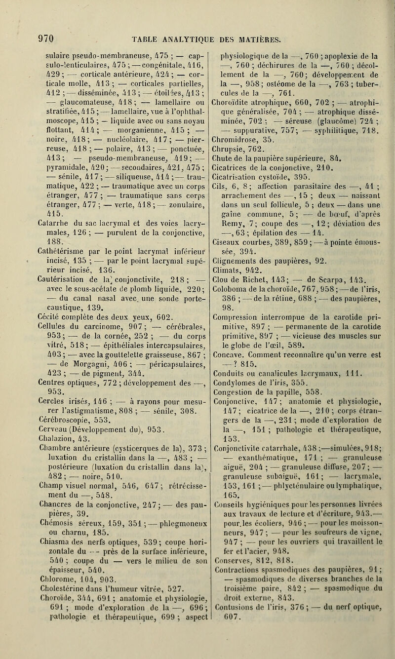 sulaire pseudo-membraneuse, 475 ; — cap- sulo-!enticulaires, 475 ; — congénitale, 416, 429; — corticale antérieure, 424; — cor- ticale molle, 413; — corticales partielles, 412 ; — disséminée, 413 ; — étoilées, Z(13 ; — glaucomateuse, 418; — lamellaire ou stratifiée, 415; — lamellaire, vue à l'ophthal- moscope, 415 ; — liquide avec ou sans noyau flottant, 414; — morganienne, 415; — noire, 418;— nucléolaire, 417; —pier- reuse, 418 ; — polaire, 413 ; — ponctuée, 413; — pseudo-membraneuse, 419; — pyramidale, 420; — secondaires, 421, 475; — sénile, 417 ; —siliqueuse, 414 ;— trau- matique, 422 ; — traumatique avec un corps étranger, 477 ; — traumatique sans corps étranger, 477 ; — verte, 418 ; — zonulaire, 415. Catarrhe du sac lacrymal et des voies lacry- males, 126 ; — purulent de la conjonctive, 188. Cathétérisme par le point lacrymal inférieur incisé, 135 ; — par le point lacrymal supé- rieur incisé, 136. Cautérisation de la^ conjonctivite, 218; — avec le sous-acétate de plomb liquide, 220; ■— du canal nasal avec, une sonde porte- caustique, 139. Cécité complète des deux yeux, 602. Cellules du carcinome, 907 ; — cérébrales, 953; — de la cornée, 252 ; — du corps vitré, 518; — épithéliales intercapsulaires, 403 ; — avec la gouttelette graisseuse, 867 ; — de Morgagni, 406 ; — péricapsulaires, 423 ; — de pigment, 344. Centres optiques, 772 ; développement des —, 953. Cercles irisés, 146 ; — à rayons pour mesu- rer l'astigmatisme, 808 ; — sénile, 308. Cérébroscopie, 553. Cerveau (Développement du), 953. Chalazion, 43. Chambre antérieure (cysticerques de la), 373 ; luxation du cristallin dans la —, 483 ; — postérieure (luxation du cristallin dans la), 482; — noire, 510. Champ visuel normal, 546, 647; rétrécisse- ment du —, 548. Chancres de la conjonctive, 247; — des pau- pières, 39. Chémosis séreux, 159, 351; — phlegmoneux ou charnu, 185. Chiasma des nerfs optiques, 539; coupe hori- zontale du --- près de la surface inférieure, 540 ; coupe du — vers le milieu de son épaisseur, 540. Chlorome, 104, 903. Cholestérine dans l'humeur vitrée, 527. Choroïde, 344, 691; anatomie et physiologie, 691; mode d'exploration de la—, 696; pathologie et thérapeutique, 699 ; aspect physiologique de la —, 760 ; apoplexie de la —, 760 ; déchirures de la —, 760 ; décol- lement de la —, 760; développement de la —, 958; osléome de la —, 763 ; tuber- cules de la —, 761. Choroïdite atrophique, 660, 702 ; — atrophi- que généralisée, 704 ; — atrophique dissé- minée, 702 ; — séreuse (glaucome) 724 ; — suppurative, 757; ■— syphilitique, 718. Chromidrose, 35. Chrupsie, 762. Chute de la paupière supérieure, 84. Cicatrices de la conjonctive, 210. Cicatrisation cystoïde, 395. Cils, 6, 8; affection parasitaire des —, 41 ; arrachement des —, 15 ; deux — naissant dans un seul follicule, 5 ; deux — dans une gaîne commune, 5 ; — de bœuf, d'après Remy, 7; coupe des —, 12; déviation des —, 63 ; épilation des — 14. Ciseaux courbes, 389, 859;—à pointe émous- sée, 394. Clignements des paupières, 92. Climats, 942. Clou de Richet, 143; —■ de Scarpa, 143. Coloboma de la choroïde, 767, 958 ; — de l'iris, 386 ; — de la rétine, 088 ; — des paupières, 98. Compression interrompue de la carotide pri- mitive, 897 ; —permanente de la carotide primitive, 897 ; — vicieuse des muscles sur le globe de l'oeil, 589. Concave. Comment reconnaître qu'un verre est —? 815. Conduits ou canalicules lacrymaux, 111. Condylomes de l'iris, 355. Congestion de la papille, 558. Conjonctive, 147; anatomie et physiologie, 147 ; cicatrice de la —, 21 0 ; corps étran- gers de la —, 231 ; mode d'exploration de la —, 151; pathologie et thérapeutique, 153. Conjonctivite catarrhale, 438;—simulées, 918; ■— exanthématique, 171 ; — granuleuse aiguë, 204 ; — granuleuse diffuse, 207 ; — granuleuse subaiguë, 161; — lacrymale, 153, 161 ;—phlycténulaire ou lymphatique, 165. Conseils hygiéniques pour les personnes livrées aux travaux de lecture et d'écriture, 943.— pour.les écoliers, 946 ; — pour les moisson- neurs, 947 ; — pour les soufreurs de vigne, 947 ; — pour les ouvriers qui travaillent le fer et l'acier, 948. Conserves, 812, 818. Contractions spasmodiques des paupières, 91; — spasmodiques de diverses branches de la troisième paire, 842 ; — spasmodique du droit externe, 843. Contusions de l'iris, 376 ; — du nerf optique, 607.